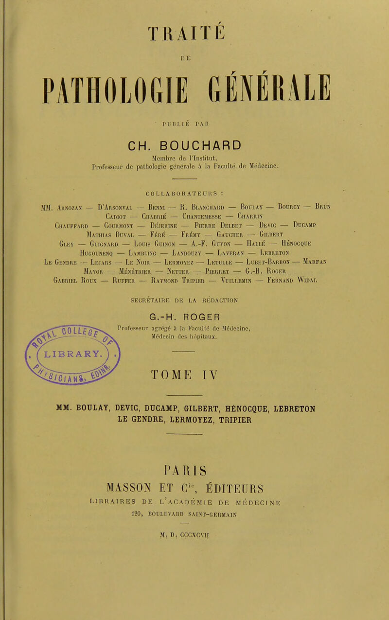 THAI T E riE Plil! I. IK PA II CH. BOUCHARD Membre do l’lnstitut, rrofcsseur de pathologic gcncralc a la Faculte dc Medecine. COLLABORATEUnS : MM. Arnozan — D’Arsonval — Benni — R. Blanchard — Boulay — Bourcy — Brun CaDIOT — ClIABRIE ClIANTEMESSE ClIARRIN ClIAUFFARD CoUBMONT DeJERINE PlERRE DeLBET — DeVIC DuCAMP Mathias Duval — Fere — Fremy — Gaucher — Gilbert Gley — Guignard — Louis Guinon — A.-F. Guyon — Halle — Henocque llUGOUNENQ LaMBLING LaNDOUZY — LaVERAN LeBRETON Le Gendre — Lejars — Le Noir — Lermoyez — Letulle — Lubet-Barbon — Marfan Mayor — Menetrier — Netter — Pierret — G.-H. Roger Gabriel Roux — Ruffer — Raymonti TmriER — Vuillemin — Fernand Widal SECRETAIRE DE LA REDACTION G.-H. ROGER Professeur agregd i la Facultd dc Medecine, Mddecin des hdpitaux. TOME IV MM. BOULAY, DEVIC, DUCAMP, GILBERT, HfiNOCQUE, LEBRETON LE GENDRE, LERMOYEZ, TRIPIER PARIS MASSON ET Ci0, EDITEURS l.IBRAIRES DE l’aCADEMIE DE MEDECINE 120, BOULEVARD SAINT-GERMAIN M. D. CCCXCV1I