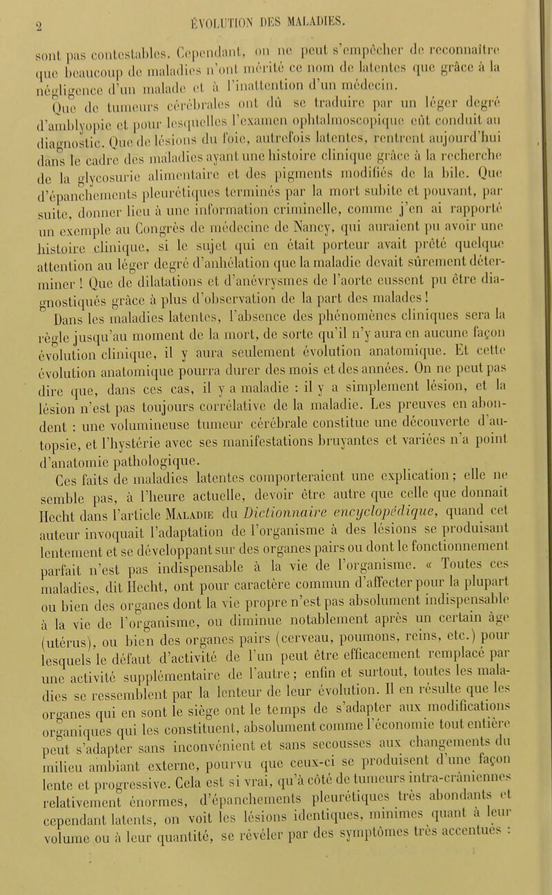 ‘2 sent, pas contcstables. Cependant, on nc pout s’empecher do reconnaitre <pio boaucoup dc maladies n’ont merile ce nom do latontos quo grace a la negligence d’un malade el. a I’inattention d’un medccin. One de tumours cerebrates out du sc traduire par un leger degre d’amblyopie ct pour lesquellos 1’exainen ophtalmoscopique cut conduit au dia<niostic. Quo de lesions du foie, autrefois lalcntcs, rentrent aujourd’hui dan's le cadre des maladiesayantunchistoire clinique grace <i la recherche dc la glycosurie alimentaire et des pigments modifies de la bile. Quo d’epanchemcnts pleuretiques tommies par la mort subitc et pouvant, par suite, donner lieu a unc information criminellc, comme j’en ai rapporte un excmple au Congres dc medecinc de Nancy, qni auraient pu avoir unc histoire clinique, si 1c sujet qui en etait portcur avait prete quelque attention au leger degre d’anhelation quo lamaladie devait siiremcnt deter- miner ! Que de dilatations et d’anevrysmes de 1’aorte eussent pu etre dia- •mostiques grace a plus d’obscrvation dc la part des maladcs! n Dans les maladies latentcs, I’abscnce des phenomenes cliniques sera la rco-le jusqu’au moment de la mort, de sortc qu’il n’y aura cn aucune fagon evolution clinique, il y aura seulement evolution anatomique. Et cetto evolution anatomique pourra durcr desmois etdesannees. On nc peutpas dire que, dans ccs cas, il y a maladie : il y a simplement lesion, et la lesion n’est pas toujours correlative dc la maladie. Les preuves cn abon- dent : unc volumineuse tumour cerebrate constituc unc decouverte d au- topsic, et l’hysterie avee ses manifestations bruyantes ct varices n’a point d’anatomie pathologique. Cos fails dc maladies latentcs comporteraicnt une explication; elle no scmblc pas, a l’lieure actuclle, devoir etre autre que cclle que donnait Ilecht dans l’article Maladie du Dictionnaire encyelopeclique, quand cet auteur invoquait l’adaptation de 1 organisme a des lesions sc pioduisant lentement et se developpant sur des organes pairs ou dont le fonctionnement parfait n’est pas indispensable a la vie de Eorganisme. « Toutes ces maladies, dit Ilecht, out pour caractere commun d’affectcr pour la plupart ou bicn des organes dont la vie propre n’est pas absolument indispensable a la vie dc l organismc, ou diminue notablement apres un ceitain ag< (uterus), ou bicn des organes pairs (cerveau, poumons, reins, etc.) pour lesquels le defaut d’activite de Fun peut etre cfficacement remplace par unc activitc supplemcntaire de Eautre; enfin et surtout, toutes les mala- dies sc ressemblcnt par la lenteur dc lour evolution. Il cn resulte que les organes qui en sent le siege ont le temps de s’adapter anx modifications or<»aniques qui les constituent, absolument comme 1 economic tout cutici e peut s’adapter sans inconvenient et sans secousscs aux changements du milieu ambiant externe, pourvu que ceux-ci sc produisent d une lafon lente et progressive. Cela cst si vrai, qu’a cote dc tumours intra-cramcnnes rclativcmcnt enormes, d’epanchemcnts pleuretiques tres abondants et cependant latents, on voit les lesions identiques, mimmes quant a lour volume ou a leur quantite, se reveler par des symptomes tres accentues :