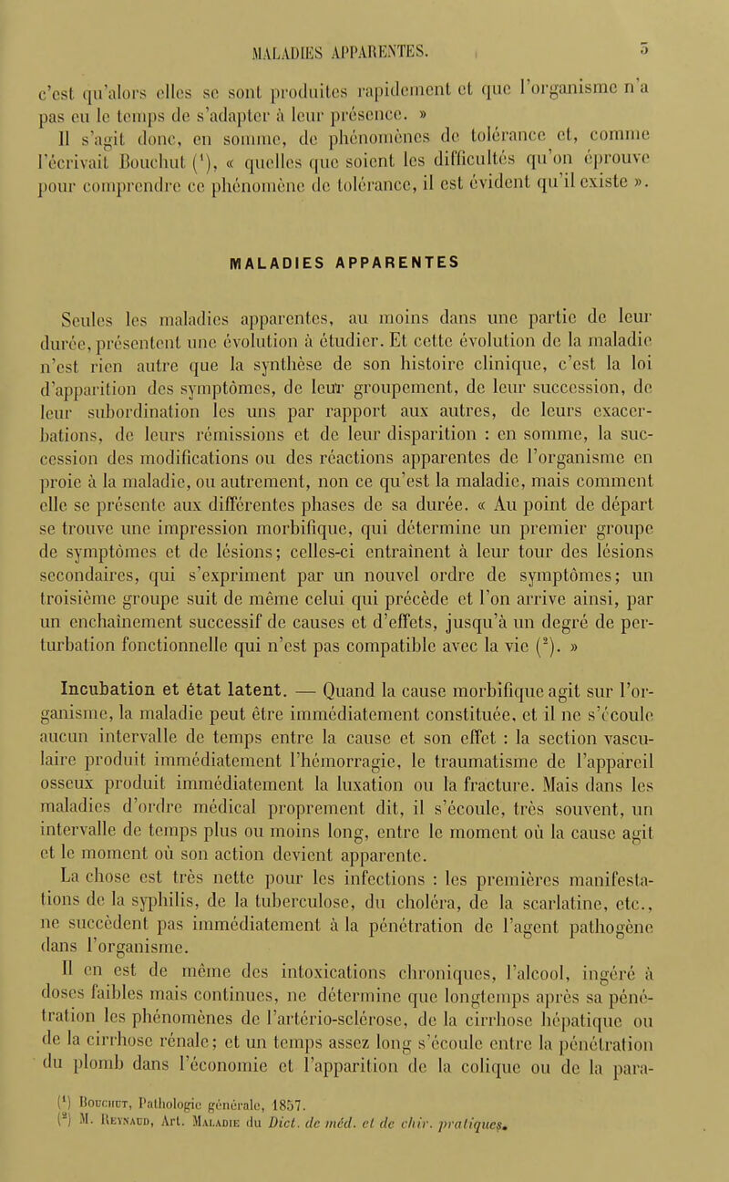 MALADIES APPARENTES. c’cst qu’alors dies so sonl produites rapidement et quo 1 organisme n a pas eu le temps de s’adapter a leur presence. » 11 s’agit done, en somme, de phenomencs de tolerance ct, coniine lecrivail Bouchut ('), « qucllcs quo soient les difficultes qu on eprouve pour comprendre cc phenomene de tolerance, il est evident qu ilexiste ». MALADIES APPARENTES Scules les maladies apparentes, au moins dans unc partic de lour duree, presentent unc evolution a etudier. Et cettc evolution de la maladie n’est, rien autre que la synthese de son histoirc clinique, c’cst la loi d’apparition des symptdmcs, de IeuT groupement, de leur succession, de leur subordination les uns par rapport aux antres, de leurs exacer- bations, de leurs remissions ct de leur disparition : en somme, la suc- cession des modifications ou des reactions apparentes de l’organisme en proie a la maladie, ou autrement, non ce qu’est la maladie, mais comment elle se presente aux differentes phases de sa duree. « Au point de depart, se trouve unc impression morbifique, qui determine un premier groupe de symptomes et de lesions; celles-ci entrainent a leur tour des lesions secondaires, qui s’expriment par un nouvcl ordre de symptomes; un troisieme groupe suit de meme celui cpii precede ct Eon arrive ainsi, par un enchainement successif de causes et d’effets, jusqu’a un degre de per- turbation fonctionnelle qui n’est pas compatible avec la vie (2). » Incubation et 6tat latent. — Ouand la cause morbifique agit sur l’or- ganisme, la maladie peut etre immediatement constitute, et il no s’ccoule aucun intervalle de temps entre la cause et son effet : la section vascu- laire produit immediatement 1’hemorragie, lc traumatisme de l’apparcil osseux produit immediatement la luxation ou la fracture. Mais dans les maladies d’ordre medical proprement dit, il s’ecoulc, tres souvent, un intervalle de temps plus ou moins long, entre lc moment oil la cause agil et le moment oil son action devient, apparentc. La chose est tres nettc pour les infections : les premieres manifesta- tions de la syphilis, de la tuberculose, du cholera, de la scarlatine, etc., ne succedent pas immediatement a la penetration de 1’agent pathogene dans l’organisme. Il en est de meme des intoxications chroniqu.es, l’alcool, ingere a doses faibles mais continues, nc determine que longtcmps apres sa pene- tration les phenomenes de 1’arterio-sclerose, de la cirrhosc hepatique ou de la cirrhosc renalc; et un temps asscz long s’ecoulc entre la penetration du plomb dans l’economie ct 1’apparition de la colique ou de la para- lb DoDcunT, Pathologic generate, 1857. H Reykacd, Art. Maladie du Diet. dc meet, et dc chir. pratiques.