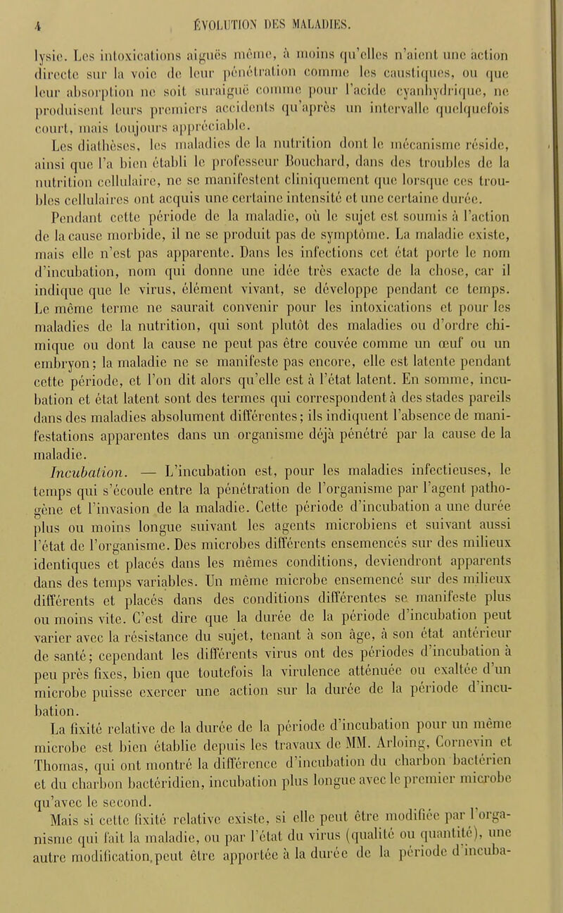 lysic. Les intoxications a i goes m6me, a inoins qu’cllcs n’aicnt unc action (Iirecto, sup la voic dc leur penetration cornme les caustiques, on quo lour absorption no soil suraigue coinmc pour l’acide cyanhydrique, ne produisent leurs premiers accidents qu’aprcs un intervalle quclqucfois court, inais toujours appreciable. Les diatheses, les maladies do la nutrition dont lc mecanismc reside, ainsi quo l’a bien etabli lc professcur Bouchard, dans des troubles dc la nutrition ccllulairc, nc sc manifestent cliniquement quo lorsque cos trou- bles ccllulaircs out acquis une certaine intensite et line ccrtaine duree. Pendant cctte periode de la maladie, oil lc sujet cst sounds ii Paction dc la cause rnorbide, il nc se produit pas dc symptomc. La maladie existe, mais elle n’est pas apparcntc. Dans les infections cct etat porle le nom d’incubation, nom qui donne une idee tres cxactc de la chose, car il indique que le virus, element vivant, sc devcloppe pendant ce temps. Lc memo terme ne saurait convenir pour les intoxications et pour les maladies dc la nutrition, qui sont plutot des maladies ou d’ordre chi- mique ou dont la cause ne pent pas etre couvee cornme un oeuf ou un embryon; la maladie ne se manifeste pas encore, elle est latcnte pendant cctte periode, et Ton dit alors qu’elle est a l’etat latent. En somme, incu- bation et etat latent sont des termes qui correspondent a des stades pareils dans des maladies absolument differentes; ils indiquent Pabsence de mani- festations apparentes dans un organisme deja penctre par la cause de la maladie. Incubation. — L’incubation est, pour les maladies infectieuses, lc temps qui s’ecoule entre la penetration dc Porganisme par Pagent patho- gene et Pinvasion de la maladie. Cette periode d’incubation a une duree plus ou moins longue suivant les agents microbiens et suivant aussi l’etat dc Porganisme. Des microbes differents ensemences sur dcs milieux identiques et places dans les memes conditions, deviendront apparents dans des temps variables. Un meme microbe ensemence sur des milieux dilferents et places dans dcs conditions differentes se manifeste plus ou moins vite. C’est dire que la duree de la periode d incubation peut varier avec la resistance du sujet, tenant a son age, a son etat antericui de sante; cependant les dilferents virus ont des periodcs d incubation a peu pres fixes, bien que toutcfois la virulence attenuee ou exaltee d un microbe puisse cxercer une action sur la duree dc la periode d incu- bation. La fixite relative dc la duree dc la periode d incubation pour un meme microbe est bien etablie depuis les travaux de MM. Arloing, Coi nc\ in et Thomas, qui ont montre la difference d incubation du charbon bacleiien et du charbon bacteridien, incubation plus longue avec le premier microbe qu’avec le second. Mais si cctte fixite relative existe, si elle pent etre modifiec par Porga- nisme qui fait la maladie, ou par Petal; du virus (qualite ou quantitc), une autre modification,peut etre apportee a la duree dc la periode d incuba-