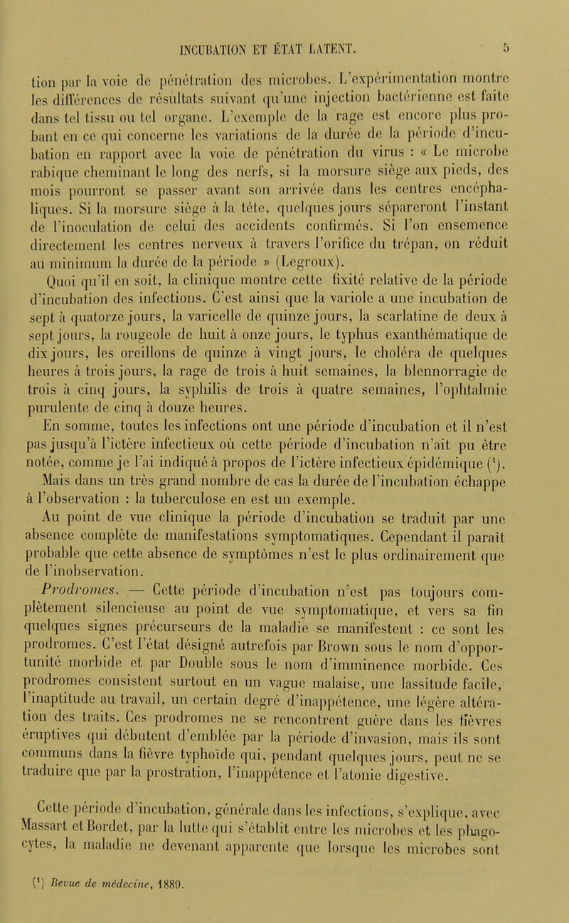 INCUBATION ET ETAT LATENT. tion par la voie do penetration dos microbes. ^experimentation montre lcs differences do resultats suivant qu’unc injection bacterienne est faite dans tel tissu on tel organe. L’exemplc de la rage est encore plus pro- bant en ce qui concerne les variations de la duree de la periodc d’incu- bation en rapport avcc la voie de penetration du virus : « Le microbe rabique cheminant le long dcs nerfs, si la morsure siege aux pieds, des mois pourront se passer avant, son arrivee dans les centres cnccpha- liques. Si la morsure siege a la tetc, quelques jours separcront 1 ’instant de l’inoculation de cclui des accidents confirmes. Si 1’on ensemence directement les centres ncrveux a travers rorificc du trepan, on rcduit au minimum la duree de la periodc » (Legroux). Quoi qu'il en soit, la cliniquc montre cette fixite relative de la periodc d’incubation des infections. C’est ainsi quo la variole a une incubation de sept a quatorze jours, la varicellc de quinze jours, la scarlatinc de deux a sept jours, la rougeole de huit a onzc jours, le typhus exanthematique de dix jours, les oreillons de quinze a vingt jours, le cholera de quelques heures a trois jours, la rage de trois a huit semaines, la blennorragie de trois a cinq jours, la syphilis de trois a quatre semaines, I’ophtalmie purulcnte de cinq a douze heures. En somme, toutes les infections ont une periodc d’incubation et il n’est pas jusqu’a l’ictere infectieux oil cette periodc d’incubation n’ait pu etre notee, comme jc l’ai indique a propos de l’ictere infectieux epidemique (’). Mais dans un tres grand nombre de cas la duree de l’incubation echappc a l’observation : la tuberculose en est un exemplc. Au point de vue cliniquc la periode d’incubation se traduit par une absence complete de manifestations symptomatiques. Gependant il parait probable que cette absence de symptomes n’est le plus ordinairement que de 1’inobservation. Prodromes. — Cette periodc d’incubation n’est pas toujours com- pletement. silencieuse au point de vue symptomatique, et vers sa fin quelques signes prccurseurs de la maladie se manifestent : ce sont les prodromes. G’est 1 etat designe autrefois par Brown sous le nom d’oppor- tunite morbide et par Double sous le nom d’imminence morbide. Ces prodromes consistent surtout en un vague malaise, une lassitude facile, 1 inaptitude au travail, un certain degre d’inappetence, une legere altera- tion des traits. Ces prodromes ne sc rcncontrent guerc dans lcs fievres eruptives qui debutent d emblce par la periodc d’invasion, mais ils sont communs dans la lievre typhoide qui, pendant quelques jours, pout nc se traduire que par la prostration, 1 inappetence et l’atonie digestive. Cette periode d incubation, generale dans les infections, s’explique, avcc Massai t et Bordet, par la lutte qui s’etablit entre les microbes et les pliago- cytes, la maladie nc devenant apparente <pie lorsquc lcs microbes sont (*)