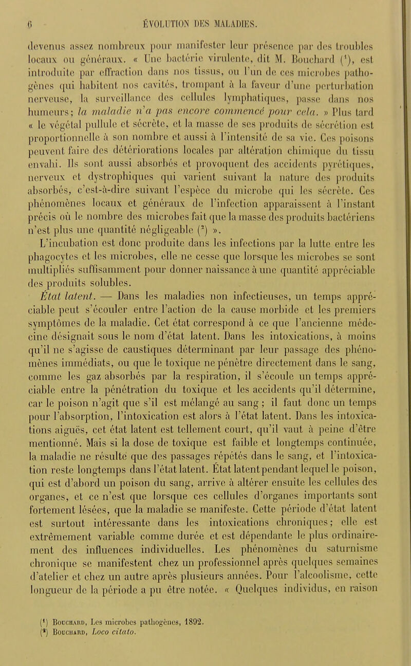 devenus asscz nombrcux pour manifcstcr lour presence par dcs troubles locaux ou generaux. « Une bacterie virulcntc, (lit M. Bouchard (’), est introduitc par effraction dans nos tissus, ou l’un do ccs microbes patho- gen cs qui habitant nos cavites, trornpant a la favour d’unc perturbation nerveuse, la surveillance dos cellules lymphatiques, passe dans nos humours; la maladie na pas encore commend pour cela. » Plus tard « lo vegetal pullule ct secrete, et la masse do scs produits do secretion ost proportionncllc a son nombre et, aussi ii l’intensite de sa vie. Ces poisons peuvont fairc dcs deteriorations locales par alteration chimiquc du tissu onvahi. 11s sont aussi absorbes et provoquont dos accidents pyretiques, nerveux et dystrophiques qui variont suivant la nature dcs produits absorbes, e’est-a-dire suivant l’espece du microbe qui los secrete. Ces phenomenes locaux et generaux de l’infection apparaissont a l’instant precis ou lo nombre dos microbes fait quo la masse dos produits baeteriens n’est plus une quantitc negligeable (2) ». L’incubation est done produite dans les infections par la lutte entre les phagocytes et los microbes, die no ccssc quo lorsquc les microbes so sont multiplies suffisamment pour donner naissancc a unc quantitc appreciable des produits solubles. Etat latent. — Dans los maladies non infcctieuses, un temps appre- ciable pout s’dcoulcr entre Taction de la cause morbidc ct les premiers symptomes de la maladie. Cct etat correspond a ce quo l’ancicnne mede- cinc designait sous lo nom d’etat latent. Dans les intoxications, a moins qu’il ne s’agissc de caustiques determinant par lour passage dcs pheno- menes immediats, ou que le toxique nepenetre directement dans le sang, eomme los gaz absorbes par la respiration, il s’ecoulc un temps appre- ciable entre la penetration du toxique et les accidents qu’il determine, car le poison n’agit que s’il est melange au sang ; il faut done un temps pour l’absorption, l’intoxication est alors a I’etat latent. Dans les intoxica- tions aigues, cct etat latent est tcllement court, qu’il vaut a peine d’etre mentionne. Mais si la dose de toxique est faiblc ct longtemps continuec, la maladie ne resultc que des passages repetes dans le sang, et l’intoxica- tion rcste longtemps dans l’etat latent. Etat latent pendant lequcl le poison, qui est d’abord un poison du sang, arrive a alterer ensuite les cellules des organes, et cc n’est que lorsque ces cellules d’organes importants sont fortement lesees, que la maladie se manifesto. Cette periodc d’etat latent est surtout interessante dans les intoxications chroniques; elle est extremement variable comme duree ct est dependante le plus ordinaire- ment dcs influences individuclles. Les phenomenes du saturnisme ehronique se manifestent cbez un professionnel apres quelqucs semaines d’atelier et cbez un autre apres plusieurs annees. Pour l’alcoolisine, cctte longueur de la periodc a pu etre notec. «. Quelques individus, on raison (•) Bodcuahd, Lc-s microbes patliogciies, 1892.