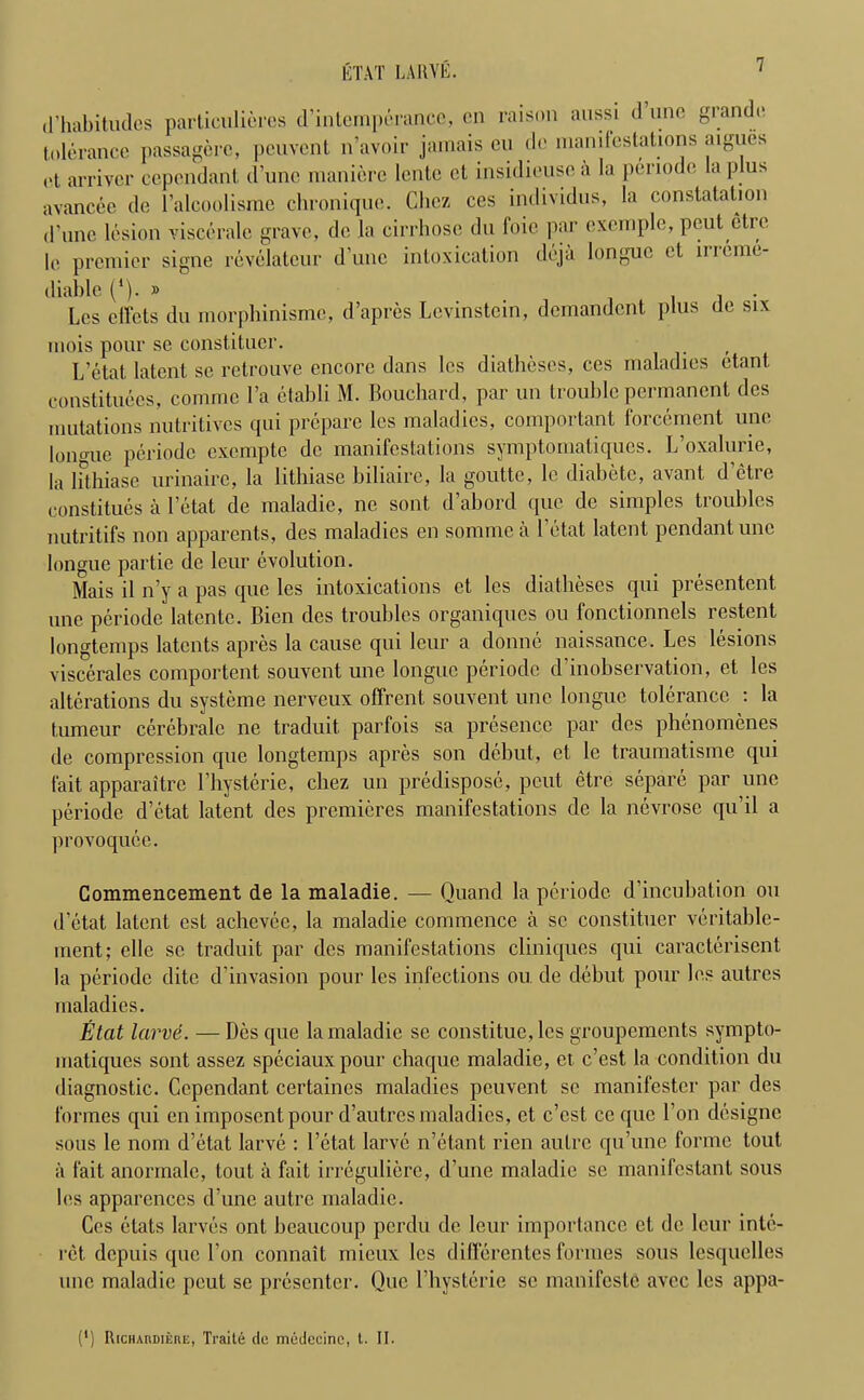 d’habitudes particulieres d’intemperance, on raison aussi <1 tine grande tolerance passagere, peuvent n’avoir jamais eu de manifestations aigucs ct arriver cependant d’une maniere lente et insidieusca la periode la plus avancee de l’alcoolisme chronique. Chez ces individus, la constatation (Pune lesion viscerale grave, de la cirrhose du foie par exemple, peut ctre le premier signe revelateur d’une intoxication deja longue et inome- diable (*). » . , - Lcs diets du morphinisme, d’apres Levinstein, demandent plus de six mois pour se constituer. L’etat, latent se retrouve encore dans lcs diatheses, ces maladies etant. constituees, comme Pa etabli M. Bouchard, par un trouble permanent des mutations nutritives qui prepare lcs maladies, comportant forcement une lono-ue periode exempte de manifestations symptomatiques. L’oxalurie, la lithiase urinaire, la lithiase biliaire, la goutte, le diabetc, avant, d’etre constitutes a Petat de maladie, ne sont. d’abord quo de simples troubles nutritifs non apparents, des maladies en somme a Petat latent pendant une longue partie de leur evolution. Mais il n’y a pas que les intoxications ct lcs diatheses qui presentent une periode latente. Bicn des troubles organiques ou fonctionnels restent longtemps latents apres la cause qui leur a domic naissance. Les lesions viscerales comportent souvent une longue periode d’inobservation, et les alterations du systeme nerveux offrent souvent une longue tolerance : la tumeur cerebralc no traduit parfois sa presence par des phenomenes de compression que longtemps apres son debut, et le traumatisme qui fait, apparaitre Physterie, cbez un predispose, peut etre separe par une periode d’etat latent des premieres manifestations de la nevrose qu’il a provoquee. Commencement de la maladie. — Ouand la periode d’incubation ou d’etat latent est achcvee, la maladie commence a sc constituer veritable- ment; elle sc traduit par des manifestations cliniques qui caracterisent la periode ditc d’invasion pour les infections ou. de debut pour les autres maladies. Etcit larve. —Des que la maladie se constitue, les groupements sympto- matiques sont assez speciauxpour chaque maladie, et. e’est la condition du diagnostic. Cependant certaines maladies peuvent sc manifestcr par des formes qui en imposentpour d’autresmaladies, et e’est ce que l’on designe sous le nom d’etat larve : l’etat larve n’etant rien autre qu’une forme tout a fait anormale, lout ii fait irregulierc, d’une maladie se manifestant sous les apparenccs d’une autre maladie. Ces etats larves onl beaucoup perdu de leur importance et de leur inte- rct depuis que l’on connait mieux les dilferentes formes sous lesquelles une maladie peut se presenter. Que Physterie sc manifesto avec les appa- (') RiCHAnDmnc, Traile du miidccino, l. II.