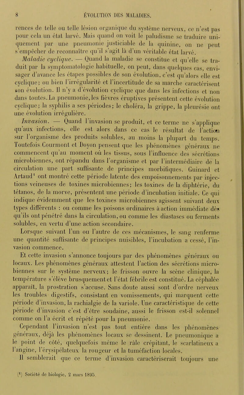 rences de telle ou telle lesion organique du systernc nerveux, ce n’est pas pour ccla un etat larve. Mais quand on voit 1c paludismc sc traduire uni- (juement par une pneumonie justiciable de la quinine, on ne pent s'empeeher de reconnaitre qu’il s’agit la d’un veritable etat larve. Maladie cyclique. — Quand la maladic se constilue et qu’dle sc tra- duit par la symptoinatologic liabiluelle, on pent, dans quelques cas, envi- sager d’avance les etapes possibles de son evolution, e’est qu’alors ello cst cyclique; ou bien Lirregularite et l’incertiludc de sa marchc caracteriscnt son evolution. II n’y a devolution cyclique que dans les infections et non dans toutes.La pneumonic, les fievres eruptives presentent eelte evolution cyclique; la syphilis a ses periodes; le cholera, la grippe, la pleuresie out une evolution irrcgulierc. Invasion. — Quand 1 invasion sc produit, et cc terme ne s’appliquc qu’aux infections, elle est alors dans cc cas lc resultat de Faction sur l’organisme des produits solubles, au moins la plupart du temps. Toutefois Courmont et Doyon pensent que les pbenomenes generaux ne eommencent qu’au moment ou les tissus, sous 1’influence des secretions microbiennes, ont repandu dans l’organisme et par Fintermediaire de la circulation une part suffisante de principes morbifiques. Guinard et Artaud1 ont montre cette periode latcnte des empoisonnements par injec- tions vcineuses de toxines microbiennes; les toxines de la diphterie, du tetanos, de la morve, presentent une periode d’incubation initiale. Ce qui indique evidemment que les toxines microbiennes agissent suivant deux types differents : ou eomme les poisons ordinaires a action immediate des qu’ils ontpenetre dans la circulation, ou comme les diastases ou ferments solubles, en vertu d’une action sccondaire. Lorsque suivant 1 un ou 1’autre de ces mecanismes, le sang renferme une quantite suffisante de principes nuisibles, l’incuhation a ccsse, Fin- vasion commence. Et cette invasion s’annonce toujours par des pbenomenes generaux ou locaux. Les pbenomenes generaux attestent Taction des secretions micro- biennes sur le systeme nerveux; le frisson ouvre la scene clinique, la temperature s’eleve brusquementet l’etat febrile est constitue. La cephalee apparait, la prostration s’accuse. Sans doute aussi sont d’ordre nerveux les troubles digestifs, consistant en vomissements, qui marquent cette periode d’invasion, la rachialgie de la variole. Une caracteristique de cette periode d’invasion e’est d’etre soudaine, aussi le frisson est-il solenncl comme on l’a ecrit et repete pour la pneumonie. Gepcndant l’invasion n’est pas tout entiere dans les pbenomenes generaux, deja les pbenomenes locaux sc dessinent. Le pneumonique a le point de cole, quelqucfois meme lc rale crepitant, le scarlatincux a I angine, l’erysipelateux la rongeur et la tumefaction locales. II semhlerait que ce terme d’invasion caracteriserait toujours une (*) (*) Sociele dc biologic, 2 mars 1895.