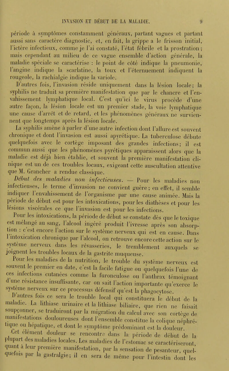 periode a symptomes constamment generaux, partant vagues et partanl aussi sans caractere diagnostic, cl, en fait, la grippe a le frisson initial, Fictcre infectieux, comine jc l’ai constate, Fetat febrile et la prostration; mais cependant au milieu de ce vague ensemble d’aclion generale, la maladie speciale se caracterise : le point de cote indique la pneumonic, l’angine indique la scarlatine, la toux et Feternuement indiquent la rougeole, la rachialgie indique la variole. D'autres Ibis, l’invasion reside uniquement dans la lesion locale; la syphilis ne traduit sa premiere manifestation que par le chancre et Fen- vahissement lymphatique local. C’est qu’ici le virus procede d’une autre fagon, la lesion locale est un premier stade, la voie lymphatique une cause d’arret et de retard, et les phenortienes generaux nc survien- nent que longtemps apres la lesion locale. La syphilis amene aparler d’une autre infection dont Failure est souvent chronique et dont Finvasion est aussi apyretique. La tuberculose debute quelquefois avec le cortege imposant des grandes infections; il est comniun aussi que les phenomenes pyretiques apparaissent alors que la maladie est deja bien etablie, et souvent la premiere manifestation cli- nique est un de ces troubles locaux, exigeant cette auscultation attentive que M. Grancher a renduc classique. Debut des maladies non infectieuses. — Pour les maladies non infectieuses, le terme d’invasion ne convient guere; en effet, il semble indiquer Fenvahissement de Forganisme par une cause animee. Mais la periode de debut est pour les intoxications, pour les diatheses et pour les lesions viscerates ce que Finvasion est pour les infections. Pour les intoxications, la periode de debut se constate des que le toxique est melange au sang, Falcool ingcre produit Fivressc apres son absorp- tion : c’est encore Faction sur le systeme nerveux qui est en cause. Dans intoxication chronique par Falcool, on retrouve encore cette action sur le systeme nerveux dans les revasseries, le tremblement auxquels se joignent les troubles locaux de la gastrite muqueuse. Pour les maladies de la nutrition, le trouble du systeme nerveux est souvent le premier en date, c’est la facile fatigue on quelquefois Fune de ces infections cutanees comme la furonculose ou Fanthrax temoignant d une resistance insuffisante, car on sait Faction importante qu’exerce le systeme nerveux sur ce processus defensif qu’est la phagocytosc. , a1utre* fo|s ce sera ,e double local qui constituera le debut de la maladie. La htlnase urinaire et la lithiase biliaire, que ricn ne faisait soupgonner, se traduiront par la migration du calcul avec son cortege de manifestations douloureuses dont l’ensemble constitue la colique nephre- lique ouhepatique, el dont le symptome predominant est la douleur. Let element douleur se rencontre dans la periode de debut de la p apart des maladies locales. Les maladies de Fcstomac se caracteriseront quant a lour premiere manifestation, par la sensation de pesanteur, quel- que Ois par la gastralgie; il en sera de memo pour Fintcstin dont les