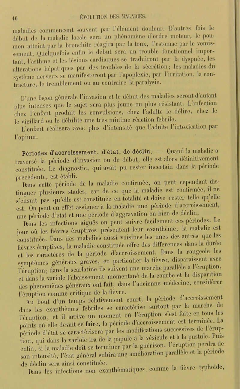 maladies commencent souvent par l’eleinent douleur. D'autres fois Ie debut de la maladie locale sera un phenomene d’ordre moleur, le pou- mon attcint par la bronchilc reagira par la toux, l’estomac par le vomis- sement. Quclquclois enfin le debut sera un trouble fonctionnel impor- lant , l’asthme et l(>s lesions cardiaques se traduiront par la dyspnee, les alterations liepatiques par des troubles de la secretion; les maladies du systemc nerveux se manifcstcront par I’apoplexie, par 1’irritation, la con- tracture, le tremblemcnt on au contraire la paralysie. D’unc fagon generate l’invasion el le debut des maladies seront d’autant plus intenses que le sujet sera plus jeune on plus resistant. L inlection cliez 1’enfant produit les convulsions, chez l’adulte le delire, cbez le le vieillard ou le debilitc une tres minime reaction febrile. L’cnfant realisera avee plus d’intensite que l’adultc 1 intoxication par l’opium. Periodes d’accroissement, d’etat, de declin. — Quand la maladie a traverse la periode d’invasion ou de debut, cllc est alors definitivement constitute. Le diagnostic, qui avait pu roster incertain dans la periode precedente, est ctabli. Dans cctte periode de la maladie confirmee, on peut ccpendant dis- titurner plusieurs stades, car de ce que la maladie est confirmee, il ne s’ensuit pas qu’elle est constituee en totalite et doive rester telle quelle est. On pout en effet assigner a la maladie une periode d’accroissement, une periode d’etat et une periode d’aggravation ou bien de declin. Dans les infections aigues on peut suivre facilement ccs periodes. Le jour ou les fievres eruptives presentent leur exantheme, la maladie est constituee. Dans des maladies aussi voisincs les unes des autres que les fievres eruptives, la maladie constituee offre des differences dans la duree et les caracteres de la periode d’accroissement. Dans la rougeole les symptomes generaux graves, en particulier la fievre, disparaissent avee l’eruption; dans la scarlatine ils suivent une marche parallelc a 1 eruption, et dans la variole l’abaissement momentane de la courbe et la disparition des phenomenes generaux ont fait, dans l’ancienne medccine, considerer 1’eruption comrae critique de la lievre. . . An bout d’un temps relativement court, la periode d accroissement dans les exanthemes febriles se caracterise surtout par la marche de 1’eruption, et il arrive un moment oil l’eruption s est laite en tous es points oi, oik devait so fairo, la piriode d’accroissement est term,nee. La periode d’etat se caracteriscra par les modifications successes do 1 erup- tion, qui dans la variole ira de la papule a la ves.culc et a la pustule Puis enfin, si la maladie doit se terminer par la guenson. 1 eruption petdra o son intonsite, Petal general subira une amelioration parallcle et la periode de declin sera ainsi constituee. , .1 Dans les infections non eianthtaiatiqucs eomme la fievre tjpl'oidc.