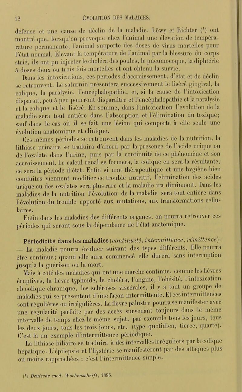 defense et unc cause do declin do la rnaladic. Lowy el Richter (') ont raontre que, lorsqu’on provoque chez l’aniinal unc elevation de tempera- rature permanentc, l’animal supporte dcs doses de virus mortelles pour 1’etat. normal. Elevant la temperature de l’anirnal par la blessure du corps strie, ils ont pu injector le cholera des poules, le pneumocoque, ladiphterie a doses deux on trois fois mortelles et ont obtenu la survie. Dans les intoxications, ces periodes d’accroisscment, d’etat et de declin se retrouvent. Le saturnin presentcra succcssivement le liscre gingival, la colique, la paralysic, l’encephalopathie, et, si la cause de l’intoxication disparait, pen a pen pourront disparaitre et l’cncephalopathie et la paralysic et la colique cl le lisere. En somme, dans l’intoxication revolution de la rnaladic sera lout entiere dans l’absorption et l’elimination dn toxique; sauf dans le cas oil il sc fait une lesion qui comporte a clle seule une evolution anatomique cl clinique. Ces memes periodes sc retrouvent dans les maladies de la nutrition, la lithiasc urinaire se traduira d’ahord par la presence de l’acidc urique on de l’oxalate dans l’urine, puis par la continuite de cc phenomene et son accroissement. Le calcul renal se formera, la colique en sera la resultante, ce sera la periode d’etat. Enfin si une thcrapeutique et, unc hygiene bien conduites viennent modifier cc trouble nutritif, l’elimination des acides urique ou des oxalates sera plus rare et la maladie ira diminuant. Dans les maladies de la nutrition Devolution de la maladie sera tout entiere dans Devolution du trouble apportc aux mutations, aux transformations cellu- laires. Enfin dans les maladies des differents organes, on pourra rctrouver ces periodes qui seront sous la dependance de l’etat anatomique. Periodicity dans les maladies [continuite, intermittence, remittence). — La maladie pourra evoluer suivant des types differents. EUc pourra etre continue; quand elle aura commence elle durera sans interruption jusqu’a la guerison ou la mort. Mais a cote dcs maladies qui ont une marche continue, corame les fievres eruptives, la fievrc typhoide, le cholera, 1 angine, 1 obesite, 1 intoxication alcoolique chronique, les scleroses visceralcs, il y a tout un groupe de maladies qui sc presentent d’unefagon intermittente. Etccsintermittences sont reguliercs ou irreguliercs. La fievre palustre pourra se manifester a\ec une regularite parfaite par dcs acces survenant toujours dans le memc intervalle de temps chez le mernc sujet, par excmple tous les jours, tous les deux jours, tous les trois jours, etc. (type quotidien, tierce, quarte). C’est la un exemple d’intermittence periodique. La lithiase biliairc se traduira a desintervallesirregulicrs par la colique bepatique. L’epilepsie et l’hysterie se manifesteront par des attaques plus ou moins rapprochees : e’est l’intermittence simple. (*) (*) Deutsche mcd. Wochenschrift, 1895.