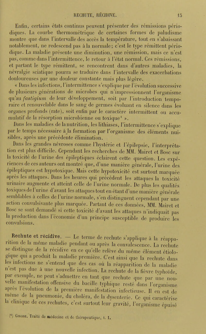 Enfin, certains etals continus peuvent presenter ties remissions perio- ditpics. La combe thermomctriquc de certaines formes de paludisme montre que dans I’intervalle ties acces la temperature, tout en s’abaissant notablement., ne redescend pas alanormale; c’est le type remittent perio- dique. La malatlie presente line diminution, une remission, mais ce n’est pas, commedans l’intermiltence, le retour a l’etat normal. Cos remissions, et partant le type remittent, se rencontrent dans d’autres maladies, la nevralgie sciatique pourra se traduire dans l’intervalle ties exacerbations douloureuses par une douleur constante mais plus Iegere. « Dans les infections, l’intermitlence s’expliquepar revolution successive tie plusieurs generations tie microbes qui n’impressionnent Lorganisme qu’au fastigium tie leur developpement,, soil, par I’introduction tempo- raire et renouvelable dans le sang de germes evoluant en silence dans les organes profonds (rate), soit enfin par le caractere intermittent ou accu- mulatif tie la resorption microbienne ou toxique1 ». Dans les maladies de la nutrition, les lithiases, l’intermittence s’explique par le temps necessaire a la formation par l’organisme des elements nui- sibles, apres une precedente elimination. Dans les grandes nevroses comme Lhysterie et Lepilepsie, Linterpreta- t.ion est pins difficile. Cependant les recherches tie MM. Mairet et. Bose sur la toxicite tie Lurine ties epileptiques eclairent cette question. Les expe- riences de ces auteurs out montre que, dune maniere generale, lurine ties epileptiques est hypotoxique. Mais cette hypotoxicite est surtout marquee apres les attaques. Dans les heures qui precedent les attaques la toxicite urinaire augmente et atteint celle tie Lurine normale. De plus les qualit.es toxiques de lurine d’avant les attaques tout en etant d’une maniere generale semblables a celles de Lurine normale, s’en distinguent cependant par une action convulsivante plus marquee. Partant tie ces donnees, MM. Mairet et Bose se sont demande si cette toxicite d’avant les attaques n’indiquait pas la production dans Leconomie d’un principe susceptible de produire les convulsions. Rechute et recidive. — Le terme de rechute s’applique a la reappa- ntion de la meme malatlie pendant ou apres la convalescence. La rechute se distingue tie la recidive en ce qu’cllc releve du meme element etiolo- gujuc qui a produit la maladie premiere. C’est ainsi que la rechutc dans les infections ne s’entend que des cas oil la reapparition de la maladie n est pas due a une nouvelle infection. La rechutc tie la fievre typho'ide, par exemple, ne peut s’admettre en tant que rechute que par une nou- vellc manifestation offensive du bacillc typhique reste dans Lorganisme apres 1 evolution tic la premiere manifestation infectieuse. II en est tie meme tie la pneumonic, du cholera, tie la dysenteric. Ce qui caracterise la chnique de ces rechutes, c’est surtout leur gravite, Lorganisme epuise (') Giuoue, Traite do modecinc et de Lherapeutiquc, t. I.