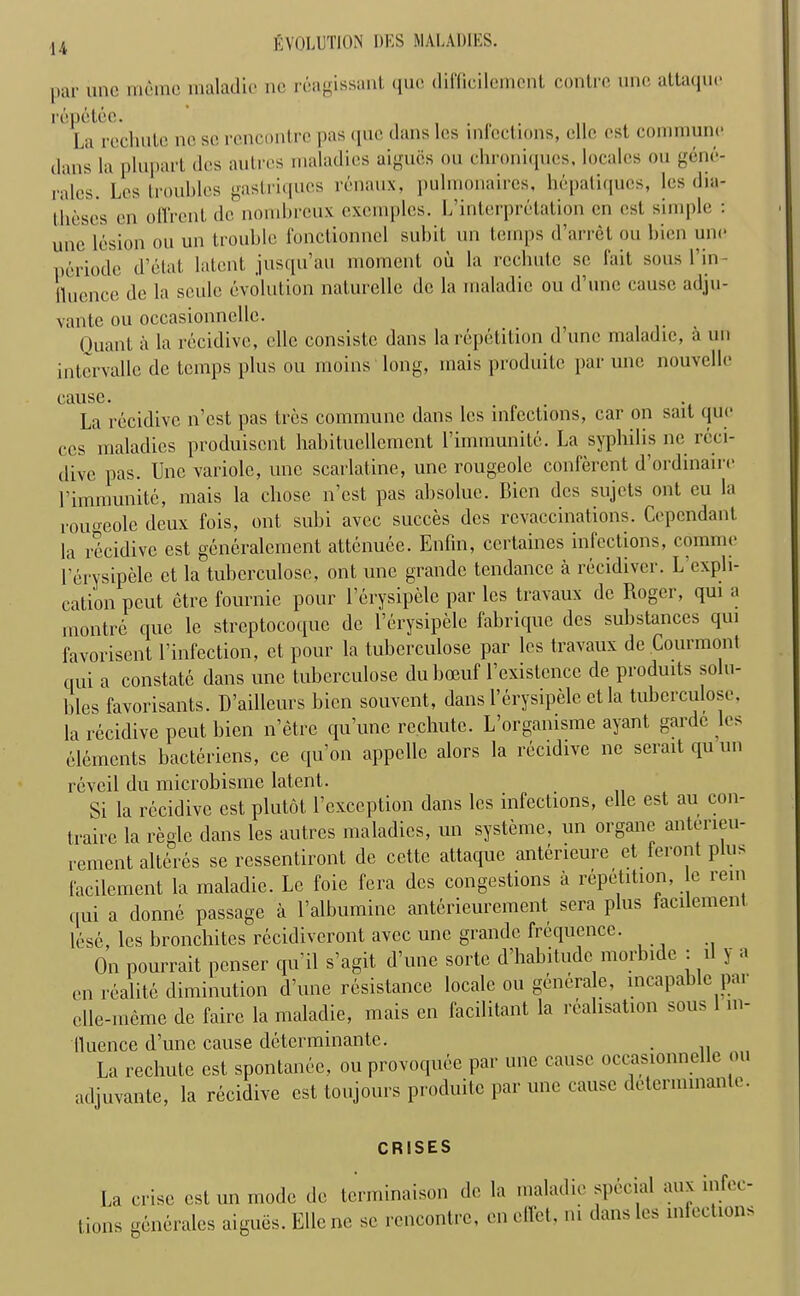 par une rriemc maladie no reagissant quo diffiei leUient contrc uno attaqui* repctee. , La rechutc no so rencontre pas quo dans les infections, die ost commune dans la plupart des autres maladies aigucs ou chroniqucs, locales on gene- ralcs. Lcs troubles gaslriqucs renaux, pulmonaircs, hepatiques, les dia- tlieses en offrent do nombreux excmples. L’interpretation on ost simple : uno lesion ou un trouble fonctionnel subit un temps d’arret ou bion uno periocle d’etat latent jusqu’au moment ou la rechutc sc fait sous Pin- fluence de la scule evolution naturelle dc la maladie ou d’une cause adju- vante ou occasionnelle. . Ouant a la rccidive, clle consiste dans la repetition d’une maladie, a un intcrvalle dc temps plus ou moins long, mais produite par une nouvelle cause. La rccidive n’est pas tres commune dans lcs infections, car on salt quo ecs maladies produisent habituellement l’immunite. La syphilis no rcci- dive pas. Une variolc, une scarlatine, une rougeolc conferent d’ordinaire 1’immunite, mais la chose n’est pas absolue. Bien des sujets out eu la roimeole deux fois, ont subi avec succes des rcvaecinations. Ccpendant la rccidive est generalement attenuee. Enfin, ccrtaines infections, comnio l’erysipele ct la tuberculose, ont une grande tendance a recidiver. L expli- cation peut etre fournie pour l’erysipele par lcs travaux de Roger, qui a montre que le streptocoque dc l’erysipele fabrique des substances qui favorisent l’infection, ct pour la tuberculose par lcs travaux de Courmont qui a constate dans une tuberculose du boeuf l’existcnce de produits solu- bles favorisants. D’ailleurs bien souvent, dans l’erysipele et la tuberculose, la recidive peut bien n’etre qu’unc rechutc. L’orgamsme ayant garde les elements bacteriens, ce qu’on appcllc alors la rccidive ne serait qu un revcil du microbismc latent. Si la recidive est plutot l’exception dans les infections, elle est au con- trairc la regie dans les autres maladies, un systeme, un organc antorieu- rement alteres se ressentiront de ccttc attaque anteneure et feront plus facilement la maladie. Lc foie fera des congestions a repetition, e rein ([Ui a donne passage a l’albumine anterieurement sera plus facilement lose, lcs bronchitcs recidiveront avec une grande frequence. On pourrait penser qu’il s’agit d’une sorte d’habitudc morbidc : il y a en realite diminution d’une resistance locale ou genera c, incapable par clle-ineme de fairc la maladie, mais en facilitant la realisation sous m- IIuence d’une cause determinante. . La rechutc est spontanee, ou provoquee par une cause occasionnelle ou adiuyante, la recidive est toujours produite par one cause determinant. CRISES La crise est un mode de terminaison de la maladie spi’cial aux infi c lions generales aigues. Ellene sc rencontre, cneffet, m dans les infections