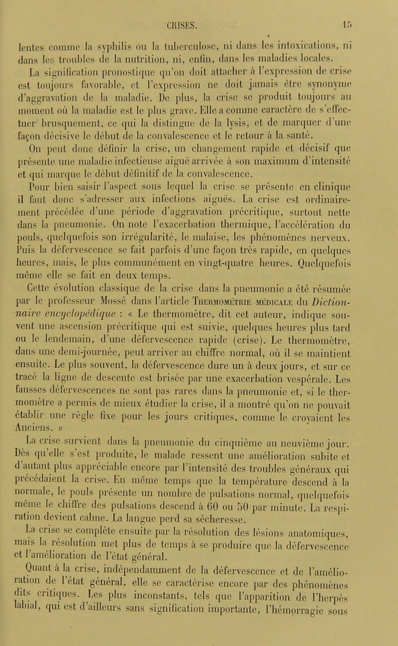 lcntes comme la syphilis ou la tuberculoses, ni clans Ics intoxications, ni dans Ics troubles dc la nutrition, ni, enfin, dans Ics maladies locales. La signification pronosticjue qu’on doit attachcr a l’expression de crise est toil jours favorable, ct l’cxprcssion nc doit jamais etre synonymc d’aggravation de la maladie. Do plus, la crise sc produit toujours au moment oil la maladie cst le plus grave. Elleacomme caractere dc s’cffec- tuer brusquement, cc qui la distingue dc la lysis, ct dc marqucr d’unc lafon decisive lc debut dc la convalescence ct le retour a la sante. On pent done definir la crisc, un ebangement rapidc ct decisif que presente une maladie infcctieusc aiguc arrivee a son maximum d’intensite ct cpii marque le debut definitif de la convalescence. Pour bien saisir l’aspect sous lequel la crise se presentc cn clinique il faut done s’adresscr aux infections aigues. La crise est ordinaire- ment precedee d’unc periode d’aggravation precritique, surtout nette dans la pneumonic. On note Vexacerbation tbermique, 1’acceleration du pouls, quelquefois son irregularitc, le malaise, Ies phenomenes nerveux. Puis la defervescence se fait parfois d’une fagon tres rapidc, cn quelques beurcs, mais, lc plus communement en vingt-quatre heures. Quelquefois meme elle se fait en deux temps. Cette evolution classique de la crisc dans la pneumonic a etc resumee par le professeur Mosse dans Particle Thermometrie medicale du Diction- naire encyclopedique : « Le thermometre, dit cct auteur, indique sou- vent, une ascension precritique qui cst suivie, quelques heures plus tard ou le lendemain, d’une defervescence rapidc (crise). Le thermometre, dans une demi-journee, peut arriver au cbiffre normal, ou il se maintient ensuite. Le plus souvent, la defervescence dure un a deux jours, et sur ce trace la ligne de dcscentc est brisee par une exacerbation vesperale. Lcs lausses defervescences ne sont pas rarcs dans la pneumonic et, si le ther- mometre a permis de mieux etudier la crise, il a montre qu’on ne pouvait etablir une regie fixe pour Ies jours critiques, comme le croyaient los Ancicns. » La crise survient dans la pneumonie du cinquieme au neuvieme jour. Des qu’elle s’est produite, le maladc ressent une amelioration subite et d autant plus appreciable encore par l’intensite des troubles generaux qui precedaient la crise. En meme temps que la temperature descend a la normale, lc pouls presente un nombre de pulsations normal, quelquefois meme le cbiffre des pulsations descend a 60 ou 50 par minute. La respi- ration devient calmc. La langue perd sa scchcrcsse. La crise se complete ensuite par la resolution des lesions anatomiques, mais la resolution met plus de temps il se produire que la defervescence et 1 amelioration de 1’etat general. Quant, a la crise, independamment de la defervescence et dc Eamelio- ration de I etat general, elle se caracterisc encore par des phenomenes (fits critiques. Les plus inconstants, tels que l’apparilion de l’berpes labial, qui est d’ailleurs sans signification importantc, l’liemorragie sous