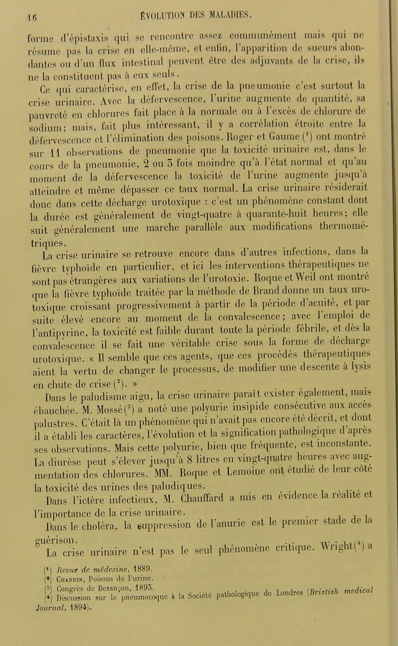 formo d’epistaxis qui so, rencontre assez communemcnt inais qui ne resume pas la crise en elle-meme, el enlin, l’apparition do sueurs abon- dantes ;ou d’un flux intestinal peuYent elre des adjuvants do la crise, ils ne la constituent pas a cux souls. Ge qui caracterise, cn diet, la crise de la pneumonie e’est surtout la crise urinairc. Avec la defervescence, l’urinc augmente de quantite, sa pauvrete en clilorures fait place a la normale on ft I'exces de chlorurc de sodium; mais, fait plus interessant, il y a correlation etroitc entre la defervescence et I’elimination des poisons. Roger ct Gaume (‘) ont montre sur 11 observations de pneumonie quo la toxicite urinaire est, dans le cours de la pneumonie, 2 ou 3 fois moindre qu’a l’etat normal ct qu’au moment de la defervescence la toxicite de l’urinc augmente jusqu’a atteindre et memo depasser ce taux normal. La crise urinaire residerait done dans cettc decharge urotoxique ; e’est un phenomene constant dont la duree est generalement de vingt-quatre a quarante-huit heures; elle suit generalement une marche parallele aux modifications thermome- triques. . La crise urinaire se retrouve encore dans d’autres infections, dans la fievre typhoide cn particulier, et ici les interventions therapeutiques ne sontpas etrangeres aux variations de 1’urotoxie. Roque ct Weil ont montre epic la fievre typhoide traitee par la methode de Brand donne un taux uro- toxique croissant progressivement a partir de la periode d’acuite, ct par suite eleve encore au moment de la convalescence; avec l’emploi de l’antipyrine, la toxicite est faible durant toute la periode febrile, et des la convalescence il sc fait une veritable crise sous la forme de dechargc urotoxique. « Il semble que ccs agents, que ces procedes therapeutiques aient la vertu de changer le processus, de modifier une descente a Rsis en chute de crise (*). » Dans le paludisme aigu, la crise urinaire parait cxister egalement, mais ebauchee. M. Mosse(3) a note une polyurie insipide consecutive aux acces palustres. C’etait la un phenomene qui n’avait pas encore ete decrit, et dont il a etahli les caracteres, revolution et la signification pathologique d apres ses observations. Mais cette polyurie, bien que frequente, est inconstante. La diurese peut s’elcver jusqu’a 8 litres en vingt-quatre heures avec aug- mentation des clilorures. MM. Roque et Lemoine ont etudie de leur cote la toxicite des urines des paludiques. Dans l’ictere infectieux, M. Chauffard a mis cn evidence la realite et l’importance de la crise urinaire. . , , Dans Ic cholera, la suppression do l’anuric est le premier stade de la guenson. La crise urinaire n’est pas le seul phenomene critique. Wright( ) a P) Revue dc mddecinc, A889. (*) Chabrin, Poisons dc l’urine. (r,j Congrcs dc Besangon, 1895. *) Discussion sur lc pneumocoquc a Journal, 1894). la Societc patliologiquc dc Londres (Bristisli medical