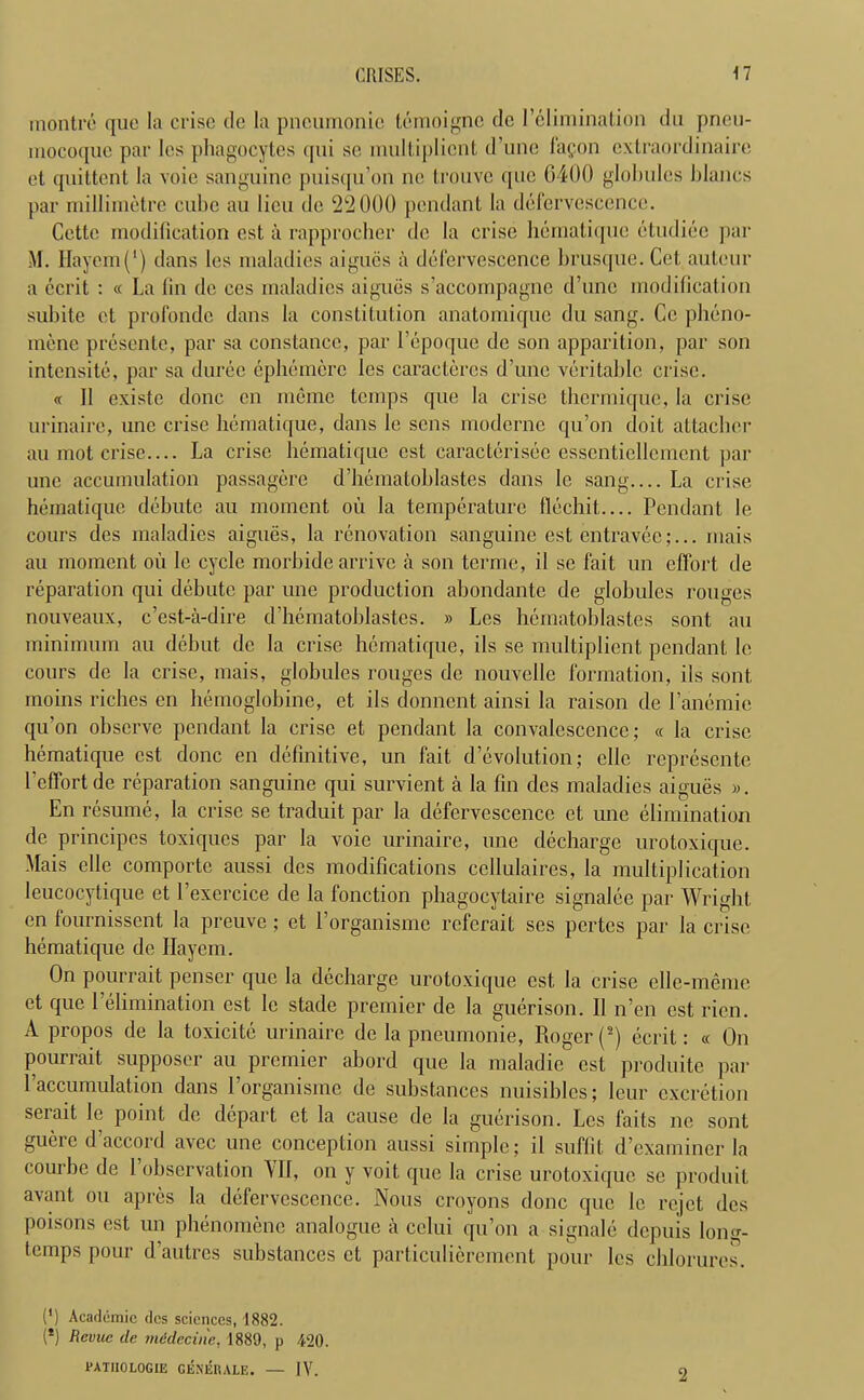 montre quo la crise de la pneumonic temoignc de I’elimination du pneu- mocotiue par les phagocytes qui sc mulliplient d’une fagon extraordinaire et quittent la voie sanguine puisqu’on ne trouve quo 6400 globules blancs par millimetre cube au lieu de 22000 pendant la defervescence. Cette modification est a rapprocher de la crise hematique etudiec par M. Hayem(’) dans les maladies aigucs a defervescence brusque. Cet auteur a ccrit : « La fin de ces maladies aigucs s’accompagne d’une modification subite et profonde dans la constitution anatomique du sang. Ce pheno- mene presente, par sa Constance, par 1’epoque de son apparition, par son intensite, par sa duree ephemcre les caractercs d’une veritable crise. « 11 existe done cn memo temps que la crise tbermique, la crise urinairc, une crise hematique, dans le sens moderne qu’on cloit attacher au mot crise.... La crise hematique est caracterisee csscnticllcmcnt par une accumulation passagere d’hematoblastes dans le sang La crise hematique debute au moment ou la temperature flechit— Pendant le cours des maladies aigues, la renovation sanguine est entravee;... mais au moment on le cycle morbide arrive a son terme, il se fait un effort, de reparation qui debute par une production abondante de globules rouges nouveaux, e’est-a-dire d’hematoblastes. » Les hematoblastes sont au minimum au debut de la crise hematique, ils se multiplient pendant le cours de la crise, mais, globules rouges de nouvelle formation, ils sont moins riches cn hemoglobine, et ils donnent ainsi la raison de l’anemic qu’on observe pendant la crise et pendant la convalescence; « la crise hematique cst done en definitive, un fait devolution; ellc represente l effort de reparation sanguine qui survient a la fin des maladies aigues ». En resume, la crise se traduit par la defervescence et une elimination de principes toxiques par la voie urinaire, une decharge urotoxique. Mais elle comporte aussi des modifications cellulaires, la multiplication leucocytique et l’exercice de la fonction phagocytaire signalee par Wright cn fournissent la preuve; et l’organisme referait ses pertes par la crise hematique de Hayem. On pourrait penser que la decharge urotoxique est la crise elle-meme et que 1 elimination est Ic stade premier de la guerison. II n’en cst rien. A propos de la toxicite urinaire de la pneumonie, Roger (*) ecrit: « On pourrait supposer au premier abord que la maladie est produite par l’accumulation dans l’organisme de substances nuisibles; leur excretion serait le point de depart et la cause de la guerison. Les fails ne sont guerc d’accord avee une conception aussi simple; il suffit d’examiner la courbe de 1’observation VII, on y voit que la crise urotoxique se produit avant ou apres la defervescence. Nous croyons done que le rejet des poisons est un phenomene analogue a celui qu’on a signale depuis long- temps pour d’autres substances et particulierement pour les chlorures. (') Academic des sciences, 1882. (*) Revue de mddecine. 1889, p 120. PATHOLOGIC GENERALE. — IV.