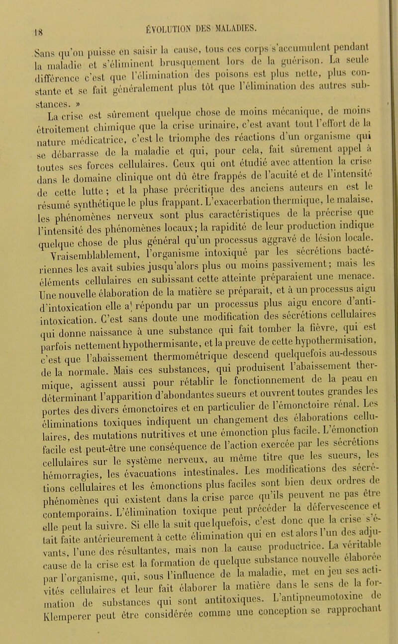 IS Sans qu’on puissc cn saisir la cause, tons cos corps s’accumulcnt pendant la maladie ol s’Elimincnt brusquement tors de la guerison. La seule difference cost tpic l’elimination des poisons est plus nette, plus con- stante et sc fait geiioralement plus tot quo l’elimination des autres sub- stances. » La crise est surement quelque chose de moms mecamque, de moms etroitement chimique que la crise urinaire, e’est avant tout l’effort de la nature medicatricc, e’est le triomphe des reactions d’un organisme qui se debarrasse de la maladie et qui, pour cola, fait surement appel a toutes ses forces ccllulaires. Ceux qui ont etudie avec attention la crise dans le domaine clinique ont du etre frappes de l’acuite et de l’intensite de cette luttc ; et la phase precritique des anciens auteurs cn est le resume synthetique le plus frappant. L’cxacerbation thermique, le malaise, les phenomenes nerveux sont plus caracteristiques de la precrise que l’intensite des phenomenes locaux; la rapiditc de leur production indique quelque chose de plus general qu’un processus aggrave de lesion locale. Vraisemblablement, l’organisme intoxique par les secretions bacte- riennes les avait subies jusqu’alors plus ou moins passiyement; mais les elements cellulaires cn subissant cette atteinte preparaient unc menace. Une nouvelle elaboration de la matiere so preparait, et a un processus aigu d’intoxication elle al repondu par un processus plus aigu encore d anti- intoxication. C’est sans doute une modification des secretions cellulaires qui donne naissance a une substance qui fait tomber la lievre, qui est liarfois nettement hypothermisante, ctlapreuve de cette hypothermisation, e’est que l’abaissement thermometrique descend quelquefois au-dessous de la nor male. Mais ces substances, qui produisent l’abaissement ther- mique, agissent aussi pour retablir le fonctionnement de la peau on determinant l’apparition d’abondantes sueurs et ouvrent toutes grandes les portes des divers emonctoires et cn particulier de l’emonctoire renal. Les Eliminations toxiques indiquent un changement des elaborahons cellu- laires, des mutations nutritives et une emonction plus facile. L emonction facile est peut-etre une consequence de Faction exercee par les secretions ccllulaires sur le systeine nerveux, au meme titre que les sueurs, es hemorragies, les evacuations intestinales. Les modifications des secre- tions cellulaires et les emonctions plus faciles sont bicn deux oidies k phenomenes qui existent dans la crise parcc qu ils peuvent ne pas etre contemporains. L’elimination toxique pent preceder la defervescence et elle pent la suivre. Si elle la suit quelquefois, e’est done que la crise s e- tait faite anterieurement a cette elimination qui en esta ors 1 un des adju- vants,' 1’unc des resultantes, mais non la cause productncc. La ye itahle cause de la crise est la formation de quelque substance nouvelle elabom par l’organisme, qui, sous Influence de la maladie, met en jcu ses acti- vites cellulaires et leur fait elaborer la matiere dans le sens de la lor- .nation de substances qui sont antitoxiques. L antipneumotoxmc de Klemperer pout etre consideree comine une conception se rapprochant