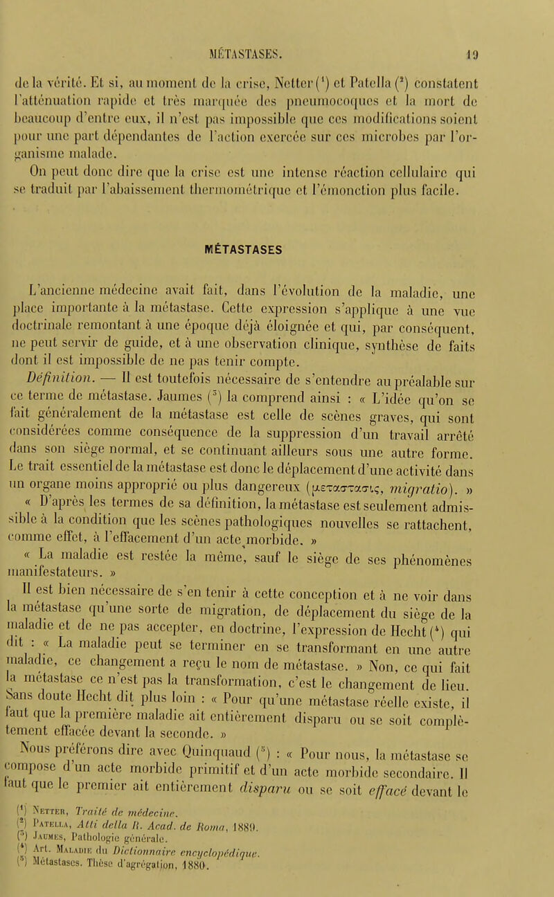 do la verite. Et si, an momenl do la crisc, Nottcr (l) cl Patella (!) constatent 1’attenuation rapidc ct tres marquee dcs pncuniocoques et la mort de bcaucoup d’entre eux, il n’est pas impossible quo ccs modifications soiont pour une part dependantes de Paction excrccc sur cos microbes par l’or- ganisme rnaladc. On pent done dire quo la crisc est line intense reaction ccllulairc qni se traduit par l’abaissement tliermometrique et Pemonction plus facile. IVtETASTASES L’ancienne medecinc avail fait, dans Pevolution de la maladic, une place importante a la metastase. Cette expression s’applique a une vue doctrinale remontant a une epoque deja eloignee et qui, par consequent, ne pent servir de guide, ct a une observation clinique, synthese de faits dont il est impossible de ne pas tenir compte. Definition. — II est toutefois necessaire de s’entendre au prealable sin- ce terme de metastase. Jaumes (s) la comprend ainsi : « L’idee qu’on se fait generalement de la metastase est cclle de scenes graves, qui sont considerees corame consequence de la suppression d’un travail arrete dans son siege normal, et se continuant ailleurs sous une autre forme. Le trait csscntielde la metastase est done le deplacemcnt dune activite dans un organe moins approprie ou plus dangereux (pieTaoTao-i.^, migratio). » « D apres les tenues de sa definition, la metastase est seulement admis- sible a la condition quo les scenes pathologiques nouvelles se rattachent, coniine effet, ii Peffacement d’un actepnorbide. » « La maladie est rcstec la meme, sauf le siege de scs plienomenes manifestateurs. » II est Lien necessaire de s’en tenir a cette conception et a ne voir dans la metastase qu une sorte de migration, de deplacement du siege de la maladie et de ne pas accepter, en doctrine, Pexpression de Ifccht (4) qui dit . « La maladie peut sc terminer en se transformant en une autre maladie, ce changement a regu le nom de metastase. » Non, cc qui fait la metastase ce n’est pas la transformation, e’est le changement de lieu, bans doute Hccht dit plus loin : « Pour qu’unc metastase reellc cxistc, il laut que la premiere maladie ait entierement disparu ou sc soit complc- tement cfiacec devant la seconde. » Nous preferons dire avec Quinquaud (s) : « Pour nous, la metastase se compose dun acte morbidc primitif et d’un acte morbidc secondaire. II taut que le premier ait entierement disparu ou se soit efface devant le (') Better, Traile de medecinc. ■“I I'atku.a, Ath della II. Acad, de Roma, 1889. (’) Jaumes, Pathologic gcnorale. ^rt- ^AI'ADIE <lu Diclionnaire cncyclopedique. ■ ) Metastases. Tlicse cPagregalion, 1880.