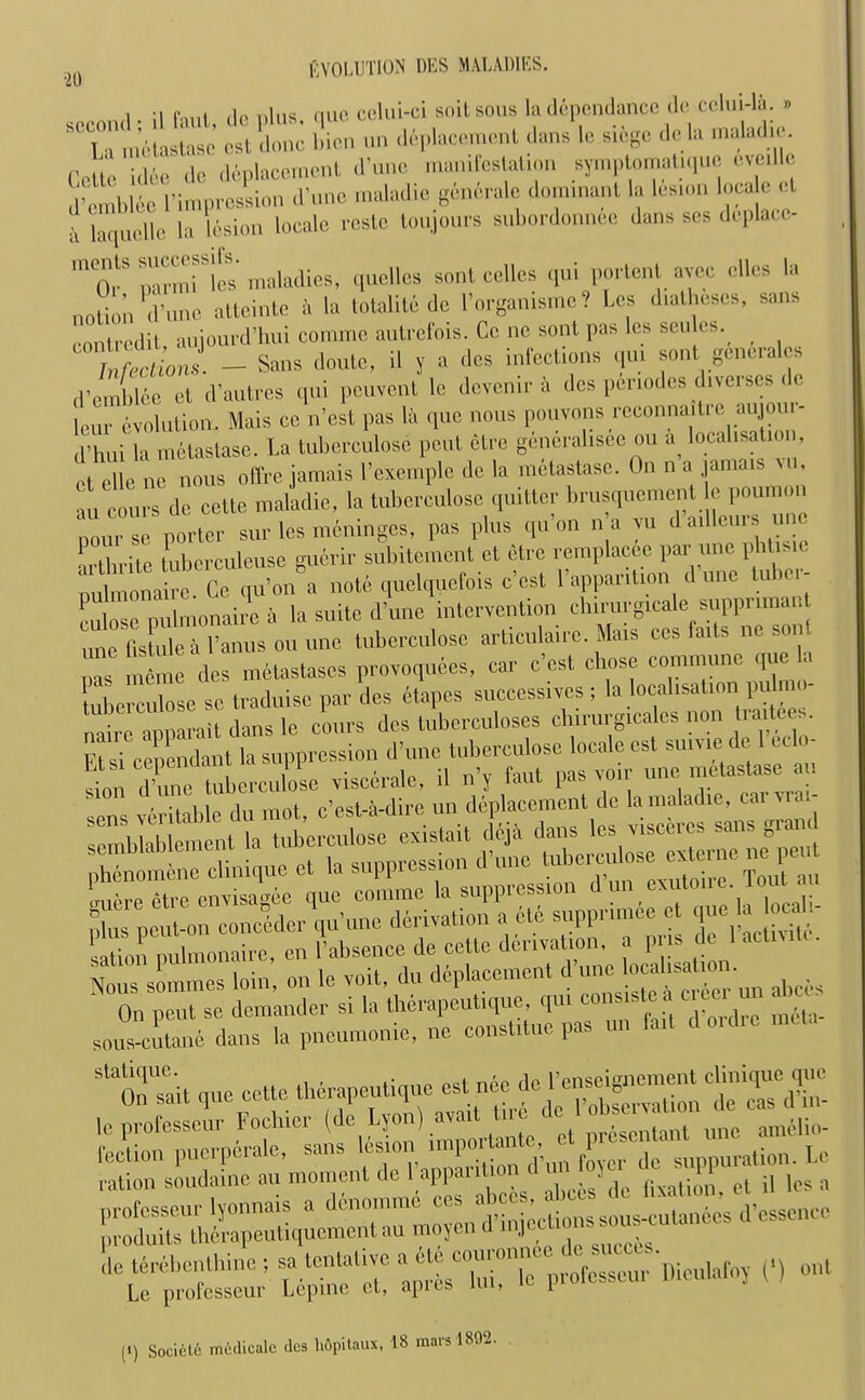 1. ;i do nlus que celui-ci soil sous la depondancc dc cclm-la. » ' la metastase est done bicn un deplacement dans le siege dc la maladie. Cotie idee dc displacement d’uno manifestation symptomatique evedle d’einblee l’impression d’une maladio generale dominant la lesion locate cl laquclle la lesion locale reste toujours subordonnee dans ses deplacc- inCQ,lS p^rmi les maladies, quellcs sont cellos qui portent ayec dies la notion d’une attcinte a la totalite de l’organisme? Les diatheses, sans eontredit, aujourd’lmi comme autrefois. Cc nc sont pas les scutes. Melons. - Sans doute, il y a des infections qui sont generates d’emblee et d’autres qui peuvent lc devemr a des pdnodes diverscs dc lour evolution. Mais ce n’est pas la que nous pouvons rcconnaitic aujoi - d’hui la metastase. La tuberculose pent etre generalisee ou a^ localisation ot elle no nous offre jamais l’exemplc de la metastase. On n a jamais , ,u cours de cctte maladie, la tuberculose quitter brusquement c poumon pourse porter sur les meninges, pas plus qu’on na vu dailleunlune artbrite luberculeuse guerir subitement et etre remplacee par une phtisic nulmonaire Ce qu’on a note quelquefois e’est Fappantion d’une tuber- culose pulmonaire a la suite d’une intervention cbirurgicale suppnmant .me fistule a l’anus ou une tuberculose articulairc. Mais ces faits nc son Z like des metastases provoquees, car e’est chose commune que la tuberculose se traduise par des etapes successive^ ; la localisation pulmo- • ■ nnmnit dans lc cours des tuberculoses chirurgicales non tiaitce.. Et si cependant (a suppression Nous sommes loin, on le voit, du deplacement d abces On peut se demander si la therapeutique, qm - , , ^ sous-cutane dans la pneumonic, ne constitue pas un fail doidie Sta0^t ,ue cctte therapeutique le professeur Fochier (de Lyon) avail tue nne ama;„. *££!£? :t;Xse; Dieuiaroy 0 out (i) Socielo medicale des hdpitaux, 18 mars 1892.