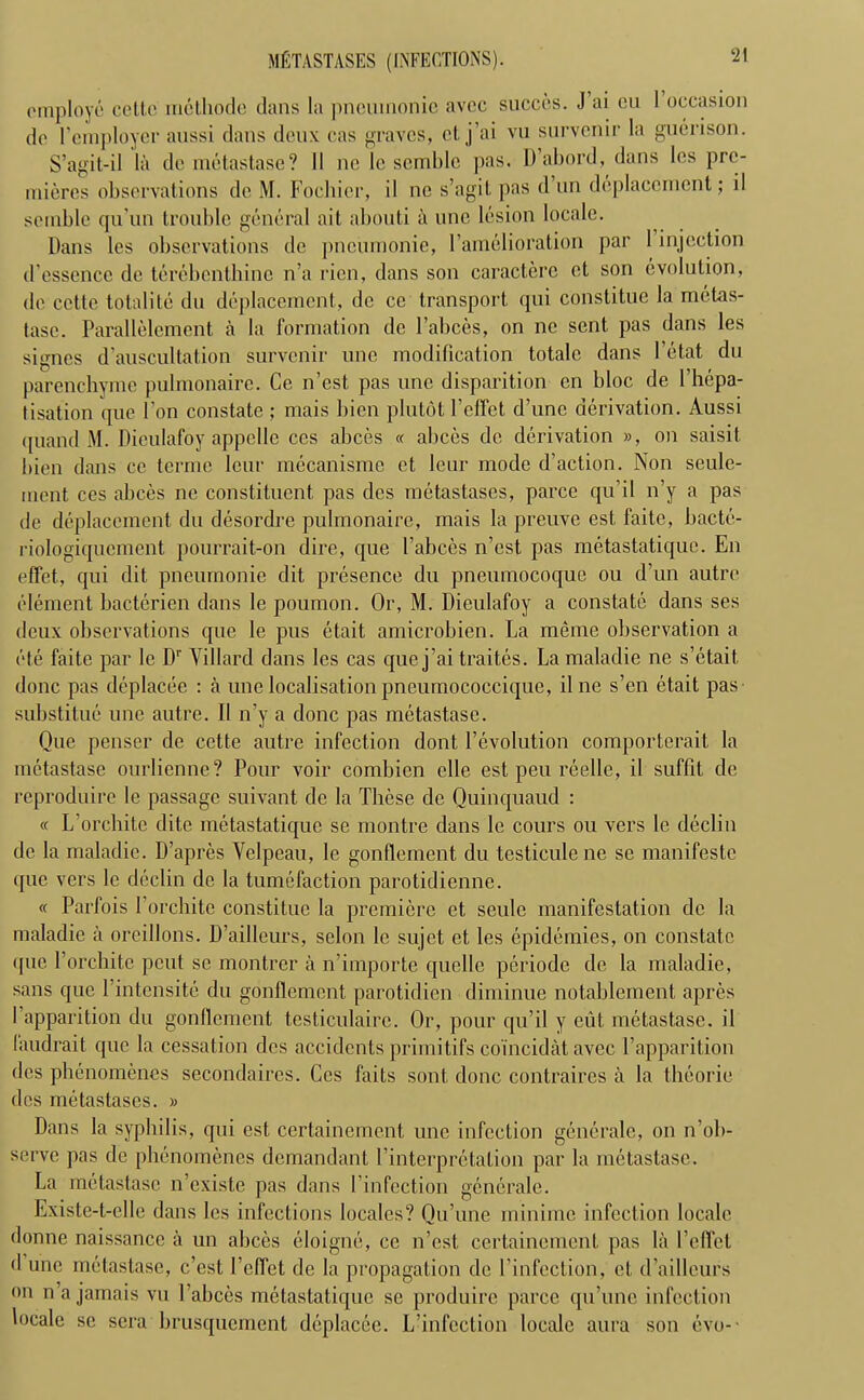 MfiTASTASES (INFECTIONS). ‘21 employe cello methode dans la pneumonic avec succes. J ai en 1 occasion do l’cmployer aussi dans deux cas graves, cl. j ai vu survenir la guerison. S’agit-il la do metastase? II ne le semblc pas. D’abord, dans los pro- micros observations do M. Fochior, il ne s’agil pas d un dcplacement; il soluble qu’un trouble general ait abouti a line lesion locale. Dans les observations do pneumonie, [’amelioration par I injection d'essence de tercbenthinc n’a rien, dans son caractere et son evolution, do cotie totalite du dcplacement, de ce transport qui constitue la metas- tase. Parallelement a la formation do l’abces, on ne sent pas dans les signes d’auscultation survenir une modification totale dans l’etat du parenchyme pulmonaire. Ce n’est, pas une disparition en bloc de l’hepa- tisation que Ton constate ; mais bien plutot 1’effet d’une derivation. Aussi quand M. Dieulafoy appellc ccs abces « abces de derivation », on saisit bien dans ce terme leur mecanisme ct Ieur mode (faction. Non seule- ment cos abces ne constituent pas des metastases, parce qu’il n’y a pas de dcplacement du desordre pulmonaire, mais la preuve est faitc, bacte- riologiquement pourrait-on dire, que 1’abces n’est pas metastatique. En effet, qui dit pneumonie dit presence du pneumocoque ou d’un autre element bacterien dans le poumon. Or, M. Dieulafoy a constate dans ses deux observations que le pus etait amicrobien. La meme observation a ole faite par le Dr Villard dans les cas que j’ai traites. La maladie ne s’etail done pas deplacee : a une localisation pneumococcique, il ne s’en etait pas substitue une autre. Il n’y a done pas metastase. Que penscr de cctte autre infection dont revolution comporterait la metastase ourlienne? Pour voir combien clle est pen reellc, il suffit de reproduire le passage suivant de la These de Quinquaud : « L’orchite ditc metastatique se montre dans le cours ou vers le declin de la maladie. D’apres Velpeau, le gonflement du testiculene se manifesto que vers le declin de la tumefaction parotidienne. « Parfois l’orchite constitue la premiere ct seulc manifestation de la maladie a oreillons. D’ailleurs, selon le sujet et les epidemies, on constate que l’orchitc peut se montrer a n’importe quelle periode de la maladie, sans que Pintcnsite du gonflement parotidicn diminue notablement apres fapparition du gonflement testiculairc. Or, pour qu’il y cut, metastase. il landrail que la cessation des accidents primitifs coincidat avec Tapparition des phenomenes secondaires. Ccs faits sont, done contraires a la theorie des metastases. » Dans la syphilis, qui est certainement une infection generale, on n’ob- serve pas de phenomenes demandant l’interpretalion par la metastase. La metastase n’cxiste pas dans finfcction generale. Existc-t-elle dans les infections locales? Qu’une minime infection locale donne naissancc a un abces eloigne, ce n’est certainement pas la Pellet d une metastase, e’est l’effet de la propagation de Pinfection, et d’ailleurs on n’a jamais vu l’abces metastatique se produire parce qu’une infection locale se sera brusquement deplacee. L’infection locale aura son evo-■