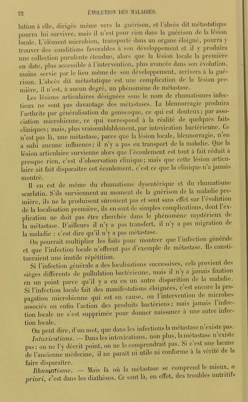 lution a olio, dirig&e memo vers la guerison, et l’abccs Hit metastatiquo pourra lui survivre, mais il n’est pour ricn clans la guerison do la lesion locale. L’element microbien, transport clans un organe eloigne, pourra y trouver dcs conditions favorablcs k son diWeloppement ot il y produira nno collection purulcnte etcnduc, alors quo la lesion locale la premiere on date, plus accessible a l’intervention, plus avancec dans son evolution, moins scrvic par le lieu memo do son developpemcnt, arrivera a la gue- rison. L’abces clit metastatiquo cst une complication do la lesion pre- miere, il n’est, a aueun degre, un phenomene do metastasc. Les lesions articulaires designees sous le nom de rliumatismcs inlec- licux nc sont pas davantage des metastases. La blcnnorragie produira Parthrite par generalisation du gonocoquc, cc cpii cst doulcux; par asso- ciation microbicnne, ce qui correspond a la realite dc quelques faits clini([ues; mais, plus vraisemblablement, par intoxication bactericnne. Co n’est pas la, une metastasc, parce que la lesion locale, blcnnorragie, n’en a subi aucune influence; il n’y a pas cu transport dc la maladic. Que la lesion articulaire survienne alors que l’ecoulement cst tout a fait reduit a presque ricn, e’est d’observation clinique; mais que cette lesion articu- lairc ait fait disparaitre cet ecoulement, e’est ce que la clinique n’a jamais m outre. Il cn est de merne du rhumatisme dysenterique et du rhumatisme scarlatin. S’ils surviennent au moment dc la guerison dc la maladie pre- miere, ils ne la produisent surement pas et sont sans effet sur 1 evolution de la localisation premiere, ils ensontde simples complications, dont l’ex- plication ne doit pas etre cherchee dans le phenomene mysterieux de la metastase. D’ailleurs il n’y a pas transfert, il n’y a pas migration de la maladie : e’est dire qu’il n’y a pas metastase. On pourrait multiplier les faits pour montrer que 1 infection generalo et que l’infection locale n’offrent pas d exemple de metastasc. Ils consti- tueraient une inutile repetition. Si 1’infection generate a des localisations successives, ccla provient des sieges differents de pullulation bacterienne, mais il n’y a jamais fixation en un point parce qu’il y a cu on un autre disparition dc la maladie. Si 1’infection locale fait des manifestations cloignees, e’est encore la pro- pagation microbicnne qui est cn cause, ou l’intervention de microbes associes ou enfin faction des produits bacteriens; mais jamais infec- tion locale ne s’est supprimee pour donner naissance a une autre m et- tion locale. , , . On pout dire, d’un mot, que dans les infections la metastasc n cxistc pis. Intoxications. — Dans les intoxications, non plus, la metastasc n exist.• pas; on ne fy decrit point, on nc le comprendrait pas. Si c est une lacune de l’ancienne medccinc, il ne parait ni utile ni conformc a la vente dc la fairc disparaitre. Rhurmtisme. - Mais la ou la metastasc sc comprend c ».«■!, « priori, e’est dans les diatheses. Cc sont la, cn diet, dcs tvouhlcs nutntifs
