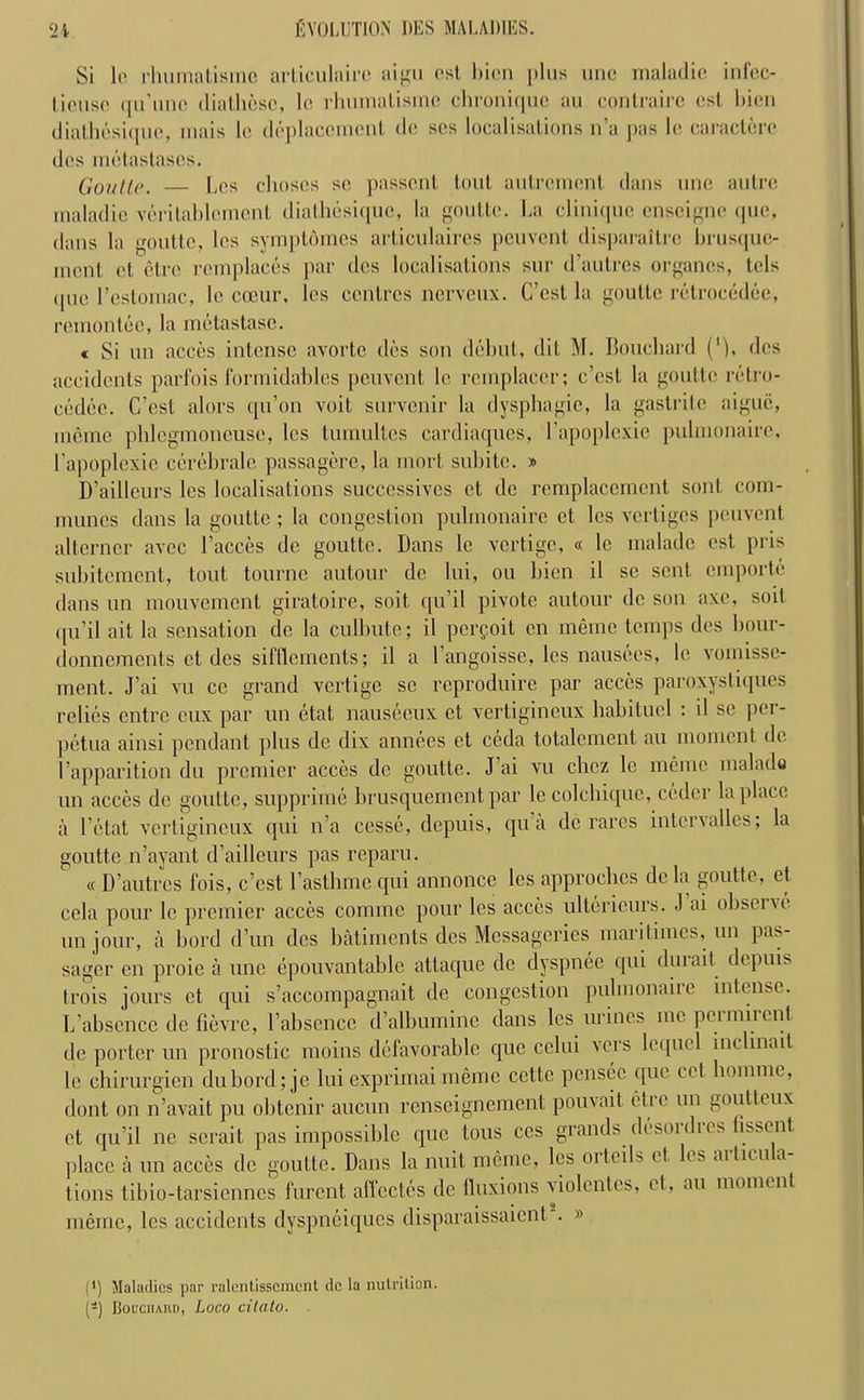 Si lc rhumatisrnc articulairc aigu cst bicn plus unc maladie infcc- lit'iisc qu’une diathesc, le rhumatisrnc chroniquc au contraire cst bicn diathesiquc, mais lc deplaccmcnt dc scs localisations n'a j>as lc caracterc des metastascs. Goutte. Lcs choscs sc passenl lout autrcmont dans unc autre maladic veritablement diathcsique, la goutte. La clinique enscignc (pic. dans la goutte, lcs symptdincs articulaires pcuvcnt disparaitro brusque- incnt ct etre remplaces par des localisations sur d’autres organcs, tcls <pic l’estomac, lc cceur, lcs centres nerveux. C’est la goutte retrocedec, remontee, la metastasc. « Si un acces intense avortc des son debut, (lit M. Bouchard ('), des accidents parfois formidables pcuvcnt lc rcmplacer; e’est la goutte retro- cedec. C’cst alors qu’on voit survenir la dysphagic, la gastrite aigue, ineme phlcgmoneuse, lcs tumultes cardiaques, l’apoplexie puhnonairc, l’apoplexie cerebrale passagere, la rnort, subitc. » D’ailleurs lcs localisations succcssivcs ct dc rcmplaccrncnt son! com- munes dans la goutte ; la congestion puhnonairc et. lcs vertiges peuvent altcrncr avee l’acccs dc goutte. Dans le vertigo, « le maladc cst pris subitement, tout tourne autour dc lui, ou bicn il sc sent, emporte dans un mouvement giratoire, soil qu’il pivotc autour dc son axe, soil qu’il ait la sensation dc la culbute; il perpoit cn memo temps des bour- donnements ct des sifflcments; il a l’angoisse, lcs nausees, lc vomissc- ment. J’ai vu ce grand vertige sc reproduire par acccs paroxystiques relies entre eux par un etat nauseeux et vertigineux habituel : il se per- petua ainsi pendant plus dc dix annees ct ceda totalement. au moment de I’apparition du premier acces dc goutte. J ai vu chcz le memo inalado un acccs dc goutte, supprime brusquement par lc colchique, coder la place a l’etat vertigineux qui n’a cesse, depuis, qua dc races intcrvalles, la goutte n’ayant d’ailleurs pas reparu. « D’autres fois, c’est 1’asthmc qui annonce lcs approchcs dc la goutte, et cela pour le premier acces comme pour les acccs ulterieurs. J ai obscnc un jour, a herd d’un des batiments des Messagerics maritimes, un pas- sager cn proie a une epouvantable attaque dc dyspnee qui dm ait depuis trois jours et qui s’accompagnait de congestion puhnonaiic intense. L’absence de fievre, l’absence d’albumine dans lcs urines me permirent dc porter un pronostic moins defavorable que celui vers lequel inelinait lc chirurgien dubord;jc lui exprimaimeme cettc pcnsec quo cet homnic, dont on n’avait pu obtenir aucun renscignement pouvait etre un goutteux ct qu’il ne serait pas impossible que tons ccs grands desordres iisscnt ]>lace a un acces dc goutte. Dans la nuit memo, les 01 toils et lcs aitic-u a lions tibio-tarsiennes furent affcctes dc Iluxions violentes, et, au moment merne, lcs accidents dyspneiques disparaissaient . » (*) (*) Maladies par ralentisscmcnl dc la nutrilion. (-) JjoL’ciiAHD, Loco citato.