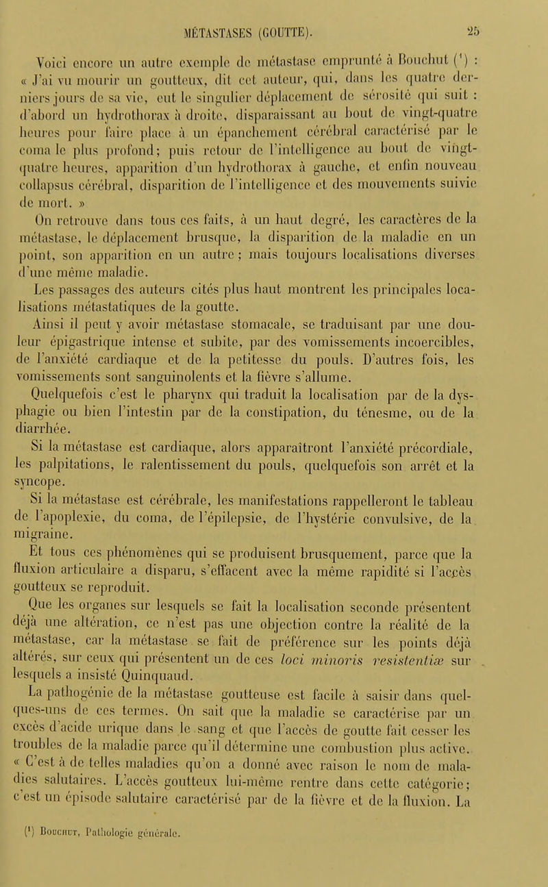 METASTASES (GOUTTE). ‘25 Voici encore un autre cxcinplc de metastase emprunte a Bouchut (') : « J’ai vu niourir un goutteux, (lit cel auteur, qui, dans lcs quatrc der- nicrs jours de sa vie, cut le singulicr deplacement de serosite qui suit : d’abord un hydrothorax ii droitc, disparaissant an bout de vingt-quatre heures pour laire place a un epanchement cerebral caracterise par le coma lc plus profond; puis relour de l’intelligence au bout de vingl- ([ualre heures, apparition d’un hydrothorax a gauche, ct enfin nouveau collapsus cerebral, disparition de l'intclligcnce et des mouvernents suivie de mort. » On retrouve dans tons ces tails, a un haut degre, lcs caracteres de la metastase, le deplacement brusque, la disparition de la maladic cn un point, son apparition cn un autre; mais toujours localisations diverses d une memo maladie. Les passages des auteurs cites plus haut montrent les principalcs loca- lisations inetastatiques de la gouttc. Ainsi il pent y avoir metastase stomacale, se traduisant par une dou- lcur epigastrique intense ct subite, par des vomissements incoercihles, de l’anxicte cardiaque et de la petitesse du pouls. D’autres fois, les vomissements sont sanguinolents et la lievre s’allumc. Quelquefois c’est le pharynx qui traduit la localisation par dc la dys- phagic ou bien 1’intestin par de la constipation, du tenesme, ou de la diarrhee. Si la metastase est cardiaque, alors apparaitront l’anxiete precordiale, lcs palpitations, le ralentissement du pouls, quelquefois son arret et la syncope. Si la metastase est cerebrale, lcs manifestations rappcllcront le tableau de 1 apoplexie, du coma, de l’epilepsie, de l hysteric convulsive, de la migraine. Et tous ces phenomencs qui se produisent brusquement, parce que la fluxion articulaire a disparu, s’effaccnt avec la memo rapidite si Faeces goutteux sc reproduit. Que les organes sur lesquels sc fait la localisation seconde presentent deja une alteration, ce n’est pas une objection contre la realite de la metastase, car la metastase se fail de preference sur les points deja alteres, sur ceux qui presentent un de ces loci minoris residential sur lesquels a insiste Quinquaud. La pathogenic de la metastase goutteuse est facile a saisir dans quel- ques-uns de ces termes. On sail, que la maladie sc caracterise par un exces d acide urique dans le sang ct que Faeces de goutte fait cesser lcs troubles de la maladie parce qu il determine une combustion plus active. « C’est a de tclles maladies qu’on a donne avec raison lc nom dc mala- dies salutaires. L’acces goutteux lui-meme rentre dans cettc categoric; c’est un episode salutairc caracterise par dc la lievre et de la fluxion. La (') Bouchut, Pathologie goncrale.