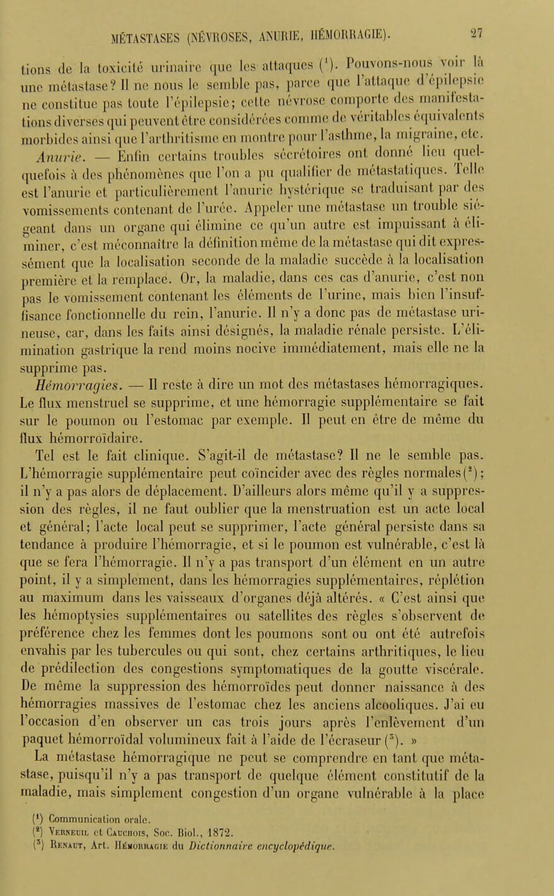 METASTASES (NEVROSES, ANUIUE, HEMORRAGIE). lions do la toxicile urinairc quo les attaques (*). Pouvons-nous voir la unc mctastase? 11 no nous lo semble pas, parce quo 1 attaque d epilepsic ne constitue pas loutc l’dpilepsie; cette ndvrosc comportc des manifesta- tions diverses qui peuvcnletrc considerees comme do vcrilables equivalents morbidcs ainsi quo 1’arthritisiSic on rnontro pour I astlune, la migraine, etc. Anarie. — Enfin certains troubles secretaires out donne lieu quel- quefois a dos phenomcnes quo 1 on a pu qualifier do metastatiquos. folio est l’anurio ot particulieremcnt l’anurie hystdrique sc traduisant par des vomissements contcnant, do l’urec. Appeler unc rndtastasc un trouble sid- geant dans un organc qui el inline cc qu’un autre est impuissant a eli- miner, e’est meconnaitrc la definition meme do la mctastase qui dit expres- sement quo la localisation secondc de la maladie succcdc a la localisation premiere ct la remplace. Or, la maladie, dans cos cas d’anurie, e’est non pas le vomissement contcnant, les elements do Purine, mais bicn Pinsuf- lisance fonctionnelle du rein, Panurie. 11 n’y a done pas do mctastase uri- neuse, car, dans les faits ainsi designes, la maladie renale persiste. L’eli- mination gastrique la rend moins nocive immediatement, mais clle ne la supprime pas. Hemorragies. — II rcstc a dire un mot des metastases hemorragiques. Le llux menstruel se supprime, ct unc hemorragie supplementaire sc fait sur le poumon ou Pestomac par cxemple. II peut en etre dc meme du llux hemorroidairc. Tel est, le fait clinique. S’agit-il dc mctastase? II ne le semble pas. L’hemorragie supplementaire peut coincider avec des regies normales(*); il n’y a pas alors de deplacement. D’ailleurs alors meme qu’il y a suppres- sion des regies, il ne faut oublier que la menstruation est un acte local ct general; Pacte local peut se supprimer, Pacte general persiste dans sa tendance a produire l’hemorragie, ct si le poumon est vulnerable, e’est la que se fera l’hemorragie. 11 n’y a pas transport d’un element en un autre point, il y a simplement, dans les hemorragies supplcmcntaircs, repletion au maximum dans les vaisseaux d’organes deja alteres. « C’est ainsi que les hemoptysies supplementaires ou satellites des regies s’observent de preference chez les femmes dont les poumons sont ou ont ete autrefois envahis par les tubercules ou qui sont, chez certains arthritiques, le lieu dc predilection des congestions symptomatiques de la gouttc viscerale. Dc meme la suppression des hemorroides peut donner naissancc a des hemorragies massives de Pestomac chez les anciens alcooliques. J’ai eu Poccasion d’en observer un cas trois jours apres l’enlevement d’un paquet hemorroidal volumineux fait a l’aide de l’ecraseur (5). » La mctastase hemorragique ne peut se comprendre en tant que meta- stase, puisqu’il n’y a pas transport dc quelque element conslitutif dc la maladie, mais simplement congestion d’un organe vulnerable a la place (*) Communication oralc. (s) Verkecil ct Cacciiois, Soc. Biol., 1872. (5) Renaut, Art. HiSmoruagje du Dictionnaire encyclopvdiquc.