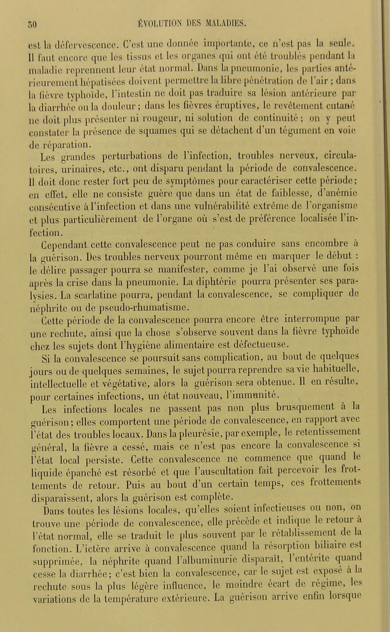 ost la defervcsccnco. C’est une donnec importante, ce n’est pas la seule. 11 laut encore que les tissus el les organcs qui ont etc troubles pendant la maladic reprennent lour etat normal. Dans la pneumonic, les parlies ante- rieurcinent hepalisees doivent permettrcla librc penetration de Fair; dans la lievre typhoide, l’intestin ne doit pas tradnire sa lesion antericure jmr la diarrhee on la doulcur; dans les lievres eruptives, lc revetement cutane ne doit plus presenter ni rougcur, ni solution de continuity-, on y pout constater la presence de squames qui se detachcnt d’un tegument en voie de reparation. Les grandes perturbations de l’infcction, troubles nerveux, circula- toircs, urinaires, etc., ont disparu pendant la periode de convalescence. 11 doit done restcr fort pen de symptomes pour caracteriser cette periode; en effet, clle ne consiste guere que dans un etat de faiblesse, d’aneinic consecutive al’infection et dans une vulnerability extreme de l’organisme ct plus particulierement de l’organc ou s’est de preference loealisee 1’in- fection. Cependant cette convalescence peut ne pas conduire sans encombre a la guerison. Des troubles nerveux pourront mcme en marquer lc debut : le delire passager pourra se manifester, comme je l’ai observe une fois apres la crise dans la pneumonic. La diphterie pourra presenter scs para- lysies. La scarlatine pourra, pendant la convalescence, se compliquer de nephrite ou de pseudo-rhumatisme. Cette periode de la convalescence pourra encore etre interrompue par une rechute, ainsi que la chose s’obscrvc souvent dans la lievre typhoide chez les sujets dont (’hygiene alimentaire est defectueuse. Si la convalescence se poursuitsans complication, au bout de quelques jours oude quelques semaines, le sujetpourra reprendre savie habituelle, intellectuelle ct vegetative, alors la guerison sera obtenue. II en resulte, pour certaines infections, un etat nouveau, l’immunite. Les infections locales ne passent pas non plus brusquement a la guerison; elles comportent une periode de convalescence, en rapport avec l’ctat des troubles locaux. Danslapleuresie,parexcmple, le retentissement general, la lievre a ccsse, mais ce n’est pas encore la convalescence si l’etat local persiste. Cette convalescence ne commence que quand le liquide epanche est l-esorbe et que 1 auscultation fait percevoii les fiot- tements de retour. Puis au bout d’un certain temps, ces frottements disparaissent, alors la guerison est complete. Dans toutes les lesions locales, qu’elles soient infccticuses ou non, on trouve une periode de convalescence, ellc precede ct indique le retour a l’etat normal, clle se traduit lc plus souvent par lc retablissement de la fonction. L’ictere arrive a convalescence quand la resorption biliaiie est supprimee, la nephrite quand l’albuminurie disparait, 1 enterite quand cesse la diarrhee; c’esl bicn la convalescence, car le sujet est expose a la rechute sous la plus legere influence, le moindre ecart de regime, les variations de la temperature exterieurc. La guerison arrive enfin lorsque