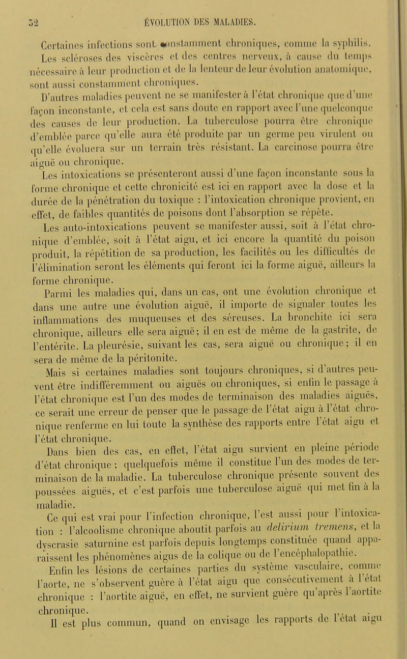 Cortrtinos infections son!.. *>nslammenl chroniquos, comrnc la syphilis. Los scleroses dcs visceres et des centres nerveux, a cause du temps necossairoa lour production et do la lenteur do leur Evolution anatoiniquo, sont aussi constammcnt chroniquos. D’autrcs maladies pouvont no so manil'cstor a Petal chronique qued’uno I'a^on inconstante, ot cola ost sans doutc on rapport avee I’une quelconquc dos causes do lour production. La Lubcrculose pourra otre chronique d’omblco parco qu’elle aura etc produito par un gorme pen virulent ou qu’clle evolucra sur un terrain Ires resistant. La carcinose pourra otre aigue ou chronique. Lcs intoxications sc prescntcront aussi d’unc fapon inconstante sous la forme chronique ct cetto chronicite ost, ici on rapport avoc la dose et la duroe do la penetration du toxique : l’intoxication chronique proviont, on effet, do faihles quantiles do poisons dont l’absorption so repete. Lcs auto-intoxications peuvent sc manifesto.!’ aussi, soil a l’etat chro- nique d’cmblee, soil a l’etat aigu, ct ici encore la quantite du poison produit, la repetition de sa production, lcs facililes ou lcs difficulty do l’elimination seront lcs elements qui feront ici la forme aigue, aillcurs la forme chronique. Parmi lcs maladies qui, dans un cas, ont unc evolution chronique ct dans une autre une evolution aigue, il importe do signaler tonics los inflammations des muqueuses ct des sercuses. La hronchite ici sera chronique, ailleurs clle sera aigue; il en est de meme dc la gastrite, de l’enterite. La pleuresie, suivant les cas, sera aigue ou chronique; il en sera de meme dc la peritonitc. Mais si certaines maladies sont toujours chroniquos, si d’autres peu- vent etre indifferemment ou aigucs ou chroniques, si enfin le passage a Pctat chronique est Pun des modes de terminaison dcs maladies aigucs, ce serait une erreur de penser quo le passage de l’etat aigu a l’etat chro- nique renferine en lui toutc la synthese des rapports entre 1 etat aigu et I’etat chronique. . Dans bien dcs cas, en eftet, l’etat aigu survient en pleine periode d’etat chronique ; quelquefois meme il constitue 1 un des modes de ter- minaison de la maladic. La tuberculose chronique presente souvent dcs poussees aigues, ct e’est parfois unc tuberculose aigue qui met fin a la maladie. . Ce qui est vrai pour Vinfection chronique, I est aussi pour 1 intoxica- tion : l’alcoolisme chronique aboutit parfois au delirium tremens, et la dyscrasie saturnine est parfois depuis longtemps constituee quand appa- raissent les phenomenes aigus de la colique ou dc 1 encephalopathic. Enfin les lesions de certaines parties du systeme vasculaire, connnr l’aorte, nc s’ohservent guere a l’etat aigu quo consecutivemcnt a I’etat chronique : l’aortite aigue, en effet, ue survient guere qu apres 1 aoitite chronique. 11 est plus commun, quand on envisage les rapports de etat aigu