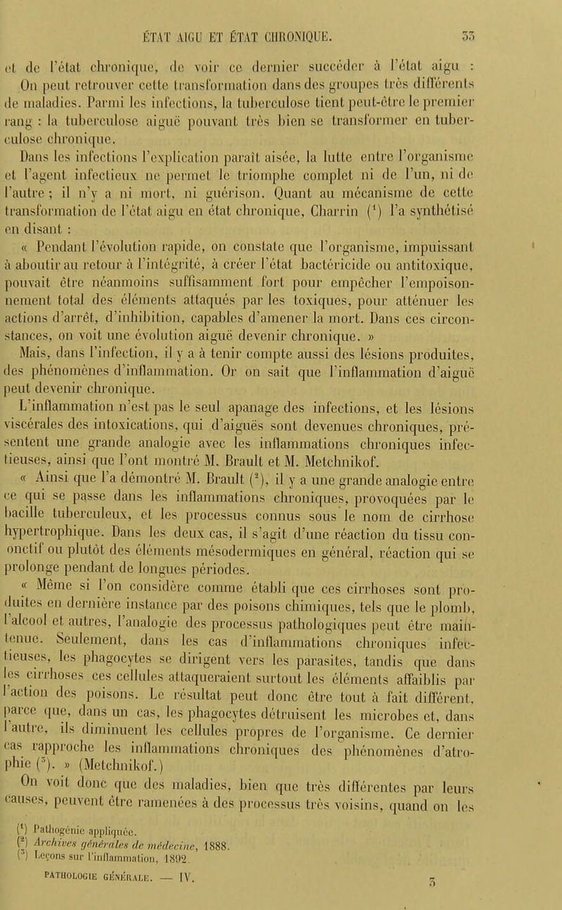 ETAT VICE ET ETAT CHRONIQUE. 35 (>t dc Petat chronique, do voir cc dernier succedcr a l’etat aigu : On peut rctrouver cello transformation dansdes groupes Ires diflerents tie maladies. Parmi les infections, la tuberculose tient peut-etre lepremier rang : la tuberculose aigue pouvant Ires bien sc transformer en tuber- culose chronique. Dans les infections [’explication parait aisee, la lutte entre Porganisme et I’agent infectieux lie permet le triornphe complet ni dc Pun, ni de 1’autre; il n’y a ni mort, ni guerison. Quant au mccanisme de cette transformation de 1’etat aigu en etat chronique, Charrin (*) Pa synthetise en disant : « Pendant Pevolution rapide, on constate que Porganisme, impuissant a aboutirau retour a Pintegrite, a creer Petal bactericide on antitoxique, pouvait etre neanmoins suffisamment fort pour empecher Pempoison- nement total des elements attaques par les toxiques, pour attenuer les actions d’arret, d’inhibition, capahles d’amener la mort. Dans ces circon- stances, on voit une evolution aigue devenir chronique. » Mais, dans Pinfection, il y a a tenir compte aussi des lesions produites, des phenomenes d’inflammation. Or on sail que Pinflammation d’aiguc peut devenir chronique. L inflammation n’est pas le seul apanage des infections, et les lesions viscerales des intoxications, qui d’aigues sont devenues chroniques, pre- sentent une grande analogic avec les inflammations chroniques infec- tieuses, ainsi que Pont montre M. Brault et M. Metchnikof. « Ainsi que 1 a demontre M. Brault (2), il y a une grande analogic entre ce qui se passe dans les inflammations chroniques, provoquees par le bacille tuberculeux, et les processus connus sous le nom de cirrhose hypertrophique. Dans les deux cas, il s’agit d’une reaction du tissu con- onctif ou plutdt des elements mesodermiques en general, reaction qui se prolonge pendant de longues periodes. « Meme si l on considere comme etahli que ces cirrhoses sont pro- duites en dernier# instance par des poisons chimiques, tels que le plomh, I alcool et autres, 1 analogic des processus pathologiques peut etre maih- lenue. Seulement, dans les cas d inflammations chroniques infec- fieuscs, les phagocytes se dirigent vers les parasites, tandis que dans les cirrhoses ces cellules attaqueraient surtout les elements affaiblis par I action des poisons. Le resultat peut done etre tout a fait different, pane que, dans un cas, les phagocytes detriment les microbes et, dans lautie, iIs diminuent les cellules propres de Porganisme. Cc dernier cas rapproche les inflammations chroniques des phenomenes d’atro- phic (3). » (Metchnikof.) On 'oit done que des maladies, bien que tres diflerentes par leurs causes, peuvent etre ramenees a des processus tres voisins, quand on les (*) t’alhogenie appliquee. P Archives q&nirdlcs dc medecinc, 1888. (”) Eegons sur l’inflammation, 1892. patuologie generale. — IV.