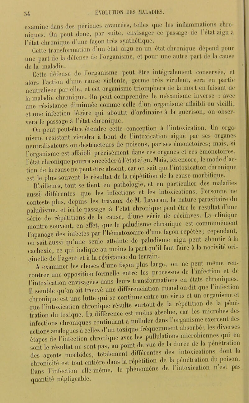 examine clans des periodes avancees, tellcs <|ue les inflammations chro- niques. On pent done, par suite, envisager ce passage de Petat aigu a Petal chronique d une lapon tres synthetique. Celle transformation d’un ctat aigu en un etat chronique depend pour rnic part de la defense de l’organisme, ct pour une autre part de la cause de la maladic. Cette defense de l’organisme pent etre integralemenl eonservee, et alors Paction d’une cause violente, germe tres virulent, sera en partie neutralisee par ellc, et cct organisme triomphera de La mort en faisant de la maladic chronique. On peut comprendre le mecanisme inverse : avee unc resistance diminuee comrac celle d’un organisme affaibli ou vieilli, et unc infection legere qui aboutit d’ordinaire a la guerison, on obser- ver le passage a Petat chronique. On peut peut-etre etendre cettc conception a Pintoxication. Un orga- nisme resistant viendra a bout de Pintoxication aiguc par ses organes neutralisateurs ou destructeurs de poisons, par ses emonctoires; mais, si Porganisme est affaibli precisement dans ces organes et ces emonctoires, Petat chronique pourra succeder a l’etat aigu. Mais, ici encore, le mode d ac- tion de la cause ne peut etre absent, car on sail que Pintoxication chronique est le plus souvent le resultat de la repetition de la cause moibitique. D’ailleurs, tout se tient en pathologie, et en particulicr des maladies aussi differentes que les infections et les intoxications. Personne no conteste plus, depuis les travaux de M. Laveran, la nature parasitaire du paludisme, et ici le passage a Petat chronique peut etre le resultat d’une serie de repetitions de la cause, d’une sene de recidives. La clinique montre souvent, en effet, que le paludisme chronique est communement Papanage des infectes par Phcmatozoaire d’une fa^on repetee; cependant, on sait aussi qu’une seule attcinte de paludisme aigu peut aboutir ala cachexie, ce qui indique au moins la part qu’il faut faire a la nocivite on- oinelle de l’agent et a la resistance du terrain. A examiner les choses d’une faCon plus large, on ne peut meme ren- contrer une opposition formelle entre les processus de 1 infection et de l’intoxication envisagees dans leurs transformations en etats chromques. 11 semble qu’on ait trouve une differenciation quand on dit que 1 infection chronique est une lutte qui se continue entre un virus ct un organisme et que l’intoxication chronique resulte surtout de la repetition de la pene- tration du toxique. La difference est moins absolue, car les microbes des infections chroniques continuant a pulluler dans 1 organisme exercent c es actions analogues a celles d’un toxique frequemment ahsorhe ; les d,verses ctapes de l’infection chronique avec les pullulations microhiennes qui en sont le resultat ne sont pas, au point de vue de la durcc de la penetration des agents morbides, totalement differentes des intoxications dont la chronicite est tout entiere dans la repetition de la penetration du poison. Dans l’infection elle-meme, le phenomenc de 1 intoxication n est pas quantite negligeable.