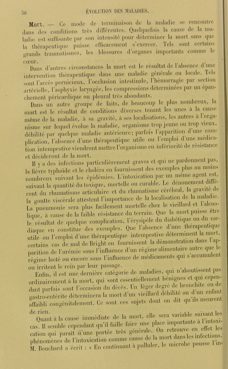 r>r> ]yiort Qe mode do Icrminaison do la maladie so rencontre dans dos conditions Ires diffdrentes. Quelquefois la cause do la rna- ladio os I su Hi santo par son intensite pour determiner la mort sans quo la therapeutique puisse cfficacemenl s’exercer. Tels sont certains ..■rands Iraumatismes, les blossures di’organcs importants comme lo o coour. , 15 Dans d’autres circonstances la mort est lo resultat de 1 absence d une intervention therapeutique dans une maladie generalc ou locale. Tels son! l’accos pernicieux, l’occlusion intestinale, l’hemorragie par section arterielle, 1’asphyxie laryngec, les compressions determinees par un epan- chemont pericardique ou pleural Ires abondants. Dans un autre groupe dc faits, de beaucoup lc plus nombreux, la mort est le resultat de conditions diverses tenant les unes a la cause meme de la maladie, a sa gravite, a scs localisations, les autres a orga- nisme sur lequel evolue la maladie, organisme trop jeune ou trop vieux, debilite par quelque maladie anterieure; parfois l’appantion d une com- plication, 1’absence d’une therapeutique utile ou l’emploi d une medica- tion intempestive viendront mettre l’organisme en inferiorite de resistance et decideront de la mort. , , II v a des infections particu] ierement graves et qui ne pardonnent pas, la fievre tvphoide et le cholera en fournissent des examples plus ou moms nombreux suivant les epidemies. L’intoxication par un meme agent est, suivant la quantite du toxique, mortelle ou curable. Le denouement diffe- rent du rbumatisme articulaire et du rhumatisme cerebral, la gravite cle la o-outte viscerale attestent l’importance de la localisation de la maladie. La pneumonie sera plus facilement mortelle chez le vieillard et 1 alcoo- lique, a cause de la faible resistance du terrain. Que la mort puisse etic le resultat de quelque complication, l’erysipele du diabetique ou du cai- diaque en constitue des exemples. Que l’absence d une therapeutique utile ou l’emploi d’une therapeutique intempestive determined la moil, certains cas de mal de Bright en fournissent la demonstration dmas ap- parition dc l’uremie sous Influence d’un regime ahmentaire autie que lc regime lade ou encore sous l’influence de medicaments qui s accumulen ou irritent le rein par leur passage. . . . Enfin il est une derniere categorie de maladies, qui nan P ordinairement a la mort, qui sont essentiellement benignes et qui eepen- dant parfois sont l’occasion du deces. Un leger degre de hronclnte ou t tlrenterite determines la mort d’un vieillard debilite ou d un enfan affaibli congenitalement. Cc sont ces sujets dont on dit qu ils inement <|CQuanl a la cause immediate de la mort, clle sera eaa. II semble cependant qu’il faille fane une place ... |» Unto . »» cation qui pa rail d’une portee tree genera e On r etr uv en, le» phenomencs de l’intoxication comme cause do la mot t M. Bouchard a ecrit : « En continuant a pulluler, le microbe poussc I