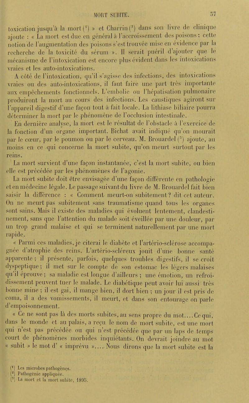 toxication jusqu’a la mort(') » et Charrin(s) dans son livre do clinique ajoute : « La mort esl due en general a l’accroissemcnl des poisons: cello notion de l’augmentation ties poisons s’cst trouvec rniseen evidence par la recherche dc la toxicite du serum ». II serait pueril d’ajouter que le mecanisme de I’intoxication est encore plus evident dans les intoxications vraies et les auto-intoxications. A cote de (’intoxication, qu’il s’agisse des infections, des intoxications vraies ou des auto-intoxications, il 1‘aut faire une part Ires importante aux empechements fonclionnels. L’ernbolie ou I’hepatisation pulmonaire produiront la mort an cours des infections. Les caustiques agiront sur l’appareil digestif d’unc fagon tout a fait locale. La lithiase biliaire pourra determiner la mort par le phenomene dc l’occlusion intcstinale. En derniere analyse, la mort est le resultat de Lobstaclc a 1’exercice de la fonction d’un organe important. Bichat avait indique qu’on mourait par le coeur, par le poumon ou par le cerveau. M. Brouardel (5) ajoute, au moins en ce qui concerne la mort suhite, qu’on meurt surtout par les reins. La mort survient d’une fagon instantanee, c’est la mort subite, ou bien elle est precedee par les phenomenes de l’agonie. La mort subite doit etre envisagee d’une fagon differente en pathologic eten medecine legale. Le passage suivant du livre de M. Brouardel fait bien saisir la difference : « Comment meurt-on subitement ? dit cet auteur. On ne meurt pas subitement sans traumatisme quand tous les organes sont sains. Mais il existe des maladies qui evoluent lentement, clandesti- nement, sans que l’attention du malade soil eveillee par une douleur, par un trop grand malaise et qui se terminent naturellement par une mort rapide. « Parmi ces maladies, je citerai le diabete et 1’arterio-sclerose accompa- gnee d atrophic des reins. L’arterio-sclereux jouit d’une bonne sante apparente ; il presente, parfois, quelques troubles digestifs, il se croit dyspeptique; il met sur le compte de son estomac les legers malaises qu d eprouve; sa maladie est longue d’ailleurs ; une emotion, un refroi- dissement peuvent tuer le malade. Le diabetique peut avoir lui aussi tres bonne mine ; il est gai, il mange bien, il dort bien ; un jour il est pris de coma, il a des vomissements, il meurt, et dans son entourage on parle d’empoisonnement. « Ce ne sont pas la des morts subitcs,au sens propre du mot.... Ce qui, dans le monde et au palais, a regu le nom dc mort subite, est une mort qui n esl pas precedee ou qui n’cst precedee que par un laps de temps court de phenomenes morbides inquietants. On devrail joindre au mot « subit » le mot d’ « imprevu ».... Nous dirons que la mort subite est la (*) (*) Les microbes palhogenes. (2) Patliogcnie appliquee. (3) La mort et la mort subite, 1895.