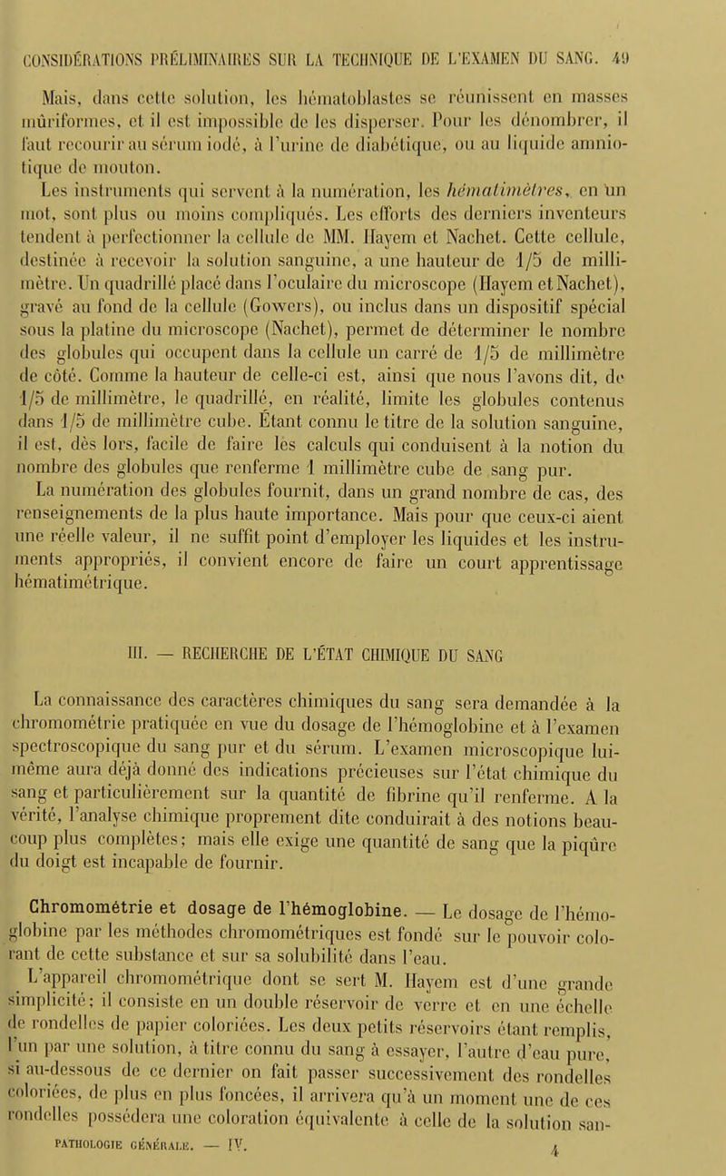 Mais, clans cette solution, lcs hematoblastes so reunisscnt, on masses muriformes, ct. il est impossible do lcs disperser. Pour los dcnombrer, il l'aut rccourir an serum iodc, a Purine de diabetique, ou au liquide amnio- tiquc de mouton. Les instruments qui servcnt a la numeration, les hemalimdlres, cn On mot, son! plus ou moins compliques. Les efforts dcs derniers inventeurs tendent a perfectionner la cellule de MM. llayem et Nachet. Cette cellule, destinee a rccevoir la solution sanguine, a une hauteur de 1/5 de milli- metre. Un quadrille place dans Poculaire du microscope (llayem et Nachet), grave au fond de la cellule (Gowers), ou inclus dans un dispositif special sous la platine du microscope (Nachet), permet de determiner le nombre des globules qui occupent dans la cellule un carre de 1/5 de millimetre de cote. Cornme la hauteur de celle-ci est, ainsi que nous l’avons dit, de 1/5 de millimetre, lc quadrille, en realite, limite les globules contenus dans 1/5 do millimetre cube. Etant connu le Litre de la solution sanguine, il est, des lors, facile de faire lcs calculs qui conduisent a la notion du nombre des globules que renferme 1 millimetre cube de sang pur. La numeration des globules fournit, dans un grand nombre de cas, des renseignements de la plus haute importance. Mais pour que ceux-ci aient une reelle valeur, il ne suffit point d’employer les liquides et les instru- ments appropries, il convient encore de faire un court apprentissage hematimetrique. HI. — RECHERCHE DE L’ETAT CHIMIQUE DU SANG La connaissance des caracteres chimiques du sang sera demandee a la chromometrie pratiquec en vue du dosage de Phemoglobine et a Pexamen spectroscopique du sang pur et du serum. L’examen microscopique lui- meme aura deja donne dcs indications prccieuses sur l’etat chimique du sang et particulieremcnt sur la quantite de fibrine qu’il renferme. A la verite, Panalyse chimique proprement dite conduirait a des notions beau- coup plus completes; mais elle exige une quantite de sang que la piqurc du doigt est incapable de fournir. Chromometrie et dosaqe de 1 hemoqlobine. — Le dosage de 1 hemo- globine par les methodes chromometriques est fondc sur le pouvoir colo- rant de cette substance et sur sa solubilite dans l’eau. L’appareil chromometrique dont se sert M. Ilavem est dune grande simplicite; il consiste en un double reservoir de verre et en une echelle de rondelles de papier coloriees. Lcs deux pelits reservoirs etant remplis, 1 un par une solution, a tiIre connu du sang a cssayer, l’autre d’eau pure, si au-dessous de cc dernier on fait passer successivement des rondelles coloriees, de plus en plus foncees, il arrivera qu a un moment une de ces rondelles possedera une coloration equivalcnte a cclle de la solution san- PATHOLOGIE GEIVERALE. — IV. i