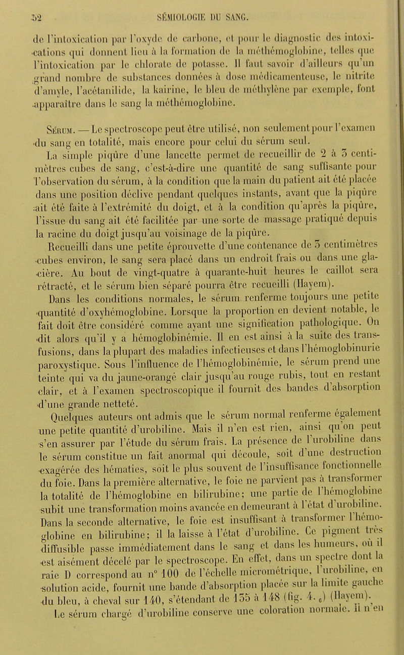 ilc l’intoxication par I’oxyde dc carbolic, cl pour le diagnostic des intoxi- cations qui donnenl lieu a la I'orination dc la nietheinoglobine, Idles que Tintoxication par 1c chlorate dc potasse. II I'aut savoir d’ailleurs qu’un grand nonibre dc substances donnecs a dose medicamcntcusc, le nitrite d’amyle, Tacetanilidc, la kairine, le bleu de methylene par exemple, font •apparaitre dans le sang la nietheinoglobine. Seiu,m. — Le spectroscope pent etre utilise, non sculementpour Texamen •du sang en totalite, mais encore pour celui du serum seul. La simple piqure d’une lanccttc permet de rccueillir de 2 a 3 centi- metres cubes de sang, e’est-a-dire unc quantile de sang sullisante pour T observation du serum, a la condition que la main du patient ait etc placec dans unc position declivc pendant quelqucs instants, avant (juc la piqure :ait etc faite a Textremite du doigt, ct a la condition qu’apres la piqure, Tissue du sang ait etc facilitee par une sorte dc massage pratique depuis la racine du doigt jusqu’au voisinage de la piqure. Recueilli dans unc petite eprouvettc d’une contcnance dc 0 centimetres •cubes environ, le sang sera place dans un endroit lrais ou dans une gla- •ciere. Au bout de vingt-quatre a quarantc-huit heures le caillot sera retracte, et le serum bien separe pourra etre recucilli (Hayem). Dans les conditions normales, le serum renferme toujours une petite ■quantile d’oxyhemoglobine. Lorsque la proportion en devient notable, le fait doit etre considere comme ayant une signification pathologiquc. On hit alors qu’il y a hemoglobinemie. 11 en cst ainsi a la suite des trans- fusions, dans la plupart des maladies infectieuses ctdansl hemoglobinurie paroxystique. Sous Tinlluence de Themoglobinemie, le serum prend unc teinte qui va du jaune-orange clair jusqu’au rouge rubis, tout en rcstant clair, et a 1’examen spectroscopique il fournit dcs bandes d absorption ■d’une grande nettete. Quel que s auteurs ont admis que le serum normal renferme cgalcment une petite quantite d’urobiline. Mais il n’en cst rien, ainsi qu on peut s’en assurer par I’etude du serum frais. La presence de 1 urobiline dans le serum constitue un fait anormal qui decoule, soit d une destruction ■exageree dcs hematics, soit le plus souvent dc Tinsuffisance fonctionnellc du foie. Dans la premiere alternative, le foie ne parvient pas a transformer la totalite de Thcmoglobine en bilirubine; unc partie de 1 hemoglobine subit une transformation moins avancee en demeurant a 1 etat d urobiline. Dans la sccondc alternative, le foie est insuffisant a transformci 1 hemo- globine on bilirubine; il la laisse a l’etat d’urobilinc. Ce pigment Ires diffusible passe immediatement dans le sang et dans les humours, ou i •est aisement decele par le spectroscope. En effet, dans un spectre dont a raie 1) correspond au n° 100 de Techelle micrometrique, 1 urobiline, en ■solution aeide, fournit une bandc d’absorption place® sur la limite gauche du bleu, il cbeval sur 140, s’etendant dc lo5 a 148 (fig- <• Le serum charge d’urobilinc conserve une coloration normaic. il n en