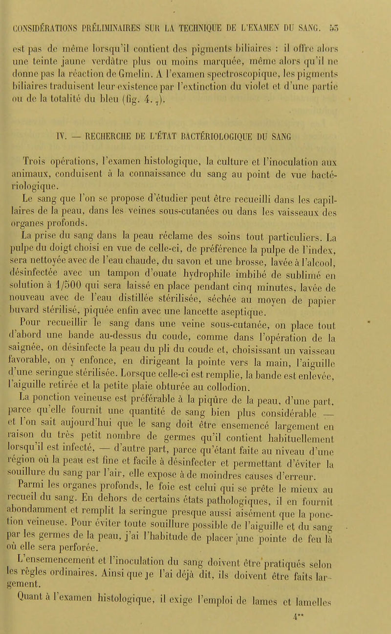 est pas do meme lorsqu’il contient dos pigments hiliaircs : il oflre aloi s unc teinte jaune verdatre plus on moins marquee, memo alors qu’il no donnepas la reaction do Gme'lin. A 1’examen spectroscopique, les pigments hiliaircs traduisent leur existence par I’extinction du violet el d’unc partie on do la totalite du bleu (lig. 4.7). TV. — RECHERCHE DE L’ETAT BACTERIOLOGIQUE DU SANG Trois operations, l’examen histologiquc, la culture cl I’inoculation aux animaux, conduisent a la connaissance du sang au point de vue bactc- riologique. Le sang que Ton sc propose d’etudier peut etre recueilli dans les capil- laires de la peau, dans les veines sous-cutanees ou dans les vaisseaux des organes profonds. La prise du sang dans la peau reclame des soins tout particulars. La pulpe du doigt choisi en vue de celle-ci, de preference la pulpe de l’index, sera nettoyeeavec de l’eauchaude, du savon et une brosse, lavee a l’alcool, desinfectee avec un tampon d ouate liydrophile imbibe de sublime on solution a 1/500 qui sera laisse en place pendant cinq minutes, lavee de nouveau avec de Lean distillee sterilisee, sechee au moyen de papier buvard sterilise, piquee enfin avec une lancette aseptique. Pour recueillir le sang dans une veine sous-cutanee, on place tout d abord une bande au-dessus du coude, comme dans Poperation de la saignee, on desinfecte la peau du pli du coude et, choisissant un vaisseau favorable, on y enfonce, en dirigeant la pointe vers la main, 1’aiguillc (I une seringue sterilisee. Lorsque celle-ci est remplie, la bande est enlevee, I aiguille retiree et la petite plaie obturee au collodion. La ponction veineuse est preferable a la piqure de la peau. d’une part, parce qu’elle fournit une quantity de sang bien plus considerable — ot I on sail aujourd hui que le sang doit etre ensemence largement en raison du tres petit nombre de germes qu’il contient babituellemenl lorsqu’il est infecte, — d’autre part, parce qu’etant faite au niveau d’une legion oil la peau est fine et facile a desinfccter et permettant d’eviter la souillure du sang par 1 air, elle expose a de moindres causes d’erreur. Parmi les organes profonds, le foie est cclui qui se prete le mieux au recue il du sang. En debors de certains etats pathologiques, il en fournit abondammenl et remplit la seringue presque aussi aisement que la ponc- tion veineuse. Pour eviter toute souillure possible de l’aiguille et du sang par les germes de la peau, j ai 1’habitude de placer June pointe de feu la ou elle sera perforee. L’ensemencement et 1’inoculation du sang doivent etre'pratiques selon les regies ordinaires. Ainsiqueje l’ai deja dit, ils doivent etre fails lar- gement. Quant a I’examen bistologique, il exige l’emploi de lames et lamelles