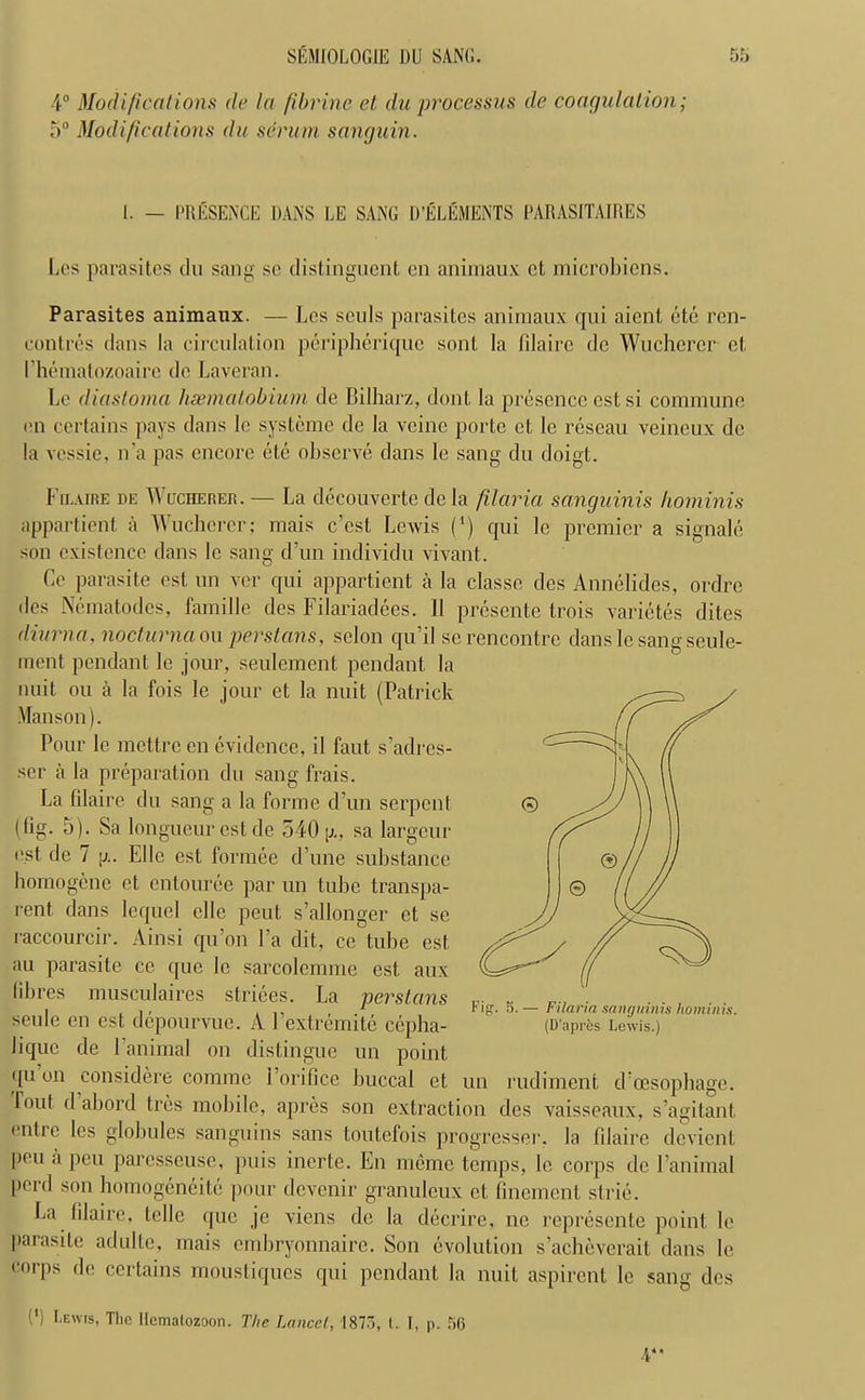 4° Modifications de la f brine et du processus de coagulation; 5° Modifications du scrum sanguin. 1. — PRESENCE DANS EE SANG D’ELEMENTS PARASITAIRES Los parasites du sang sc distinguent on animaux ct microbicns. Parasites animaux. — Lcs souls parasites animaux qui aient ete ren- contres dans la circulation peripherique sont la filaire do Wucherer et I hematozoaire do Laveran. Lc diastoma haematobium de Bilharz, dont la presence cstsi commune on certains pays dans le systeme de la vcine porte ct le rescau veineux de la vessie, n’a pas encore ele observe dans le sang du doigt. Fiiaire de Wucherer. — La decouverte de la filciria sanguinis hominis appartient a Wucherer; mais e’est Lewis (*) qui le premier a signale son existence dans lc sang d’un individu vivant. Ce parasite est un ver qui appartient a la classe des Annelides, ordre des Nematodes, famille des Filariadees. II presente trois varietes dites diurn a, nocturnaou per stems, selon qu’il sc rencontre dans le sang seule- ment pendant le jour, seulement pendant la nuit ou a la fois le jour et la nuit (Patrick Manson). Pour le mettre en evidence, il faut s’adrcs- ser a la preparation du sang frais. La filaire du sang a la forme d’un serpent (lig. 5). Sa longueur est de 540 p,, sa largeur i'st de 7 [j.. Elle est formee d’une substance homogene ct entouree par un tube transpa- rent dans lcquel elle peut s’allonger et se raccourcir. Ainsi qu’on Fa dit, ce tube est au parasite ce que le sarcolemme est aux fibres musculaires striees. La perslans seule en est depourvuc. A Fextrcmite cepha- Jique de 1 animal on distingue un point qu’on eonsidere comme i’orifice buccal et lout d abord tres mobile, apres son extraction des vaisseaux, s’agitant, (‘litre les globules sanguins sans toutefois progresser. la filaire devient pen a peu paresseuse, puis inerte. En memo temps, le corps de Fanimal perd son homogeneity pour devenir granuleux et finement strie. La filaire, telle que je viens de la dderire, ne represente point le parasite adulte, mais embryonnaire. Son evolution s’acheverait dans le corps de certains moustiques qui pendant la nuit aspirent le sang des !') Lewis, The Ilemalozoon. The Lancet, 1873, I. I, p. 56 A*' un rudiment d’oesophage.