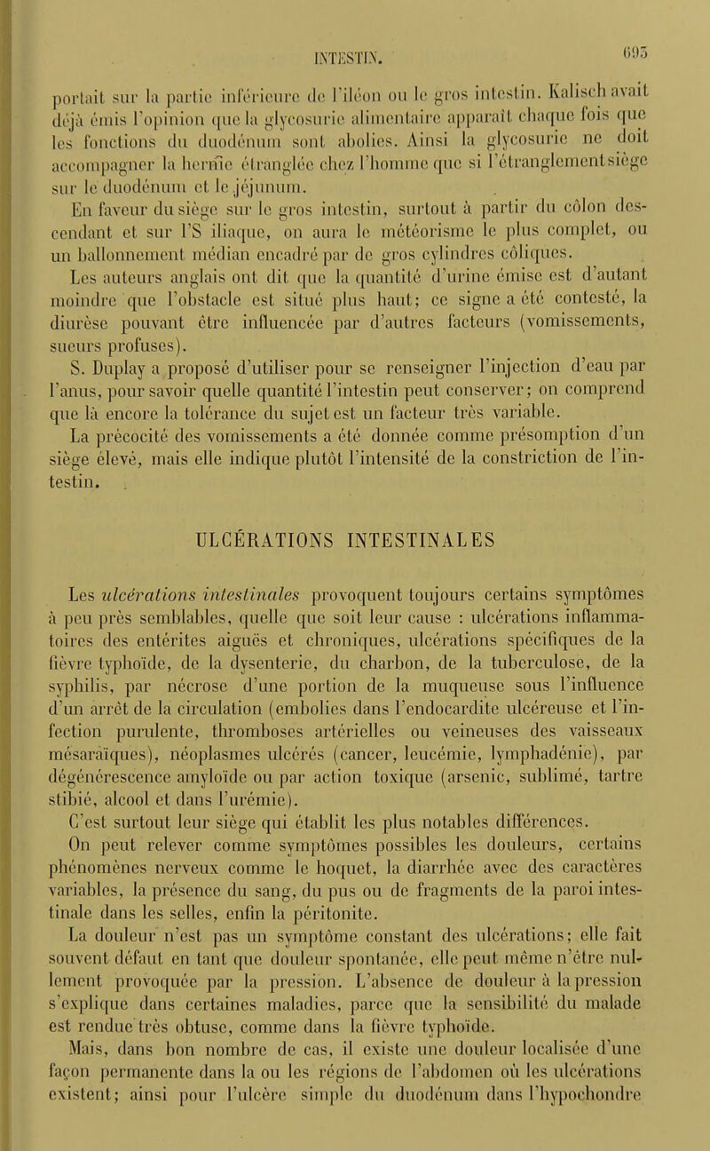 (595 portait sur la partic infericurc do 1'ileon oil Ie gros intcstin. Kalisch avait deja emis l’opinion quo la glycosuric alimcntairc apparait. chaque fois quo les fonctions dn duodenum sont abolies. Ainsi la glycosuric nc doil accompagner la herriic elranglec chez I’homincquc si l’etranglemcntsiege sur le duodenum et 1c .jejunum. Eli faveur du siege sur le gros intcstin, surtout a partir du colon des- cendant et sur l’S iliaquc, on aura le meteorisme le plus complct, ou un ballonnement median encadre par de gros cylindres obliques. Les auteurs anglais ont dit quo la quantile d’urinc emisc cst d’autant moindre que l’obstacle est situe plus haut; ce signc a etc contcste, la diurese pouvant etre influencee par d’autres facteurs (vomissements, sucurs profuses). S. Duplay a propose d’utiliser pour se renseigner l’injection d’eau par 1’anus, poursavoir quelle quantite l’intestin peut conserve!-; on comprcnd que la encore la tolerance du sujetest un facteur tres variable. La precocite des vomissements a ete donnee comme presomption d’un siege elcve, mais elle indique plutot Lintensite de la constriction de 1 in- testin. ULCERATIONS INTESTINALES Les ulcerations intestinales provoquent toujours certains symptomes a peu pres semblables, quelle que soit leur cause : ulcerations inflarnma- te ires des ententes aigues et chroniques, ulcerations spccifiques de la fievre typboide, de la dysenteric, du charbon, de la tuberculose, de la syphilis, par necrose d’une portion de la muqueuse sous l’influence d’un arret de la circulation (embolies dans l’endocardite ulcereuse et l’in- fection purulente, thromboses arterielles ou veineuses des vaisseaux mesaraiques), neoplasmes ulcercs (cancer, leucemie, lymphadenie), par degenerescence amylo'ide ou par action toxiquc (arsenic, sublime, tartre stibie, alcool et dans Euremie). C'est surtout leur siege qui etablit, les plus notables differences. On peut relever comme symptomes possibles les douleurs, certains phenomenes nerveux comme le hoquet, la diarrhee avee des caracteres variables, la presence du sang, du pus ou de fragments de la paroi intes- tinale dans les selles, enfin la peritonite. La douleur n’est pas un symptome constant des ulcerations; elle fait souvent defaut en tant que douleur spontanee, elle peut memen’etre nul- lement provoquee par la pression. L’absence de douleur a la pression s’explique dans certaines maladies, parce (pie la sensibilite du malade est rendue tres obtuse, comme dans la fievre typboide. Mais, dans bon nombre de cas, il existe une douleur localisee d’une faf.on permanente dans la ou les regions de 1’abdomen ou les ulcerations existent; ainsi pour l’ulcerc simple du duodenum dans l’bypochondre