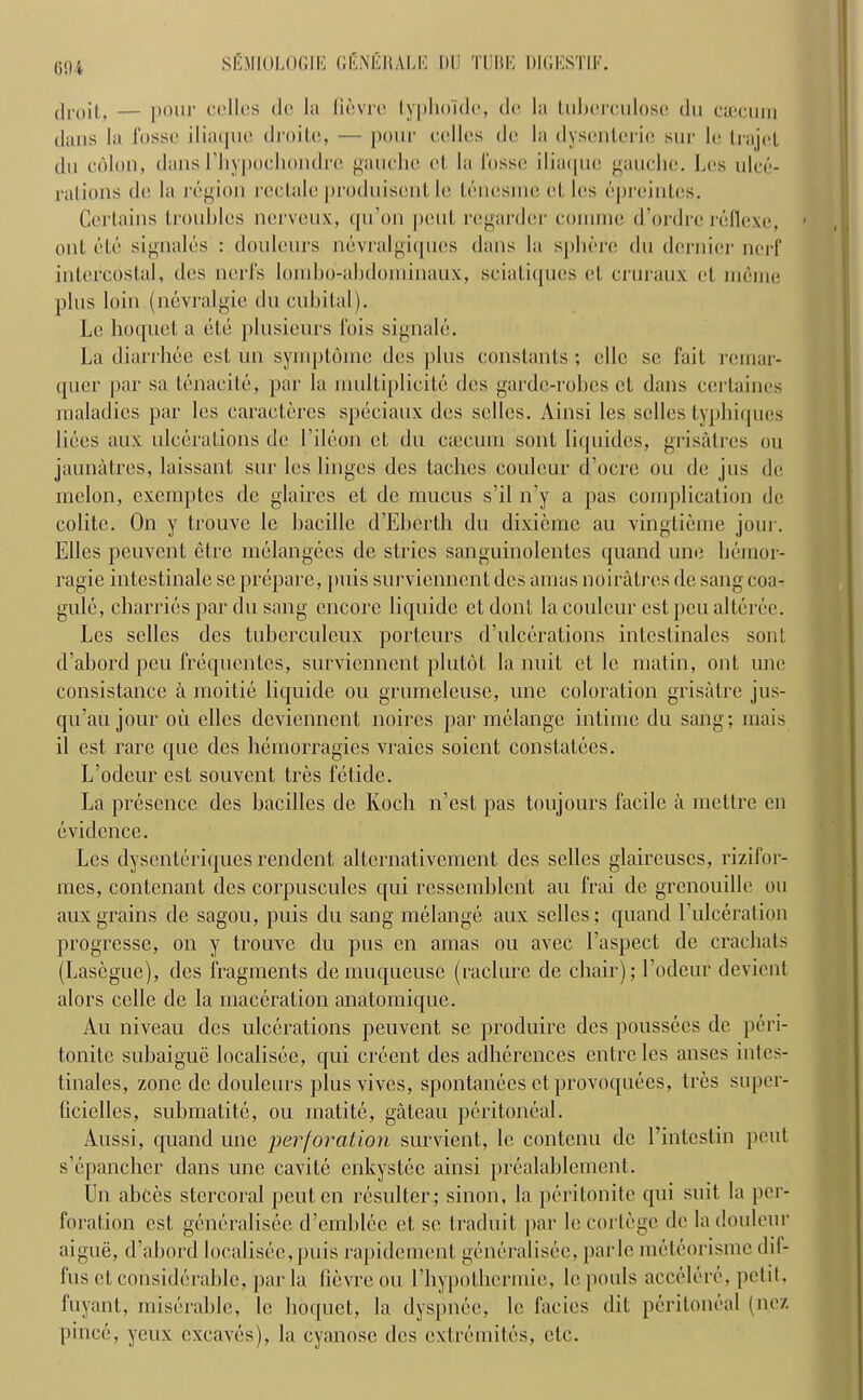 (594 dioit, — pour colics dc la fievrc typhoidc, de la tubcrculosc du caicum Jans la fosse iliaque droitc, — pour colics dc la dyscnterie stir lc Irajot du colon, dans 1’hypocliondrc gauche ct la fosse iliaque gauche. Los ulce- rations <lo la region rcclale produisent le lenesine et les cpreintes. Certains troubles nerveux, qu’on pout regarder connnc d’ordre reflexe, out etc signales : doulcurs nevralgiqucs dans la sphere du dernier nerf intercostal, dcs nerfs lornho-ahdominaux, sciatiques ct cruraux ct merne plus loin (nevralgic du cubital). Lc hoquet a etc plusicurs fois signale. La diarrhee est un symptomc dcs plus constants ; elle sc fait remar- quer par sa tenacite, par la multiplicitc dt;s garde-robes ct dans certaines maladies par les caractcres speciaux des selles. Ainsi les sclles typbiques bees aux ulcerations dc l’ileon ct du caicum sont liquides, grisalres ou jaunatres, laissant sur les linges des taches coulcur d’oere ou dc jus dc melon, exemptes de glaires et dc mucus s’il n’y a pas complication dc colite. On y trouve le bacille d’Ebertb du dixieme au vingtieme jour. Elies peuvent etre melangccs de strics sanguinolentes quand unc bemor- ragie intestinale se prepare, puis surviennent dcs amas noiratres dc sang coa- gule, charries par du sang encore liquide et dont la coulcur est pen altcrcc. Les selles des tuberculeux porteurs d’ulcerations intestinales sont d’abord peu frequentes, surviennent plutot la nuit ct lc matin, out unc consistance a moitie liquide ou grumeleuse, une coloration grisatre jus- qu’au jour ou ellcs deviennent noires par melange intime du sang; mais il est rare que des hemorragies vraies soient eonstatecs. L’odeur est souvent tres fetide. La presence des bacilles de Koch n’est pas toujours facile a mettre cn evidence. Les dysenteriques rendent altcrnativement des sclles glaireuses, rizifor- mes, contenant des corpuscules qui ressemblent au frai de grenouille ou aux grains de sagou, puis du sang melange aux selles; quand V ulceration progresse, on y trouve du pus en amas ou avee Laspect de crachats (Lasegue), des fragments demuqueuse (raclure de chair); l’odeur devient alors celle de la maceration anatornique. Au niveau des ulcerations peuvent se produire des poussees de peri- tonite subaigue localisee, qui creent des adhercnces entre les anses intes- tinales, zone dc doulcurs plusvives, spontanees et provoquees, tres super- (icielles, submatite, ou matite, gateau peritoneal. Aussi, quand une perforation survient, le contcnu de l’intestin pent s’cpancher dans une cavite enkystec ainsi prealablement. Un abces stercoral peuten resulter; sinon, la peritonite qui suit la per- foration est, gencralisee d’emblee et se traduit par lc cortege dc ladoulcur aigue, d’abord localisee,puis rapidement generalise^, parle rneteorisme dil- fus ct considerable, par la fievre ou I’hypothermic, le pouls accclcrc, petit, fuyant, miserable, le hoquet, la dyspnee, lc facies dit peritoneal (nez pinee, yeux cxcaves), la cyanose dcs extremites, etc.