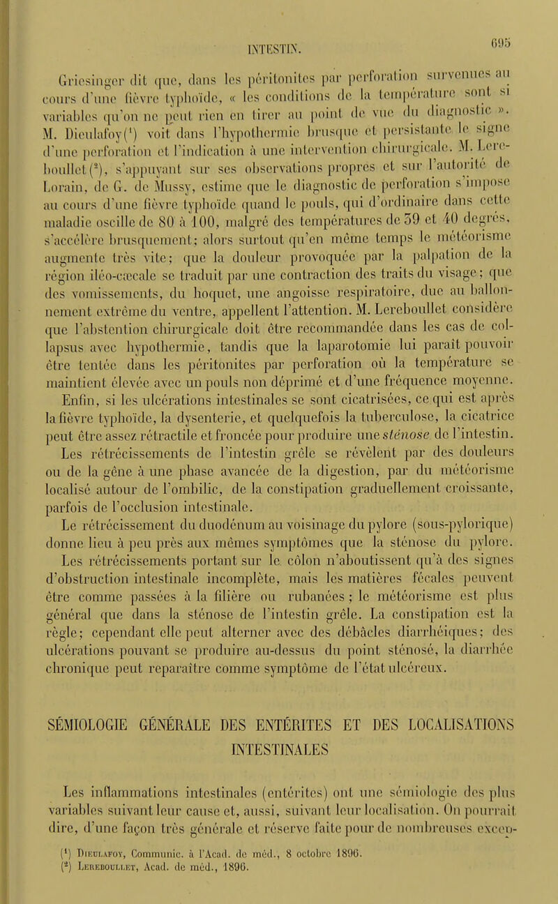 1NTESTIN. Gviesingcr dit que, dans lcs peritonitcs par pdrforat ion sin venues an cours d Tine fievre typhoide, « Ies conditions dc la tempeiatuic sent, si variables qu’on no pent rien en tircr an point de vuc du diagnostic ». M. Dieulafoy(') voR dans rhypothcrmic brusque ct persistante lc signe d’une perforation et ('indication a une intervention ehirurgicale. M. Ia'ie- boullct(*), s’appuyant sur ses observations propres ct sur 1 autorite de Lorain, de G. de Mossy, estime que le diagnostic de perforation s impose au cours d une fievre typhoide quand le pools, qui d’ordinaire dans cctte maladie oscillede 80 a 100, malgre des temperatures dc o9 et 40 degres, s’accclere brusquement; alors surtout qu’en memo temps le meteorisme augmentc tres vite; que la douleur provoquee par la palpation dc la region ileo-ececale se traduit par une contraction des traits du visage; que des vomissements, du hoquet, une angoisse respiratoire, due au ballon- ncment extreme du ventre, appellent E attention. M. Lereboullet considere que l’abstention cbirurgicalc doit etre recommandee dans les cas de col- lapsus avee hypothermic, tandis que la laparotomie lui parait pouvoir etre tentec dans les peritonitcs par perforation ou la temperature se maintient clevee avee un pouls non deprime et d’une frequence moyonne. Enfin, si lcs ulcerations intestinales se sont cicatrisees, ce qui est apres la fievre typboide, la dysenteric, et quclquefois la tuberculose, la cicatrice pent etre assez retractile et froneee pour produire unestenose dc l’intestin. Les retrecissements de l’intestin grele se revelent par dcs douleurs ou dc la gene a une phase avancce de la digestion, par du meteorisme localise autour dc l’ombilic, de la constipation graducllemcnt croissante, parfois de l’occlusion intestinalc. Le relrecissement du duodenum au voisinage du pylore (sous-pylorique) donne lieu a peu pres aux memes symptomes que la stenose du pylore. Les retrecissements portant sur lc colon n’aboutissent qu’a dcs signes d’obstruction intestinalc incomplete, mais les matieres fecales peuvent etre comme passees a la filicre ou enhances ; lc meteorisme est plus general que dans la stenose de l’intestin grele. La constipation est, la regie; cepcndant cllc pent alterncr avee des debacles diarrheiques; des ulcerations pouvant se produire au-dessus du point stenose, la diarrhee chronique peut reparaitre comme symptome dc 1’etatulcereux. SEMIOLOGIE GENERALE DES ENTERITES ET DES LOCALISATIONS INTESTINALES Les inflammations intestinales (ententes) out une semiologic des plus variables suivant leur cause et, aussi, suivant lour localisation. On pourrait. dire, d’une fagon tres generale ct reserve faitepourde nombreuses excep- (*) Dieci.afoy, Communic. a l’Acad. dc med., 8 oclobrc 1890. (4) Leuebouu.et, Acad, de med., 1890.
