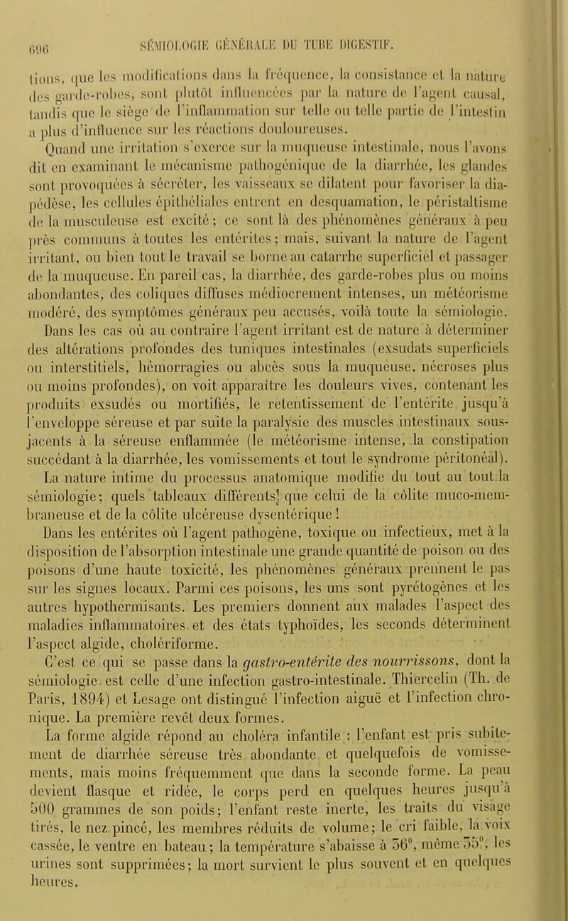 out; lions, (|iic les modifications dans la frequence, la consistance el la nature des o-ardc-robes, sonl plutflt inlluencees par la nature de l’agent causal, tandis quo le siege de 1’inllamrnation sur telle ou telle partie de l’intestin a plus ((’influence sur les reactions douloureuses. Quand une irritation s’exerce sur la muqueuse intestinale, nous l’avons dit en examinant le mecanismc pathogenique de la diarrhee, les glandes sont provoquees a secreter, les vaisseaux se dilatent pour favoriser la dia- pedese, les cellules epilheliales entrent en desquamation, le peristaltisme de la inusculeuse est excite; ce sont la des phenomenes generaux a peu jtres commons a toutes les ententes; mais, suivant la nature de l’agent irritant, ou bien toutle travail se borne au catarrhe superficial etpassager de la muqueuse. En pareil cas, la diarrhee, des garde-robes plus ou moms abondantes, des coliques diffuses mediocrement intenses, un meteorisme modere, des symptomes generaux peu accuses, voila toute la semiologie. Dans les cas oil au contraire l’agent irritant est de nature a determiner des alterations profondes des tuniques intestinales (exsudats superficiels ou interstitiels, hemorragies ou abces sous la muqueuse, necroses plus oil moins profondes), on voit apparaitre les douleurs vives, contenant les produits exsudes ou mortifies, le retentissement de Eentente jusqu’ii I’enveloppe sereuse et par suite la paralysie des muscles intestinaux sous- jacents a la sereuse enflammee (le meteorisme intense, la constipation succcdant a la diarrhee, les vomissements ct tout le syndrome peritoneal). La nature intime du processus anatomique modifie du tout au tout la semiologie; quels tableaux differents] que celui de la colite muco-mem- braneuse et de la colite ulcereuse dysenterique! Dans les ententes ou l’agent pathogene, toxique ou infectieux, met a la disposition de Labsorption intestinale une grande quantile de poison ou des poisons d’une haute toxicite, les phenomenes generaux prennent le pas sur les signes locaux. Parmi ces poisons, les uris sont pyretogenes et les autres hypotbermisants. Les premiers donnent aux malades 1’aspect. des maladies inflammatoires. et des etats typho'ides, les seconds determinent 1’aspect algide, choleriforme. C’est ce qui se passe dans la gastro-enterite des nourrissons, dont la semiologie. est cello d’une infection gastro-intestinale. Thiercelin (111. de Paris, 1894) et Lcsage ont distingue l’infection aigue et Linfection chro- nique. La premiere revet deux formes. La forme algide repond au cholera infantile : l’enfant est pris subilc- ment de diarrhee sereuse tres abondante et quelquefois de vomisse- ments, mais moins frequemment (pie dans la seconde forme. La peau devient flasque et ridee, le corps peril en quclques heures jusqu a 500 grammes de son poids; l’enfant reste inertc, les traits du visage tires, le nez.pince, les membres reduits (le volume; le cri faible, la voix cassec, le ventre en bateau; la temperature s’abaisse a 50°, memo 55°. les urines sont supprimees; la mort survient le plus souvent et en quclques heures.