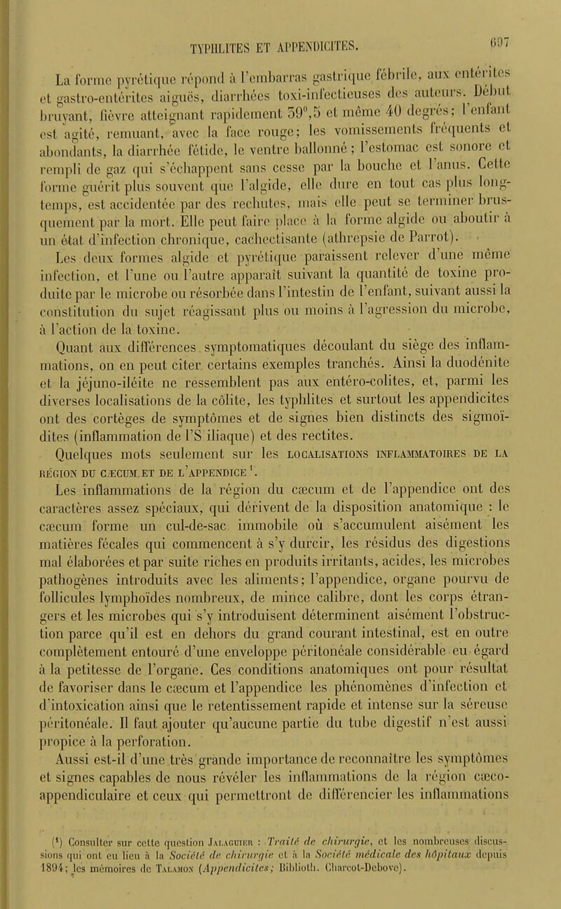 007 TYPHLITES ET AI'PENDICITES. La forme pyretique repond a 1 embarras gastriquc febi ilc, aux (ntcnl.es et gastro-enterites aigucs, diarrhees toxi-infecticuses des auteui s. Debut bruyant, fievre atteignant rapidement 50°,5 et memo 40 degres; Fenfant cst agitc, remnant, avec la face rouge; les vomissements lrequents et abondants, la diarrhee fetide, le ventre ballonne ; l’estomac cst sonore et rempli do gaz qui s’echappent sans ccssc par la bouchc et 1 anus. Cette forme guerit plus souvent que l’algide, elle dure en tout cas plus long- temps, est accidentee par des rechutes, mais elle peut sc terminer brus- quement par la mort. Elle peut faire place a la forme algide ou aboutir a un etat d’infection chronique, cachectisante (athrepsie de Parrot). Les deux formes algide et pyretique paraissent relever dune nicrae infection, et l’une ou Fautre apparait suivant la quantile de toxine pro- duitepar le microbe ou resorbee dans l’intestin de Fenfant, suivant aussi la constitution du sujet rcagissant plus ou moins a 1 agression du microbe, a Faction de la toxine. Quant aux differences symptomatiques decoulant du siege des inilam- mations, on en peut citer certains exemples tranches. Ainsi la duodenite et la jejuno-ileite ne ressemblent pas aux entero-colites, et, parmi les diverses localisations de la colite, les typhlites et surtout les appendicitcs ont des corteges de symptomes et de signes bien distincts des sigmoi- dites (inflammation de l’S iliaque) et des rectites. Quelques mots seulement sur les localisations inflammatoires de la REGION DU C ECUM ET DE l’aPPENDICE 1. Les inflammations de la region du caecum et de Fappendice ont des caracteres assez speciaux, qui derivent de la disposition anatomique : le caecum forme un cul-de-sac immobile ou s’accumulent aisement les matieres fecales qui commencent a s’y durcir, les residus des digestions mal elaborees etpar suite riches en produits irritants, acides, les microbes pathogenes introduits avec les aliments; Fappendice, organe pourvu de follicules lymphoides nomhreux, de mince calibre, dont les corps etran- gers et les microbes qui s’y introduisent determinent aisement Fobstruc- tion parce qu’il est en dehors du grand courant intestinal, est en outre completement entoure d’une enveloppe peritoneale considerable eu egard a la petitesse de Forgane. Ces conditions anatomiques ont pour resultat. de favoriscr dans le ciecum et Fappendice les phenomenes d’infection et d'intoxication ainsi que le retentissement rapide et intense sur la sereuse peritoneale. II faut ajouter qu’aucune partie du tube digestif n’est aussi propice a la perforation. Aussi est-il d’une tres grande importance de reconnaitre les symptomes el signes capahles de nous reveler les inflammations de la region ctfeco- appendiculaire et ceux qui permettront de differencier les inflammations ('1) Consul I cr sur cclte question Jalagujur : TraM de chirurgie, ct les nombreuses discus- sions qui ont eu lieu a la Socielc de chirurgie el a In Socidte incdicalc des lidpitaux depuis 1894; les memoires de Tai.amox (Appendicitcs; Bibliolli. Cliarcot-Dcbovc).