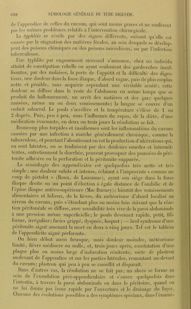 tie rappendicc tie cellos du caecum, qui sont moins graves et no soulevcnt pas les monies probletnes relatifs a I’intcrvention chirurgicale. La typhlite se revolt) par des signes differcnts, suivant qu’elle esl causee par la stagnation des malieres locales, au soil) desqucls se develop- pent des poisons cbimiqucs on des poisons microbiens, on par l’infoction tnberculouse. Une typlditc par ongonemcnt stercoral s’annonce, chcz un individn atteint de constipation robolle on ayant souleirient des garde-robes insul- (isantcs, par des malaises, la perte de l’appetit ct la difficulte des diges- tions, one donlcur dans la fosse iliaque, d’abord vague, puis de plus cn*plus ncttc ct penible, sans acquerir cepcndant unc veritable acuite; cettc douleur se diffuse dans lc restc de 1’abdomen en memo temps que se prod nit du ballonnement, un arret des matieres et des gaz; quelqucs nausees, nieme un on deux vomissemcnts; la langue se couvre d’un enduit saburral. Lc pouls s’accelere ct la temperature s’clevc de 1 on 2 degres. Puis, pen a peu, sous Pinfluencc du repos, de la dictc, d’une medication evacuante, en deux ou trois jours la resolution se fait. Beaucoup plus torpides et insidieuses sont les inflammations du caicum causees par une infection a marcbe generalemcnt chronique, comme la tuberculose, et pourtant Paboutissant en cst la production d’ulccrations qui, ou sont latentes, ou se traduiscnt par des douleurs sourdes ct intermit- tentes, entretiennent la diarrhee, peuvent provoquer des poussees de peri- tonite adhesive ou la perforation et la peritonite suppuree. La semiologic des cippenclicites cst quelquefois tres nette et tres simple : une douleur subite et intense, eclatant a 1’improviste « comme un coup de pistolct » (Roux, de Lausanne), ayant son siege dans la fosse iliaque droite en un point d’eleetion a egale distance de l’ombilic et de Pcpine iliaque antero-superieure (Mac Burney); bientot des vomissements alimentaires et bilieux, de la fievre, du meteorisme d’abord localise au niveau du caecum, puis s’etendant plus ou moins loin suivant que la reac- tion peritoneale se diffuse, avee sensibilite tres vive de la paroi abdoininale a une pression nieme superficielle; le pouls devenant rapide, petit., fil i- forme, irregulier; facies grippe, dyspnee, hoquet; — bref syndrome d’une peritonite aiguc amenant la mort en deux a cinq jours. Tel cst lc tableau de 1’appendicite aiguc perforante. Ou bien debut aussi brusque, mais douleur moindre, meteorisme limite, fievre mediocre ou nulle, et, trois jours apres, constatat.ion d’une plaque plus ou moins large d’induration renitente, sorte de plastron au-devant de l’appendice et sur les parties laterales, remontant au-devant du ctecurn; plastron qui peu a peu sc ramollit ct disparail. Dans d’autres cas, la resolution ne se fait pas; un abces se forme au scin de I’exsudation peri-appendicnlaire et s’ouvre quelquefois dans 1 intestin, a travers la paroi abdominalc ou dans le peritoine, quand on no lui domic pas issue rapide par Touverturc et le drainage du foyer. Cliacune des evolutions possibles a des symptomes speciaux, densl'emunc-