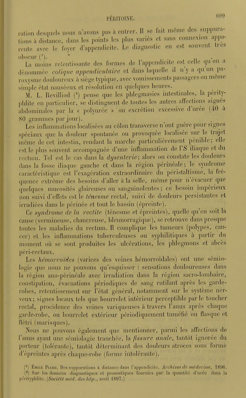 PER [TO IN IS. ration desquels nous n’avons pas a cntrer. 11 sc fait mcme des suppura- tions a distance, dans les points lcs plus varies et sans connexion appa- rcnte avec le foyer d’appcndicito. Le diagnostic en cst souvent Ires obscur ('). ' . , La moins rctentissante des formes de l’appendicite cst celle qu on a denommee colique appendiculaire ct dans laquelle il n y a qu nn pa- roxysmc douloureux a siege typique, avec vomisseincnts passagers ou memo, simple etat nauseeux ct resolution en quelques heures. M. L. Revilliod (2) pense que les pldcgmasies intestinales, la perily- phlite en particulier, so distinguent de toutes les autrcs affections aigucs abdominales par la « polyuree » ou excretion excessive d uree (40 a (SO grammes par jour). Les inllainmatious localisees au colon transverse n out guere pour signes spcciaux que la douleur spontanee ou provoquee localisee sur le tiajet mcme de cet intestin, rendant la marche particulierement penible; elle est. le plus souvent accompagnee d’une inflammation de l’S iliaque et du rectum. Tel cst le cas dans la dysenteric-, alors on constate les douleurs dans la fosse iliaque gauche et dans la region perineale; le syndrome caracteristique est l’exageration extraordinaire du peristaltisme, la fre- ([uence extreme des besoins d’aller a la selle, mcme pour n’evacuer que quelques mucosites glaireuses ou sanguinolentcs; ce besoin imperieux non suivi d’effets est le tenesme rectal, suivi de douleurs persistantes ct irradiees dans le perinee et tout le bassin (epreintc). Ce syndrome de la rectite (tenesme et epreintes), quelle qu’en soit la cause (vermineuse, chancreuse, blennorragique), seretrouve dans presque toutes les maladies du rectum. 11 complique les tumeurs (polypes, can- cer) et les inflammations tuberculeuses ou syphilitiques a partir du moment ou se sont produites les ulcerations, les phlegmons et abces peri-rectaux. Les hdtnorroid.es (varices des veines hemorroidales) ont une semio- logie que nous ne pouvons qu’esquisser : sensations douloureuses dans la region ano-perineale avec irradiation dans la region sacro-lombaire, constipation, evacuations periodiques de sang rutilant apres lcs garde- robes, retentissement sur l’etat general, notamment sur le systeme ner- veux; signes locaux tels que bourrelet interieur perceptible par le toucher rectal, procidence des veines variqueuses a travel’s I’anus apres cheque garde-robe, ou bourrelet exterieur periodiquement tumefie ou llasque et lletri (marisques). Nous ne pouvons egalement que mentionner, parmi les affections de I’anus ayant une semiologie tranchee, la fissure anale, tantot ignoree du porteur (tolerante), tantot determinant des douleurs atroces sous forme d’epreintes apres chaquc-robe (forme intolerante). (*) (*) Emii.e Piard, Dos suppurations ii distance dans l’appendicitc. Archives de mddecine, 1896. (2) Sur lcs donnees diagnostiques et pronostiques fournies par la quantile d'uree dans la perityplilite. [Socielc mcd. ileshdp., avril 1897.)