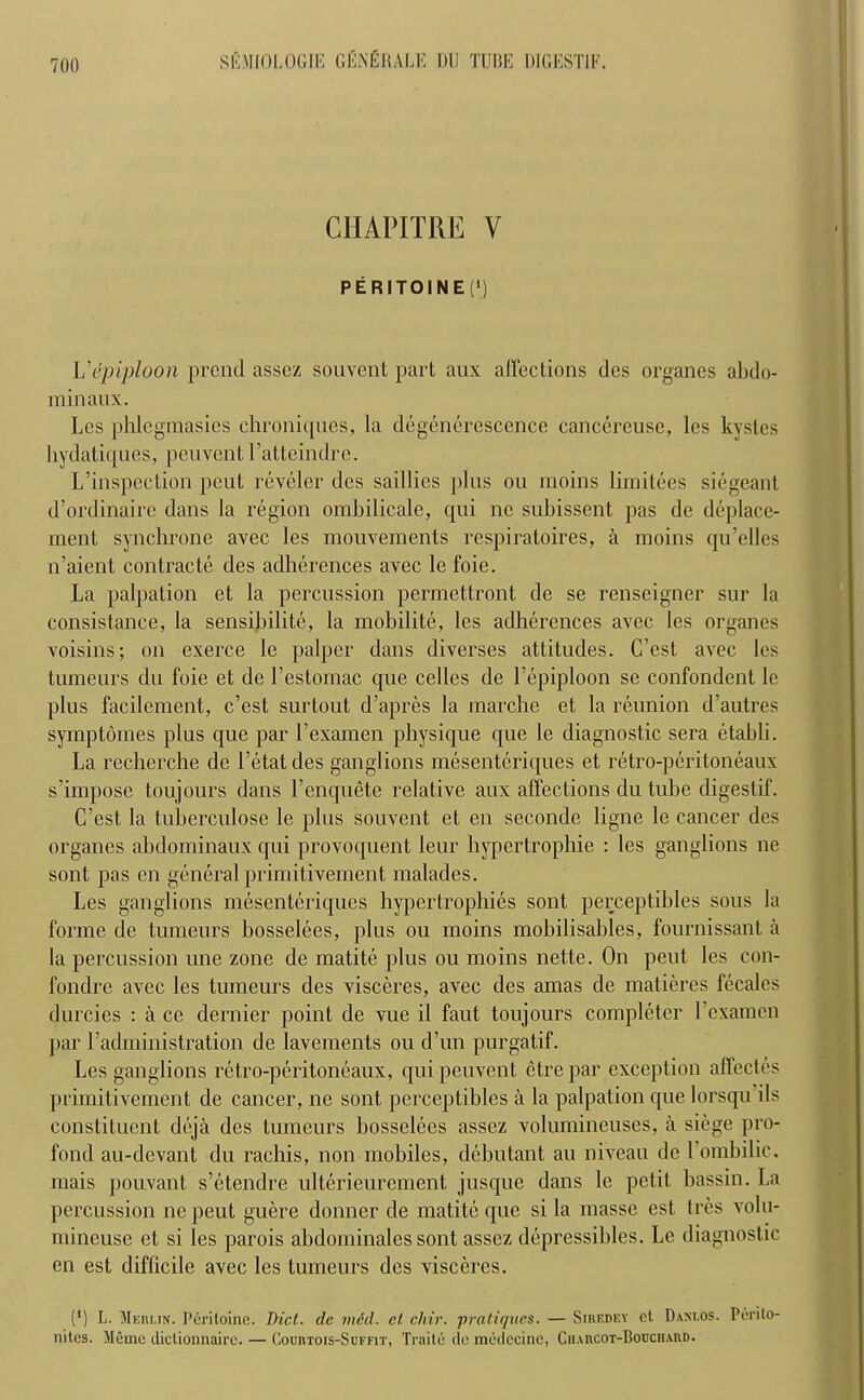 CHAPITRE V P E RI TO I N E (*) Vepiploon prend assez souvent part aux affections dcs organes abdo- rainaux. Les phlegmasies chroniques, la degenerescence cancereuse, les kystes hydatiques, peuvent l’atteindre. L’inspection peut reveler des saillics [)lns ou raoins limitees siegeant d’ordinaire dans la region ombilicale, qui nc subissent pas de deplace- rnent synchrone avec les mouvements respiratoires, a moins qu’elles n’aient contracte des adherences avec le foie. La palpation et la percussion permettront de se renseigner sur la consistance, la sensibilite, la mobilite, les adherences avec les organes voisins; on exerce le palper dans diverses attitudes. C’est avec les tumeurs du foie et de l’estomac que cedes de l’epiploon se confondent le plus facilement, c’est surtout d’apres la marche et la reunion d’autres symptomes plus que par l’examen physique que le diagnostic sera etabli. La recherche de l’etatdes ganglions mesenteriques et retro-peritoneaux s’impose toujours dans l’cnquete relative aux affections du tube digestif. C’est la tuberculose le plus souvent et en seconde ligne le cancer des organes abdominaux qui provoquent leur hypertrophie : les ganglions ne sont pas en general primitivement malades. Les ganglions mesenteriques hypertrophies sont perceptibles sous la forme de tumeurs bosselees, plus ou moins mobilisables, fournissant a la percussion une zone de matite plus ou moins net.te. On peut les eon- fondre avec les tumeurs des visceres, avec des amas de matieres fecales durcies : a cc dernier point de vue il faut toujours completer l’examcn par 1’administration de lavements ou d’un purgatif. Les ganglions retro-peritoneaux, qui peuvent ctre par exception affectes primitivement de cancer, ne sont perceptibles a la palpation que lorsqu ils constituent deja des tumeurs bosselees assez volumineuses, a siege pro- fond au-devant du rachis, non mobiles, debutant au niveau de 1 ombilie. mais pouvant s’etendre ulterieurcment jusque dans le petit bassin. La percussion ne peut guere donner de matite que si la masse est tres volu- mineuse et si les parois abdominales sont assez depressibles. Le diagnostic en est difficile avec les tumeurs des visceres. (*) L. Meiu.tn. Periloinc. Did. de Died, et cliir. pratiques. — Siredey el Daxlos. Perilo- nitcs. Metne tliclionnaire. — Courtois-Suffit, Traite do mcdecine. Ciimvcot-Bouciiaud.