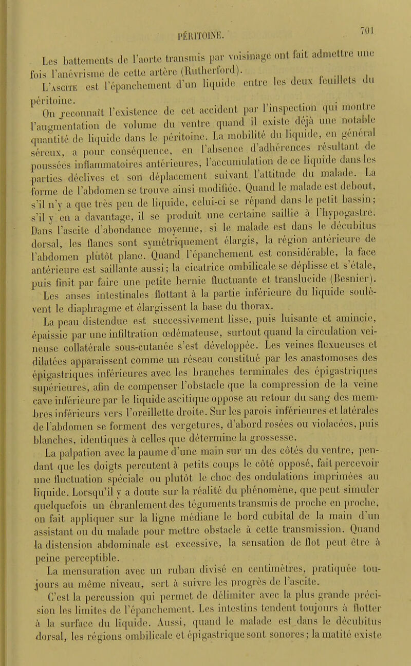 PERITOINE. Les battemcnts de l’aorte transmis par voisinage ont fait admettrq uno fois l’anevrisme dc cctte artere (Rulhcrloid). L’ascite cst l’epanchemeiil dun liquido entre les deux fcudlels du peritoine. On reconnait l’existence dc cct accident par 1 inspection qui montic 1’augmentation de volume du ventre quand il cxisle deja une notable quantite de liquide dans le peritoine. La mobihle du liquide, en general sereux, a pour consequence, en [’absence d’adherences resultant de poussees inflammatoires anterieures, l'accumulation de ce liquide dans les parties declives et son displacement suivant 1 attitude du nialade. J,a forme de Vabdomen sc trouve ainsi modiliee. Quand le nialade cst debout, s’il n’y a quo tres peu dc liquide, celui-ci sc repand dans le petit bassin; s il y en a davantage, il sc produit une ccrlainc sai I lie a 1 hjpogastie. Dans l’ascite d’abondance moyenne, si le maladc est dans le decubitus dorsal, les flancs sont symetriquement elargis, la region anterieurc de Labdomen pliitot plane. Quand lepanchement est considerable, la lace anterieure est saillante aussi; la cicatrice ombilicale se deplisseet s etalc, pUis fin it par fairc une petite hernie fluctuante ct translucide (Besniei). Les anses intestinales flottant a la partie inferieure du liquide soule- vent le diaphragme et clargissent la base du thorax. La peau distendue est successivemcnt lisse, puis luisantc et amuicie, epaissie par une infiltration cedemateuse, snrtout quand la circulation vei- neuse collaterale sous-cutanee s’est developpee. Les veines flexueuses et dilatees apparaissent comme un rescau constitue par les anastomoses des epigastriques inferieures avec les branches terminates des epigastriques superieures, afin de compenser 1 obstacle que la compression de la veine cave inferieure par le liquide ascitiquc oppose au retour du sang des mem- bres infericurs vers l’oreillette droite. Sur les parois inferieures ct laterales de Labdomen se forment des vergetures, d’abord rosees on violacees, puis blanches, identiques a celles que determine la grossesse. La palpation avec la paume d’une main sur un des cotes du ventre, pen- dant que les doigts percutcut a petits coups le cote oppose, fail percevoir une fluctuation speciale ou plutot le choc des ondulations imprimees au liquide. Lorsqu’il y a doutc sur la realite du phenomene, quepeut simuler quelquefois un cbranlemcnt des teguments transmis de proche en proche, on fait appliquer sur la ligne mediane le Lord cubital dc la main d un assistant ou du nialade pour mettre obstacle a cette transmission. Quand la distension abdominale est excessive, la sensation dc flol pent etre a peine perceptible. La mensuration avec un ruban divise en centimetres, pratiipiec tou- jours au mcme niveau, sert a suivre les progres dc 1 ascite. C’est la percussion qui permet de delimiter avec la |)lus grande preci- sion les limites de l’cpanchement. Les intestins tendent toujours a Hotter a la surface du liquide. Aussi, quand le nialade cst dans le decubitus dorsal, les regions ombilicale ct cpigastrique sont sonores; lamatite existe