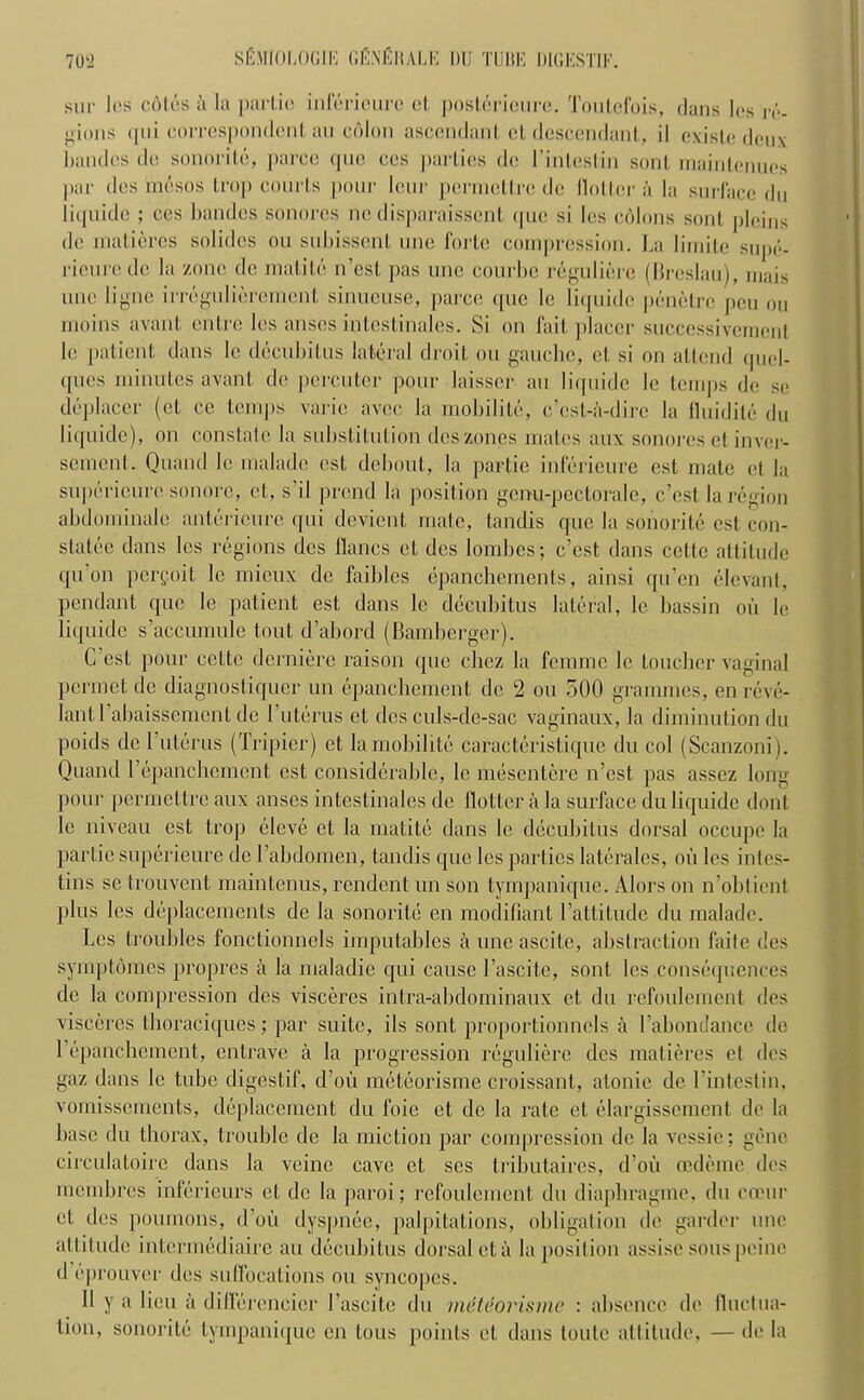 sur I os c6les a la partie infericure ct posterieure. Toutefois, dans les re- gions qui correspondent au colon ascendant et descendant, il existe deux bandcs do sonorite, parcc que ccs parties de I’inteslin soul maintenues par des rnesos trop courts pour lour perraettre de Holler a la surface du iiquide ; ces bandes sonores nedisparaissent (pie si les c6lons soul jileins de rnatieres solides ou subissent une forte compression. La lirnile supe- ricurcde la zone de matile n’est pas une courbe reguliere (Breslau), mais une ligne irre|ulieremcnt sinucuse, parce (|ue le Iiquide penetre pen ou moins avant entre les anses intcstinalcs. Si on fait placer suceessivcmcnl le patient dans le decubitus lateral droit ou gauche, et si on attend quel- ques minutes avant de percuter pour laisser au Iiquide le temps de se deplacer (ct ce temps varic avee la mobilite, e’est-a-dire la fluidite du Iiquide), on constate la substitution des zones malt's aux sonores et inver- sement. Qnand le malade cst debout, la partie inferieure est mate et la superieure sonorc, ct, s’il prend la position genu-pectorale, e’est la region abdominalc antcricure qui devient mate, tandis que la sonorite cst con- statee dans les regions des Hanes ct des lombes; e’est dans cettc attitude qu’on perfoit lc mieux de faiblcs epanchements, ainsi qu’en elevant, pendant que lc patient est dans lc decubitus lateral, lc bassin oil le Iiquide s’accumule tout d’abord (Bamberger). C cst pour cettc derniere raison que cliez la femme lc toucher vaginal permet de diagnostiquer un epanchement de 2 ou 500 grammes, en reve- lantl’abaissement de T uterus et des culs-de-sac vaginaux, la diminution du poids de I uterus (Tripier) et la mobilite caracteristique du col (Scanzoni). Quand 1’epanchement cst considerable, le mesentere n’est pas assez long pour permettre aux anses intcstinalcs de Hotter a la surface du Iiquide dont lc niveau est trop eleve et la matite dans le decubitus dorsal occupe la partie superieure de l’abdomen, tandis que les parties laterales, oil les intes- tins sc trouvent maintenus, rendent un son tympanique. Alors on n’obtient plus les deplacements de la sonorite en modifiant l’attitude du malade. Les troubles fonctionncls imputables auncascite, abstraction faitc des symptomes propres a la maladie qui cause l’ascite, sont les .consequences de la compression des visceres intra-abdominaux et du refoulement des visceres thoraciques; par suite, ils sont proportionncls a Tahondance de 1’epanchement, entrave a la progression reguliere dcs rnatieres et des gaz dans le tube digestif, d’oii meteorisme croissant, atonic de l’intestin. vomissements, deplacement du foie ct de la rate ct elargissement de la base du thorax, trouble de la miction par compression de la vessie; gene circulatoire dans la veinc cave et scs trihutaires, d’oii oedeme des rnembres inferieurs et de la paroi; refoulement du diaphragmc, du coeur et des poumons, d’oii dyspnee, palpitations, obligation de garder une attitude intermediaire au decubitus dorsal eta la position assise sous peine d eprouver des suffocations ou syncopes. II y a lieu a differencier Tascite du meteorisme : absence de Huctua- tion, sonorite tympanique en lous points et dans toute attitude, — de la