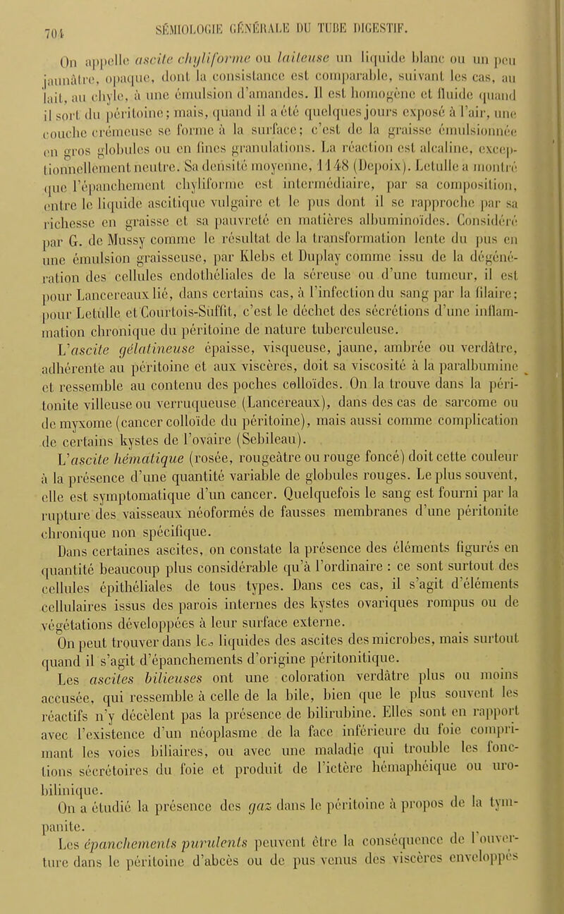 70 i On appelle ascite chyliforme ou lailcuse un liquide blane ou nn pcu jannatre, opaque, donl la consistence csl comparable, suivant les cas, an lail , an chyle, a one emulsion (l’amandes. 11 csl, liomogenc ot lluide quand il sort, du peritoine; mais, quand il aete quelques jours expose a l’air, une couchc creincuse so forme a la surface; e’csl de la graisse omulsionnee en <u'OS globules ou cn fines granulations. La reaction esl, alcaline, execp- lionnellement neutre. Sadensite moyenne, 1148 (Dcpoix). Lctullea moilin'* que l’epancliement chyliforme esl intermediate, par sa composition, outre lc liquide ascitique vulgairc ct le pus dont il sc rapproche par sa riclicssc on graisse ct sa pauvrete cn matieres albumino'ides. Considere par G. dc Mussy comme lc resultat dc la transformation lente du pus on une emulsion graisseusc, par Klebs ct Duplay comme issu dc la degene- ration des cellules endothelialcs dc la screuse ou d’une tumour, il est pour Lancercauxlie, dans certains cas, a l’infection du sang par la lilairc; pour Lctulle et'Courtois-Siiffit, e’est le dechct des secretions d’une inflam- mation chronique du peritoine de nature tuberculcuse. L'ascite gdlatineuse epaisse, visqueuse, jaune, ambree ou verdatre, adherente au peritoine ct aux visceres, doit sa viscosite a la paralbumine ct ressemble au contenu des poches collo'ides. On la trouve dans la peri- tonite villeuse ou verruqueuse (Lancereaux), dans des cas de sarcomc ou dcmyxome (cancer collo'idc du peritoine), mais aussi comme complication de certains kystes de I’ovairc (Scbileau). Vascite hematique (rosee, rougeatre ou rouge fonce) doit cette couleur a la presence d’une quantite variable de globules rouges. Le plus souvent, elle est symptomatique d’un cancer. Quelquefois le sang est fourni par la rupture des vaisseaux neoformes de fausses membranes d’une peritonite chronique non specifique. Dans certaines ascites, on constate la presence des elements figures en quantite beaucoup plus considerable qu’a l’ordinaire : ce sont surtout des cellules epitheliales de tous types. Dans ces cas, il s’agit d’elements ccllulaires issus des parois internes des kystes ovariques rompus ou dc vegetations develop pees a leur surface externe. On peut trouver dans le^ liquides des ascites des microbes, mais surtout quand il s’agit d’epanchements d’origine peritonitique. Les ascites bilieuses ont une coloration verdatre plus ou moins accusce, qui ressemble a cello de la bile, bien que le plus souvent les reactifs n’y decelent pas la presence de bilirubine. Elies sont en rapport avec l’existence d’un ncoplasme de la face inferieurc du loic coinpri- mant les voies biliaires, ou avec une maladie qui trouble les fonc- tions secretoires du foie et produit de l’ictere hemapbeique ou uro- bilinique. On a etudie la presence des gaz dans le peritoine a propos de la tym- panite. _ Les epanchements purulents peuvent ctre la consequence de 1 ouver- ture dans le peritoine d’abces ou de pus venus des visceres cnveloppcs