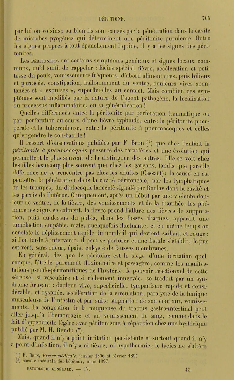par Ini ou voisins; ou bien ils sont causes par la penetration dans la cavite tie microbes pyogenes qui determinant une peritonite purulente. Outre les signes propres i\ tout epanchemcnt liqnide, il y a les signcs des peri- tonites. Les pehitonites out certains symptomes generaux ct signes locaux com- muns, qu’il suffit de rappeler : l'acies special, fievre, acceleration et peti- tesse du pouls, vomissements frequents, d’abord alimentaires, puis bilieux et porraces, constipation, ballonnement du ventre, doulcurs vives spon- tanees et « exquises », snperficiellcs an contact. Mais combien cos sym- ptomes sont modifies par la nature de l’agent pathogene, la localisation du processus inflammatoire, ou sa generalisation ! Quellcs differences entre la peritonite par perforation traumatique ou par perforation au cours d’une fievre typho'ide, entre la peritonite pucr- peralc ct la tuberculeusc, entre la peritonite a pneumocoques et celles qu’engendre le coli-bacille! 11 rcssort d’observations publiees par F. Brun (') que chez l’enfant la peritonite a pneumocoques presentc des caracteres et une evolution qui permettent le plus souvent de la distinguer des autres. Elle se voit chez les lilies beaucoup plus souvent que chez les garpons, tandis que pareillc difference ne se rencontre pas chez les adultes (Cassact); la cause en est, peut-etre la penetration dans la cavite peritonealc, par les lymphatiques ou les trompes, du diplocoque lanceole signale par Boulay dans la cavite et les parois de Futerus. Cliniquement, apres un debut par une violentc dou- leur de ventre, de la fievre, des vomissements et de la diarrhec, les phe- nomenes aigus se calment, la fievre prend Failure des fievres de suppura- tion, puis au-dcssus du pubis, dans les fosses iliaques, apparait une tumefaction empatee, mate, quclquefois fluctuante, et en memo temps on constate le deplissement rapide du nombril qui devient saillant et rouge; si Fon tarde a intervenir, il pent sc perforcr etune fistule s’etablit; lepus est vert, sans odcur, epais, enkyste de fausses membranes. En general, des que le peritoine est le siege d’une irritation quel- conque, tut-elle purement fluxionnaire et passagere, comme les manifes- tations pseudo-peritonitiques de Fhysterie, le pouvoir reactionnel de cette sereuse, si vasculaire ct si richement innervee, se traduit par un syn- drome bruyant : douleur vive, superficielle, tympanisme rapide ct consi- derable, et dyspnee, acceleration de la circulation, paralysie de la tunique musculeuse de Fintestin et par suite stagnation de son contcnu, vomisse- ments. La congestion do la muqueuse du tractus gastro-intestinal pent allcr jusqu’a 1 hemorragie et au vomissement de sang, comme dans le fait d appendicite legerc avec peritonisme a repetition chez une liysteriquc publie par M. II. Rendu (2). Mais, quand il n’y a point irritation persistante et surtout quand il n’y a point d’infection, il n’y a ni fievre, ni hypothermie; le facies ne s’altere (') F. liuu.v, Preuse tnddicalc, janvicr 1816 ct fevrier 1897. (*j Societe medicalc des hopilam, mars 1897. PATIIOLOCIE GENEUALE. — IY. 45