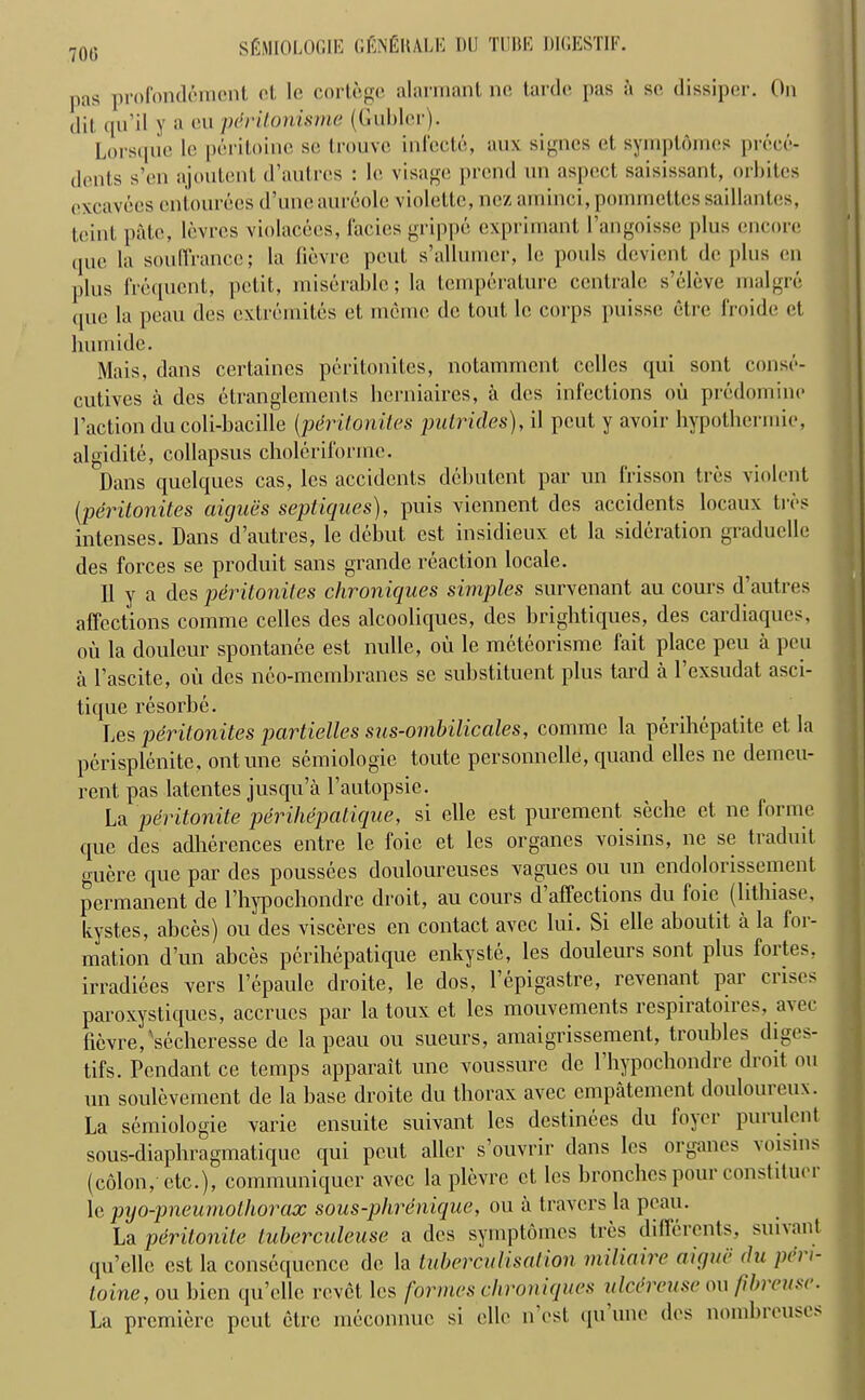 700 pas profondemcnt ct le cortege alarmant no tarde pas a sc dissiper. On dil, qu’il y a on pdritonisme (Gublcr). Lorsqne le peritoine sc trouvc infccte, aux signes et, symploraes prece- dents s’en ajoutent d’autres : le visage prcnd un aspect saisissant, orbites excavees cntourecs d’une aureole violettc, nez aminci,pommettessaillantes, tcinl, pate, levrcs violacees, facies grippe exprimant I’angoisse plus encore ipic la souffrance; la fievre pent s’allumer, le pouls devient dc plus en plus frequent, petit, miserable; la temperature centrale s’eleve malgre que la peau des extremites et meme dc tout le corps puisse etre froide ct liumide. Mais, dans certaines peritonites, notamment cclles qui sont conse- cutives a des ctranglements herniaires, a des infections oil predomine 1’action du coli-bacille (perilonites putrides), il pent y avoir hypothermic, algidite, collapsus choleriformc. Dans quelques cas, les accidents debutent par un frisson tres violent (perilonites aiejuiis septiqnes), puis viennent des accidents locaux tres intenses. Dans d’autres, le debut est insidieux ct la sideration graduelle des forces se produit sans grande reaction locale. 11 y a des peritonites chroniques simples survenant au cours d’autres affections comme celles des alcooliques, des brightiques, des cardiaques, oil la douleur spontanee est nulle, ou le meteorisme fait place peu a peu a l’ascite, oil des neo-membranes se substituent plus tard a l’exsudat asci- tique resorbe. Les perilonites partielles sus-ombilicales, comme la perihepatite et la perisplenite, ontune semiologie toute personnelle, quand elles ne demeu- rent pas latcntes jusqu’a l’autopsie. La peritonite perihepcitiqne, si elle est purement seche et ne foimc que des adherences entre le foie et les organes voisins, ne se traduit guere que par des poussees douloureuses vagues ou un endolorissement permanent de l’liypochondre droit, au cours d’affections du foie (lithiase, kystes, abces) ou des visceres en contact avee lui. Si elle aboutit a la for- mation d’un abces perihepatique enkyste, les douleurs sont plus fortes, irradiees vers l’epaulc droite, le dos, l’epigastre, revenant par crises paroxystiques, accrues par la toux ct les mouvements respiiatoiies, avec fievre, secheresse de la peau ou sueurs, amaigrissement, troubles diges- tifs. Pendant ce temps apparait une voussure dc Phypochondre droit ou un soulevement de la base droite du thorax avec empatement doulouieux. La semiologie varie ensuite suivant les destinces du fojei puiulent sous-diaphragmatique qui pout aller s’ouvrir dans les organes \oisins (colon,-etc.), communiqucr avee la plevre ct les bronchcs pour comtiluei le pijo-pneurnothorax sous-phrenique, ou ii travel’s la peau. La peritonite tuberculeuse a des symptomes Ires diflerents, suivant qu’ellc est la consequence de la tuberculisalion miliaire aique du pe> i- loine, ou bien qu’ellc revet les formes chroniques itlcereuse ou fib) rust. La premiere peut etre meconnuc si elle nest qu une des nombi euscs