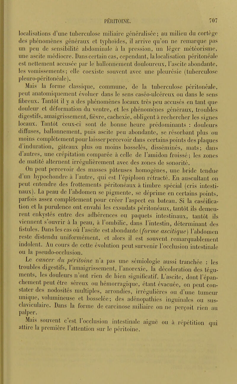 localisations d’unc tubcrculose miliairc generalisee; an milieu du cortege des phenomenes generaux el typhoides, il arrive qu’on ne remarque pas un pen de sensibilitc abdominale a la pression, un legcr meteorisme, unc ascite mediocre. Dans certain cas, cepcndant, la localisation peritoneale est nettement accusec par lc ballonnemcnt douloureux, 1 ’ascite abondante, les vomisscmcnts; elle coexiste souvent avec une plouresie (tubcrculose pleuro-peritoneale). Mais la forme classique, commune, de la tubcrculose peritoneale, pout anatomiqucmcnt evolucr dans lc sens caseo-uleercux ou dans lc sens fibreux. Tantot il y a des phenomenes locaux Ires pen accuses cn tant quo douleur ct deformation du ventre, et les phenomenes generaux, troubles digestifs, ainaigrissemcnt, fievre, cachexie, obligcnt a rechcrchcr les signes locaux. Tantot ccux-ci sont de bonne heurc predominants : douleurs diffuses, ballonnemcnt, puis ascite pen abondante, sc rcsorbant plus ou moins complctemcntpour laisscrperccvoir dans certains points des plaques d induration, gateaux plus ou moins bosseles, dissemines, mats; dans d’autres, une crepitation comparee a cello de l’amidon froissc; les zones de matite alternent irregulierement avec des zones de sonorite. On peut perccvoir des masses patcuscs homogenes, une bride tendue d un hypochondre a 1 autre, qui est Fepiploon retracte. En auscultant on Peut entendre des frottements peritoneaux a timbre special (cris intesti- naux). La peau de 1 abdomen se pigmente, sc deprime en certains points, parfois asscz completement pour creer l’aspcct en bateau. Si la caseifica- tion et la purulence ont envahi les exsudats peritoneaux, tantot ils demeu- rent enkystes entre des adherences ou paquets intestinaux, tantot ils viennent s ouvrir a la peau, a 1 ombilic, dans l’intcstin, determinant des fistules. Dans les cas ou Fascite est abondante (forme ascitique) Fabdomen restc distendu uniformement, et alors il est souvent remarquablement indolent. Au cours de cette evolution peut survenir l’occlusion intestinalc ou la pseudo-occlusion. Le cancer du peritoine n’a pas une semiologic aussi tranchee : les troubles digestifs, Famaigrissement, Fanorexie, la decoloration des tegu- ments, les douleurs n’ont rien de bicn significatif. L’ascitc, dont Fepan- chement peut etre sereux ou hemorragique, etant evacuee, on peut con- stater des nodosites multiples, arrondies, irregulieres ou d’unc tumeur unique, volumineuse ct bosselee; des adenopathies inguinales ou sus- claviculaire. Dans la forme de carcinose miliairc on ne peryoit rien au palpcr. Mais souvent e’est Focclusion intestinale aiguc ou a repetition qui attire la premiere Fattcntion sur le peritoine.