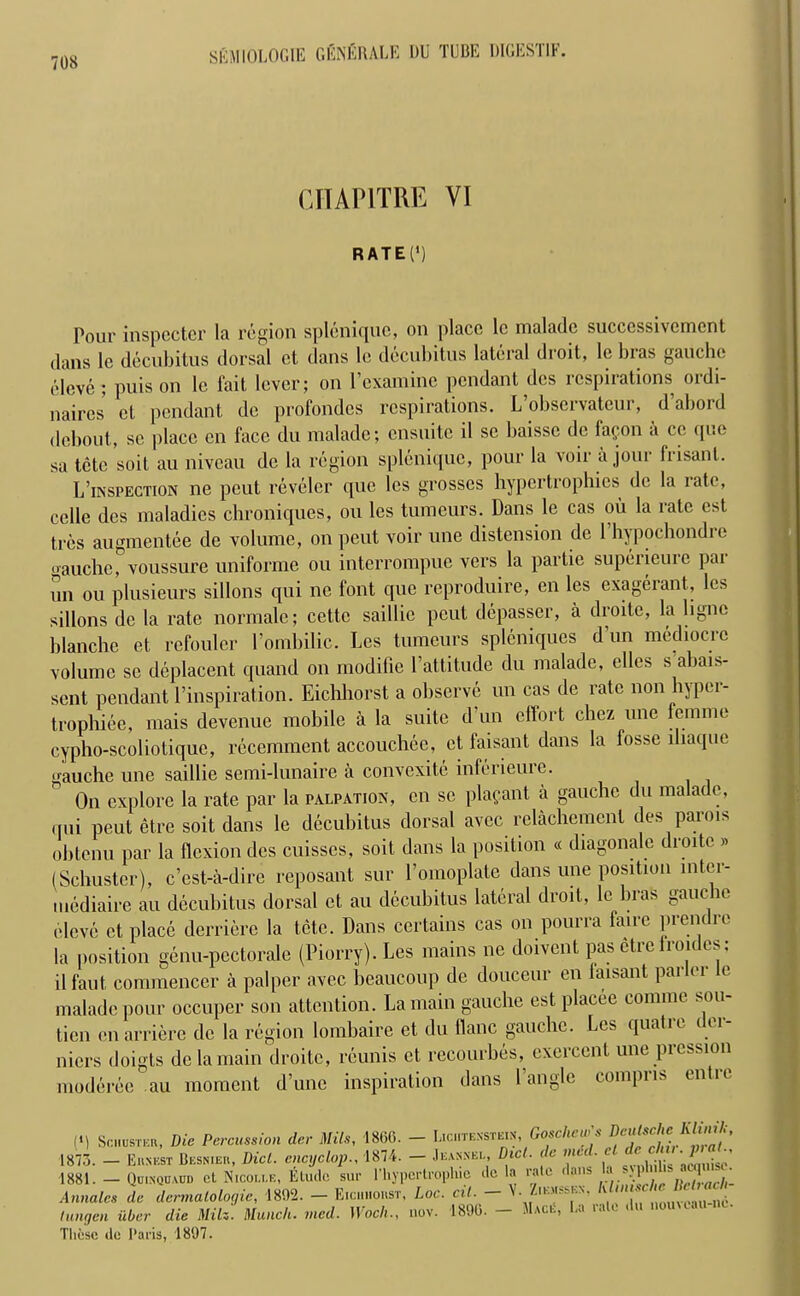 CHAP1TRE VI RATE(‘) Pour inspector la region splcnique, on place lc maladc succcssivcment dans le decubitus dorsal et dans le decubitus lateral droit, lc bias gauche eleve ; puis on le fait lever; on l’examine pendant des respirations ordi- naires ct pendant dc profondes respirations. L observatcur, daboid debout, se place cn face du maladc; ensuite il sc baisse de fafon a ce que sa tctc soil au niveau dc la region splcnique, pour la voir a jour frisant. L’inspection ne peut reveler que les grosses hypertrophies de la late, celle des maladies chroniques, ou les tumours. Dans le cas oil la rate est tres augmentee de volume, on peut voir une distension de l’hypochondre oauche, voussure uniforme ou interrompue vers la partie superieure par un ou plusieurs sillons qui ne font que reproduire, en les exagerant, les sillons dc la rate normalc; cettc saillie peut depasser, a droitc, la ligne blanche et rcfouler 1’omhilic. Les tumeurs spleniques dun mediocre volume se deplacent quand on modifie l’attitude du malade, elles s abai*- sent pendant Inspiration. Eichhorst a observe un cas de rate non hyper- trophiee, mais devenue mobile a la suite d un effort chez une femme cypho-scoliotique, recemment accouchee, et faisant dans la fosse lhaque gauche une saillie semi-lunaire a convexite inferieure. On explore la rate par la palpation, cn sc plafant a gauche du malade, (ini peut etre soit dans le decubitus dorsal avec relachemenl des parois ohtenu par la flexion des cuisses, soit dans la position « diagonale diode » (Schuster), e’est-a-dire reposant sur l’omoplate dans une position mtci- mediaire au decubitus dorsal et au decubitus lateral droit, le bras gauc le eleve ct place derriere la tote. Dans certains cas on pourra faire prendre la position genu-pectorale (Piorry). Les mains ne doivcnt pas etre Ironies; ilfaut commencer a palper avec beaucoup de douceur en laisant parlor le malade pour occuper son attention. La main gauche est placee commc sou- tien cnarriere dc la region lombaire et du flanc gauche. Les quatre dcr- niers doigts de la main droitc, reunis ct recourbes,^ exercent une picssion moderee au moment d’une inspiration dans l angle compris enlie (*) Schuster, Die Percussion der Mils, 1860. - Lichtenstein Goscliew's 1873. — Ernest Besnier, Did. encyclop1874. — Je.vnnei., Diet, de vied, c , 'Jw\<c 1881. — Quinquaud cl Nicolle, Eluclc sur ITiypcrtrophie dc la rale dans > -.1 • ■ Annates de dermatologic, 1892. - Eichhorst, Loc. cil. - V. Ziemssen. tungen iiber die Milz. Munch, vied. Wool,., nov. 1890. - Mace, La rale du nomcau ne. These de Paris, 1897.