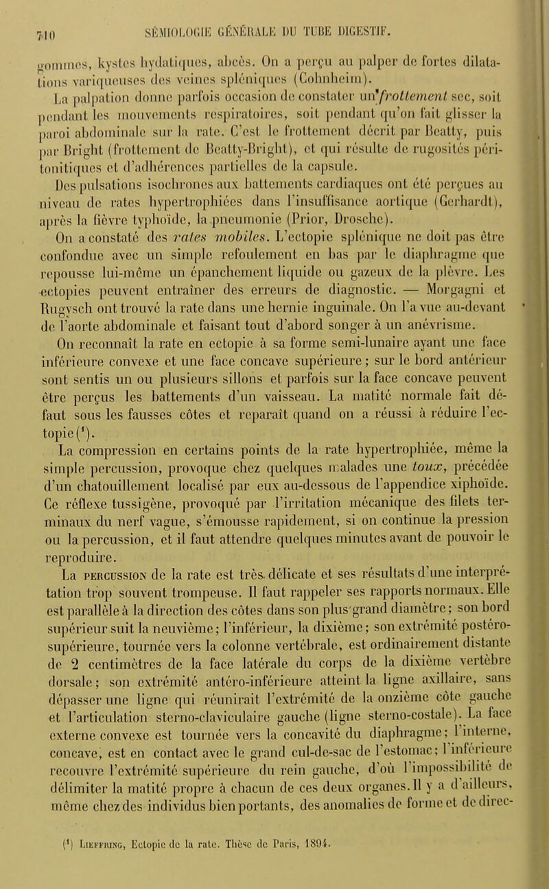 <>ommcs, kystcs hydati([ucs, altces. On a pcrgu an palper dc fortes dilata- lions variqnouses des veines spl6niqucs (Cohnheim). La palpation donne parfois occasion do constatcr un'fnotlement sec, soil pendant les inouvoments respiratoires, soil pendant qu’on fait glisscr la paroi abdorninalc snr la rate. C’cst le Irottemcnt decrit par Beatty, puis par Bright (frottement dc Beatty-Bright), et qui rcsultc de rugosites peri- tonitiqncs et d’adhercnccs particllcs de la capsule. Dos pulsations isochrones aux hattements cardiaqucs out etc pergues an niveau de rates hypertrophiees dans Pinsuffisance aortique (Gcrhardt), apres la tievre typhoidc, la pneumonic (Prior, Drosche). On a constate des rates mobiles. L’ectopie splenique nc doit pas etre confonduc avec un simple refoulement cn lias par le diaphragrne que repousse lui-memc un epanchcmcnt liquide ou gazeux de la plevre. Les ectopics peuvent entrainer des erreurs de diagnostic. — Morgagni et Rugysch onttrouve la rate dans unehcrnic inguinale. On l’avuc au-devant de Paorte abdorninalc et faisant tout d’abord songer a un anevrisme. On reconnait la rate cn ectopic a sa forme semi-lunaire ayant une face infericure convexe et une face concave supericure; sur le bord anterieur sont sentis un ou plusieurs sillons et parfois sur la face concave peuvent etre pergus les hattements d’un vaisscau. La rnatite normalc fait de- faut sous les fausses cotes et reparait quand on a reussi a reduirc Pcc- topie(*). La compression en certains points de la rate hypertrophice, meme la simple percussion, provoque chez quelques malades une tonx, precedee d’un chatouillcment localise par eux au-dessous dc l’appendice xiphoide. Cc reflexe tussigene, provoque par l’irritation mecanique des filets ter- minaux du nerf vague, s’emousse rapidement, si on continue la pression ou la percussion, et il faut attendee quelques minutes avant de pouvoir le reproduire. La percussion dc la rate est tres. delicate et ses resultats d’une interpre- tation tfop souvent trompeuse. II faut rappeler ses rapports normaux. Elle est parallele a la direction des cotes dans son plus grand diametre; son bord supericur suit la ncuvieme; l’inferieur, la dixiemc; son extremitc postero- superieure, tournee vers la colonne vertebralc, est ordinairement distante do 2 centimetres de la face latcrale du corps de la dixiemc vertebre dorsale; son extremitc antero-inferieurc atteint la ligne axillaire, sans depasser une ligne qui rcunirait 1’extremite dc la onzieme cote gauche et Particulation stcrno-claviculaire gauche (ligne stcrno-costale). La face externe convexe est tournee vers la concavite du diaphragrne; 1 interne, concave, est en contact avec le grand cul-de-sac de Pestomac; 1 infericure recouvrc Pcxtrcmitc supericure du rein gauche, d'oii Pimpossihilite do delimiter la rnatite propre a chacun de ces deux organes.il y a d aillours, meme chez des individus hienportants, des anomalies do forme et de direc- ts Lieffiung, Ectopic dc la rale. These dc Paris, 1894.